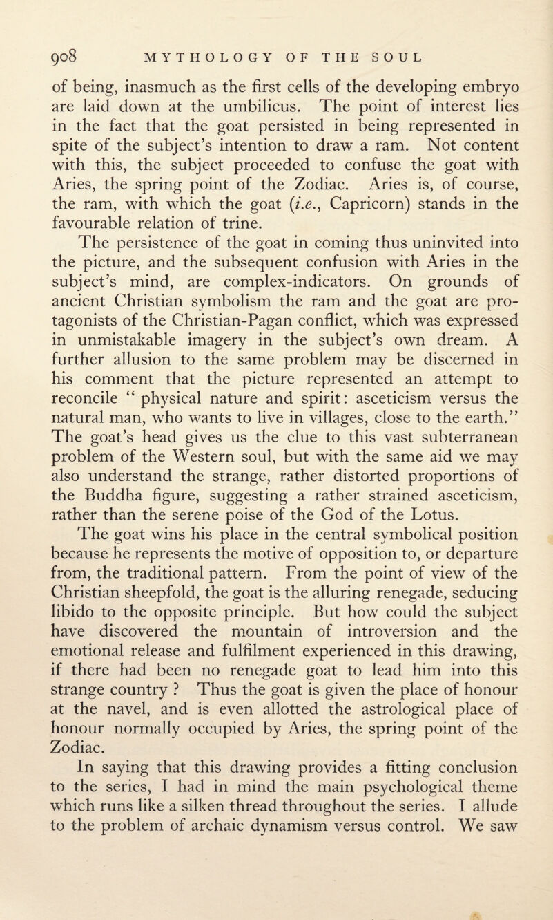 of being, inasmuch as the first cells of the developing embryo are laid down at the umbilicus. The point of interest lies in the fact that the goat persisted in being represented in spite of the subject’s intention to draw a ram. Not content with this, the subject proceeded to confuse the goat with Aries, the spring point of the Zodiac. Aries is, of course, the ram, with which the goat (/.£., Capricorn) stands in the favourable relation of trine. The persistence of the goat in coming thus uninvited into the picture, and the subsequent confusion with Aries in the subject’s mind, are complex-indicators. On grounds of ancient Christian symbolism the ram and the goat are pro¬ tagonists of the Christian-Pagan conflict, which was expressed in unmistakable imagery in the subject’s own dream. A further allusion to the same problem may be discerned in his comment that the picture represented an attempt to reconcile “ physical nature and spirit: asceticism versus the natural man, who wants to live in villages, close to the earth.” The goat’s head gives us the clue to this vast subterranean problem of the Western soul, but with the same aid we may also understand the strange, rather distorted proportions of the Buddha figure, suggesting a rather strained asceticism, rather than the serene poise of the God of the Lotus. The goat wins his place in the central symbolical position because he represents the motive of opposition to, or departure from, the traditional pattern. From the point of view of the Christian sheepfold, the goat is the alluring renegade, seducing libido to the opposite principle. But how could the subject have discovered the mountain of introversion and the emotional release and fulfilment experienced in this drawing, if there had been no renegade goat to lead him into this strange country ? Thus the goat is given the place of honour at the navel, and is even allotted the astrological place of honour normally occupied by Aries, the spring point of the Zodiac. In saying that this drawing provides a fitting conclusion to the series, I had in mind the main psychological theme which runs like a silken thread throughout the series. I allude to the problem of archaic dynamism versus control. We saw