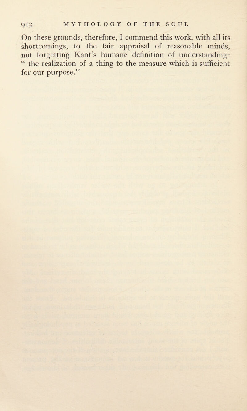 On these grounds, therefore, I commend this work, with all its shortcomings, to the fair appraisal of reasonable minds, not forgetting Kant’s humane definition of understanding: “ the realization of a thing to the measure which is sufficient for our purpose.”