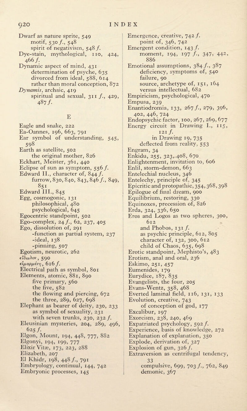 Dwarf as nature sprite, 549 motif, 530/., 548 spirit of negativism, 548 /. Dye-stain, mythological, no, 424, 466 /. Dynamic aspect of mind, 431 determination of psyche, 635 divorced from ideal, 588, 614 rather than moral conception, 872 Dynamis, archaic, 419 spiritual and sexual, 311 /., 429, 487/. E Eagle and snake, 222 Ea-Oannes, 196, 663, 791 Ear symbol of understanding, 545, 598 Earth as satellite, 502 the original mother, 826 Eckhart, Meister, 361, 440 Eclipse of sun as symptom, 556 /. Edward II., character of, 844/. furrow, 830, 840, 843, 846/., 849, 851 Edward III., 845 Egg, cosmogonic, 131 philosophical, 480 psychological, 645 Egocentric standpoint, 502 Ego-complex, 24/., 62, 237, 405 Ego, dissolution of, 291 -function as partial system, 237 -ideal, 138 -pinning, 507 Egotism, neurotic, 262 , 590 elixapiiivrj, 616 /. Electrical path as symbol, 801 Elements, atomic, 881, 890 five primary, 560 the five, 582 the flowing and piercing, 672 the three, 289, 627, 698 Elephant as bearer of deity, 230, 233 as symbol of sexuality, 231 with seven trunks, 230, 232/. Eleusinian mysteries, 204, 289, 496 625/. Elgon, Mount, 194, 448, 777, 882 Elgonyi, 194, 199, 777 Elixir Vitas, 173, 223, 288 Elizabeth, 207 El Khidr, 198, 448/., 791 Embryology, continual, 144, 742 Embryonic processes, 145 Emergence, creative, 742 /. point of, 346, 742 Emergent condition, 143 f. moment, 194, 197 347> 442, 886 Emotional assumptions, 384/., 387 deficiency, symptoms of, 540 failure, 90 source, archetype of, 151, 164 versus intellectual, 682 Empiricism, psychological, 470 Empusa, 239 Enantiodromia, 133, 267 /., 279, 396, 402, 446, 724 Endopsychic factor, 100, 267, 269, 677 Energy circuit in Drawing I., 115, 121 /. in Drawing 19, 735 deflected from reality, 553 Engram, 34 Enkidu, 255, 323, 408, 670 Enlightenment, invitation to, 606 Enlil, storm-demon, 663 Entelechial nucleus, 346 Entelechy, principle of, 345 Epicritic and protopathic, 354, 368, 398 Epilogue of final dream, 900 Equilibrium, restoring, 330 Equinoxes, precession of, 826 Erda, 324, 336,650 Eros and Logos as two spheres, 300, 612 and Phobos, 131 /. as psychic principle, 612, 805 character of, 132, 300, 612 child of Chaos, 635, 698 Erotic standpoint, Mephisto’s, 483 Erotism, anal and oral, 236 Eskimo, 251, 457 Eumenides, 179 Eurydice, 187, 835 Evangelists, the four, 205 Evans-Wentz, 358, 468 Everted laminal field, 116, 131, 133 Evolution, creative, 743 of conception of god, 177 Excalibur, 197 Exorcism, 238, 240, 469 Expatriated psychology, 592 /. Experience, basis of knowledge, 272 Explanation of explanation, 350 Explode, derivation of, 327 Explosion of gun, 326 /. Extraversion as centrifugal tendency, 33 compulsive, 699, 703 /., 762, 849 demonic, 367