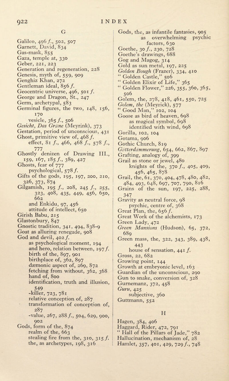 G Galileo, 496/., 502, 507 Garnett, David, 834 Gas-mask, 855 Gaza, temple at, 330 Geber, 221, 223 Generation and regeneration, 228 Genesis, myth of, 559, 909 Genghiz Khan, 272 Gentleman ideal, 856 /. Geocentric universe, 496, 501 /. George and Dragon, St., 247 Germ, archetypal, 583 Germinal figures, the two, 148, 156, 170 vesicle, 365/., 506 Gesicht, Das Griine (Meyrink), 373 Gestation, period of unconscious, 431 Ghost, primitive view of, 468/. effect, 81 /., 466, 468 /., 578 /., 777 Ghostly denizen of Drawing III., 159, 167, 185/., 389, 427 Ghosts, fear of 777 psychological, 578 /. Gifts of the gods, 195, 197, 200, 210, 326, 373, 874 Gilgamish, 195 /., 208, 245 /., 255, j 323, 408, 435, 449, 456, 650, I 662 and Enkidu, 97, 456 attitude of intellect, 650 Girish Babu, 215 Glastonbury, 847 Gnostic tradition, 341, 494, 838-9 Goat as alluring renegade, 908 God and devil, 402 /. as psychological moment, 194 and hero, relation between, 197/. birth of the, 897, 901 birthplace of, 362, 897 daemonic aspect of, 269, 872 fetching from without, 362, 368 hand of, 800 identification, truth and illusion, 549 -killer, 723, 781 relative conception of, 287 transformation of conception of, 287 -value, 267, 288 /., 504, 629, 900, 902 Gods, form of the, 874 realm of the, 663 stealing fire from the, 310, 315 /. the, as archetypes, 198, 316 Gods, the, as infantile fantasies, 905 as overwhelming psychic factors, 630 Goethe, 30/., 230, 728 Goethe’s drawings, 688 Gog and Magog, 314 Gold as sun metal, 197, 225 Golden Bough (Frazer), 334, 410 Golden Castle,” 506 “ Golden Elixir of Life,” 365 “ Golden Flower,” 226, 355, 360, 365, 506 ! Golem, the, 278, 418, 461, 550, 725 Golem, the (Meyrick), 577 “ Good Man,” 102, 104 Goose as bird of heaven, 698 as magical symbol, 698 identified with wind, 698 Gorilla, 102, 104 Gotama, 906 Gothic Church, 819 Gotterdammerung, 654, 662, 867, 897 Grafting, analogy of, 399 Grail as stone or jewel, 480 knights of the, 370 /., 405, 409, 456,465,878 Grail, the, 61, 370, 404, 478, 480, 482, 484, 493, 648, 697, 707, 790,816 Grains of the sun, 197, 225, 288, 347 Gravity as neutral force, 98 psychic, centre of, 368 Great Plan, the, 656/. Great Work of the alchemists, 173 Green Lady, 472 Green Mansions (Hudson), 65, 372, 689 Green mass, the, 322, 343, 389, 438, 443 house of sensation, 441 /. Gross, 22, 682 Growing point, 144 Growth at embryonic level, 163 Guardian of the unconscious, 290 Gun to snake, conversion of, 328 Gurnemanz, 372, 458 Guru, 425 subjective, 360 Guttmann, 552 FI Hagen, 384, 406 Haggard, Rider, 472, 791 “ Flail of the Pillars of Jade,” 782 Hallucination, mechanism of, 28 Hamlet, 357, 401, 429, 729/., 748