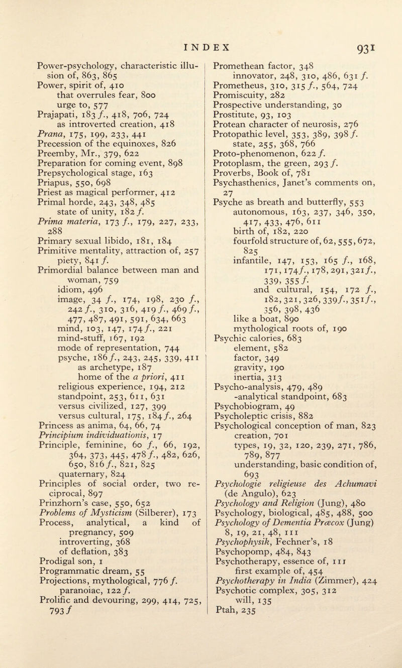 Power-psychology, characteristic illu- j sion of, 863, 865 Power, spirit of, 410 that overrules fear, 800 urge to, 577 Prajapati, 183/., 418, 706, 724 as introverted creation, 418 Prana, 175, 199, 233, 441 Precession of the equinoxes, 826 Preemby, Mr., 379, 622 Preparation for coming event, 898 Prepsychological stage, 163 Priapus, 550, 698 Priest as magical performer, 412 Primal horde, 243, 348, 485 state of unity, 182/. Prima materia, 173 /., 179, 227, 233, 288 Primary sexual libido, 181, 184 Primitive mentality, attraction of, 257 piety, 841 /. Primordial balance between man and woman, 759 idiom, 496 image, 34 /., 174, 198, 230 242/., 310, 316, 419/-, 469/•> 477, 487, 49i, 59i, 634,663 mind, 103, 147, 174/•> 221 mind-stuff, 167, 192 mode of representation, 744 psyche, 186/., 243, 245, 339, 411 as archetype, 187 home of the a priori, 411 religious experience, 194, 212 standpoint, 253, 611, 631 versus civilized, 127, 399 versus cultural, 175, 184/., 264 Princess as anima, 64, 66, 74 Principium individuationis, 17 Principle, feminine, 60 /., 66, 192, 364, 373, 445, 478/., 482, 626, 650, 816/., 821, 825 quaternary, 824 Principles of social order, two re¬ ciprocal, 897 Prinzhorn’s case, 550, 652 Problems of Mysticism (Silberer), 173 Process, analytical, a kind of pregnancy, 509 introverting, 368 of deflation, 383 Prodigal son, 1 Programmatic dream, 55 Projections, mythological, 776/. paranoiac, 122 /. Prolific and devouring, 299, 414, 725, 793 / Promethean factor, 348 innovator, 248, 310, 486, 631 /. Prometheus, 310, 315 /., 564, 724 Promiscuity, 282 Prospective understanding, 30 Prostitute, 93, 103 Protean character of neurosis, 276 Protopathic level, 353, 389, 398/. state, 255, 368, 766 Proto-phenomenon, 622 /. Protoplasm, the green, 293 f. Proverbs, Book of, 781 Psychasthenics, Janet’s comments on, 27 Psyche as breath and butterfly, 553 autonomous, 163, 237, 346, 350, .417, 433, 476,611 birth of, 182, 220 fourfold structure of, 62, 555,672, 825 infantile, 147, 153, 165 /., 168, 171, 174/., 178,291,321 /., 339, 355 /• and cultural, 154, 172 /., 182, 321,326, 339/., 351/., 356, 398, 436 like a boat, 890 mythological roots of, 190 Psychic calories, 683 element, 582 factor, 349 gravity, 190 inertia, 313 Psycho-analysis, 479, 489 -analytical standpoint, 683 Psychobiogram, 49 Psycholeptic crisis, 882 Psychological conception of man, 823 creation, 701 types, 19, 32, 120, 239, 271, 786, 789,877 understanding, basic condition of, 693 Psychologie religieuse des Achumavi (de Angulo), 623 Psychology and Religion (Jung), 480 Psychology, biological, 485, 488, 500 Psychology of Dementia Prcecox (Jung) 8, 19, 21, 48, hi Psychophysik, Fechner’s, 18 Psychopomp, 484, 843 Psychotherapy, essence of, 111 first example of, 454 Psychotherapy in India (Zimmer), 424 Psychotic complex, 305, 312 will, 135 Ptah, 235