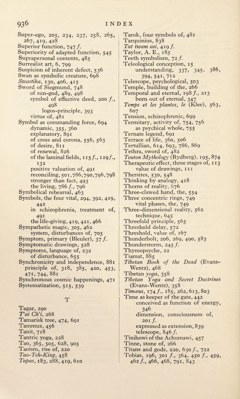 Super-ego, 205, 234, 237, 258, 265, 267, 419, 428 Superior function, 747 /. Superiority of adapted function, 545 Suprapersonal contents, 485 Surrealist art, 6, 799 Suspicion of inherent defect, 536 Swan as symbolic creature, 698 Swastika, 130, 406, 415 Sword of Siegmund, 748 of sun-god, 489, 498 symbol of effective deed, 200 /., 498 logos-principle, 393 virtue of, 481 Symbol as commanding force, 694 dynamic, 355, 360 explanatory, 891 of cross and corona, 556, 563 of desire, 811 of renewal, 826 of the laminal fields, 115/., 129/., 132 positive valuation of, 491 reconciling, 501,786,790,796,798 stronger than fact, 493 the living, 786 /., 796 Symbolical rehearsal, 463 Symbols, the four vital, 294, 392, 419, 442 in schizophrenia, treatment of, 491 the life-giving, 419, 421,466 Sympathetic magic, 305, 462 system, disturbances of, 705 Symptom, primary (Bleuler), 37 /. Symptomatic drawings, 528 Symptoms, language of, 232 of disturbance, 655 Synchronicity and independence, 881 principle of, 318, 385, 420, 453, 471, 744, 881 Synchronous cosmic happenings, 471 Systematization, 515, 539 T Tagar, 290 Tai CKi, 268 Tamarisk tree, 474, 691 Tammuz, 456 Tanit, 718 Tantric yoga, 228 Tao, 365, 505, 628, 905 Taoism, rise of, 220 Tao-Teh-King, 458 Tapas, 183, 288, 419, 610 Tarok, four symbols of, 481 Tarquinius, 838 Tat twam asi, 419/. Taylor, A. E., 185 Teeth symbolism, 72 /. Teleological conception, 15 understanding, 337, 345, 386, 394, 54T 7i2 Telescope, psychological, 503 Temple, building of the, 266 Temporal and eternal, 198 /., 213 born out of eternal, 347 Temps et les plantes, ie (Klee), 563, 607 Tension, schizophrenic, 699 Termitary, activity of, 754, 756 as psychical whole, 755 Ternate legend, 691 Terrace of life, 360, 506 Tertullian, 614, 693, 786, 869 Tethra, sword of, 482 Teuton Mythology (Rydberg). 195, 874 Therapeutic effect, three stages of, 113 value of drawings, 111 Thersites, 530, 548 Thinking by analogy, 418 Thoms of reality, 676 Three-clawed hand, the, 554 Three concentric rings, 749 vital phases, the, 749 Three-dimensional reality, 562 technique, 645 Threefold principle, 565 Threshold delay, 572 Threshold, value of, 167 Thunderbolt, 206, 269, 490, 583 Thunderstorm, 245 /. Thymopsyche, 22 Tiamat, 885 Tibetan Book of the Dead (Evans- Wentz), 468 Tibetan yoga, 358 Tibetan Yoga and Secret Doctrines (Evans-Wentz), 358 Timceus, 174/., 185, 262,613,803 Time as keeper of the gate, 442 conceived as function of energy, .346 dimension, consciousness of, 201 f. expressed as extension, 839 telescope, 846/. Tinihowi of the Achumawi, 457 Tinne, stone of, 266 Titans and gods, 220, 630/., 722 Tobias, 196, 301 /., 364, 45°/-, 459, 462/., 466, 468, 791, 843
