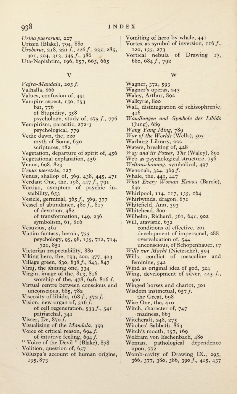 Urina puerorum, 227 Urizen (Blake), 794, 880 Uroborus, 218, 221/., 226/., 235, 285, 301, 304, 313, 345/-, 386 Uta-Napishtim, 196, 657, 663, 665 V Vajra-Mandala, 205 /. Valhalla, 866 Values, confusion of, 491 Vampire aspect, 150, 153 bat, 776 of Stupidity, 358 psychology, study of, 275 /., 776 Vampirism, parasitic, 272-3 psychological, 779 Vedic dawn, the, 220 myth of Soma, 630 scriptures, 182 Vegetation, departure of spirit of, 456 Vegetational explanation, 456 Venus, 698, 823 Venus meretrix, 127 Venus, shallop of, 369, 438, 445, 471 Verdant One, the, 198, 447 /., 791 Vertigo, symptom of psychic in¬ stability, 653 Vesicle, germinal, 365 /., 369, 377 Vessel of abundance, 480 /., 817 of devotion, 482 of transformation, 149, 236 symbolism, 61, 816 Vesuvius, 461 Victim fantasy, heroic, 733 psychology, 95, 98, 135, 712, 714, 72,1,851 Victorian respectability, 880 Viking hero, the, 193, 200, 377, 403 Village green, 830, 838/., 843, 847 Viraj, the shining one, 334 Virgin, image of the, 813, 816 worship of the, 478, 646, 816/. Virtual centre between conscious and unconscious, 685, 782 Viscosity of libido, 168/., 572 /. Vision, new organ of, 316/. of cell regeneration, 533/., 541 patriarchal, 341 Visser, De, 870/. Visualizing of the Mandala, 359 Voice of critical reason, 694/. of intuitive feeling, 694 /. “ Voice of the Devil ” (Blake), 878 Volition, question of, 657 Voluspa’s account of human origins, 195,873 | Vomiting of hero by whale, 441 1 Vortex as symbol of inversion, 116 /., 120, 135, 273 Vortical nebula of Drawing 17, 680, 684 792 ! W | Wagner, 372, 593 Wagner’s operas, 243 Waley, Arthur, 892 Walkyrie, 800 Wall, disintegration of schizophrenic, 416 Wandlungen und Symbole der Libido (Jung), 689 Wang Yang Ming, 789 War of the Worlds (Wells), 595 Warburg Library, 222 Waters, breaking of, 428 Way and its Power, The (Waley), 892 | Web as psychological structure, 756 Weltanschauung, symbolical, 497 Wenonah, 324, 369 /. Whale, the, 441, 447 What Every Woman Knows (Barrie), 640 Whirlpool, 114, 117, 135, 164 Whirlwinds, dragon, 871 Whitefield, Ann, 393 Whitehead, 800 Wilhelm, Richard, 361, 641, 902 Will, atavistic, 632 conditions of effective, 201 development of impersonal, 288 overvaluation of, 544 unconscious, of Schopenhauer, 17 Wille zur Macht (Nietzsche), 594 Wills, conflict of masculine and feminine, 542 Wind as original idea of god, 324 Wing, development of silver, 445 /., 500 Winged horses and chariot, 501 Wisdom instinctual, 657/. the Great, 698 Wise One, the, 410 Witch, character of, 747 madness, 863 Witchcraft, 248, 275 Witches’ Sabbath, 863 Witch’s mouth, 157, 169 Wolfram von Eschenbach, 480 Woman, pathological dependence upon, 772 Womb-cavity of Drawing IX., 295, 366, 377, 380, 386, 3904I5> 437