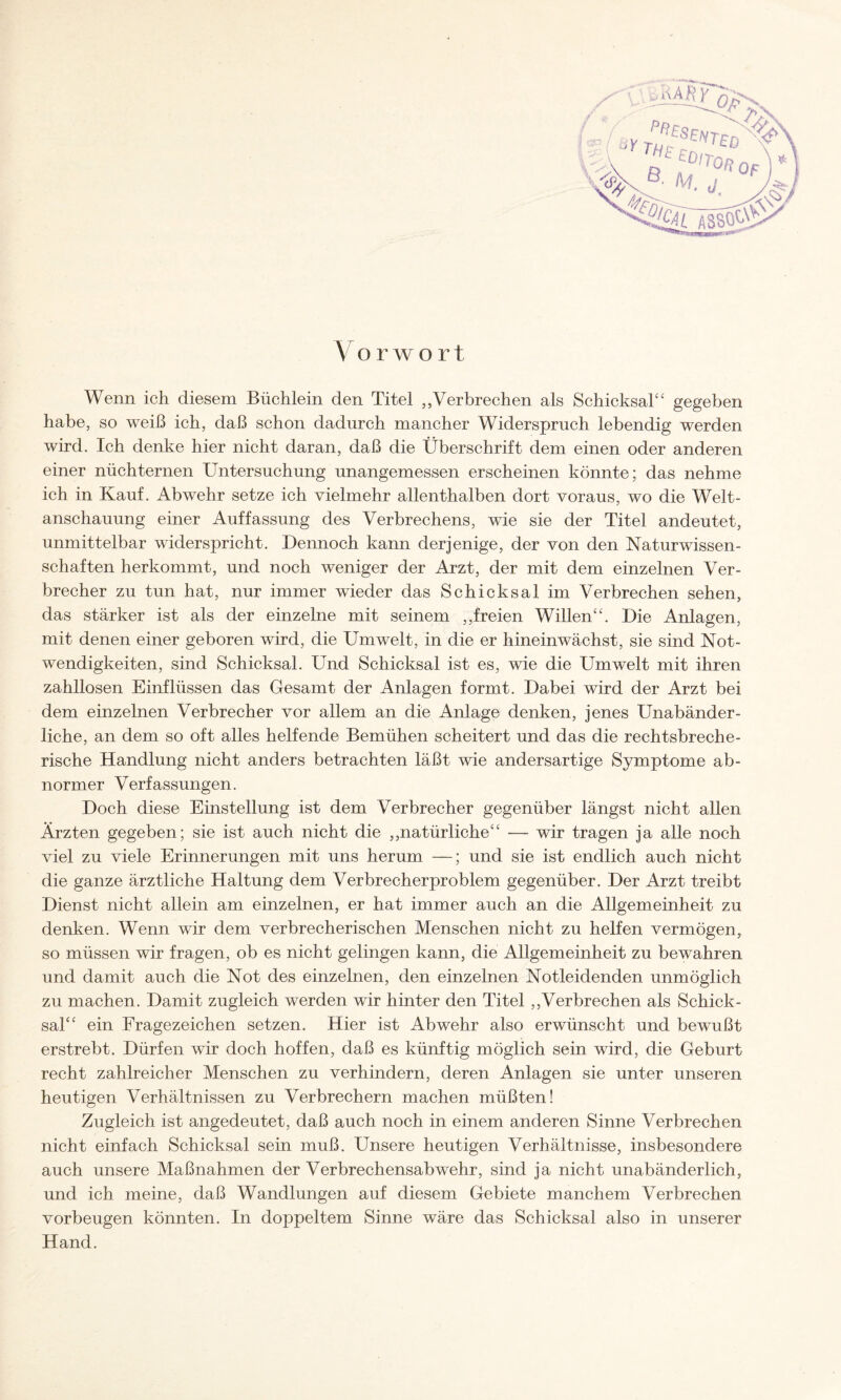 Y orwort Wenn ich diesem Büchlein den Titel „Verbrechen als Schicksal“ gegeben habe, so weiß ich, daß schon dadurch mancher Widerspruch lebendig werden wird. Ich denke hier nicht daran, daß die Überschrift dem einen oder anderen einer nüchternen Untersuchung unangemessen erscheinen könnte; das nehme ich in Kauf. Abwehr setze ich vielmehr allenthalben dort voraus, wo die Welt¬ anschauung einer Auffassung des Verbrechens, wie sie der Titel andeutet, unmittelbar widerspricht. Dennoch kann derjenige, der von den Naturwissen¬ schaften herkommt, und noch weniger der Arzt, der mit dem einzelnen Ver¬ brecher zu tun hat, nur immer wieder das Schicksal im Verbrechen sehen, das stärker ist als der einzelne mit seinem „freien Willen“. Die Anlagen, mit denen einer geboren wird, die Umwelt, in die er hineinwächst, sie sind Not¬ wendigkeiten, sind Schicksal. Und Schicksal ist es, wie die Umwelt mit ihren zahllosen Einflüssen das Gesamt der Anlagen formt. Dabei wird der Arzt bei dem einzelnen Verbrecher vor allem an die Anlage denken, jenes Unabänder¬ liche, an dem so oft alles helfende Bemühen scheitert und das die rechtsbreche¬ rische Handlung nicht anders betrachten läßt wie andersartige Symptome ab¬ normer Verfassungen. Doch diese Einstellung ist dem Verbrecher gegenüber längst nicht allen Ärzten gegeben; sie ist auch nicht die „natürliche“ -— wir tragen ja alle noch viel zu viele Erinnerungen mit uns herum —; und sie ist endlich auch nicht die ganze ärztliche Haltung dem Verbrecherproblem gegenüber. Der Arzt treibt Dienst nicht allein am einzelnen, er hat immer auch an die Allgemeinheit zu denken. Wenn wir dem verbrecherischen Menschen nicht zu helfen vermögen, so müssen wir fragen, ob es nicht gelingen kann, die Allgemeinheit zu bewahren und damit auch die Not des einzelnen, den einzelnen Notleidenden unmöglich zu machen. Damit zugleich werden wir hinter den Titel „Verbrechen als Schick¬ sal“ ein Fragezeichen setzen. Hier ist Abwehr also erwünscht und bewußt erstrebt. Dürfen wir doch hoffen, daß es künftig möglich sein wird, die Geburt recht zahlreicher Menschen zu verhindern, deren Anlagen sie unter unseren heutigen Verhältnissen zu Verbrechern machen müßten! Zugleich ist angedeutet, daß auch noch in einem anderen Sinne Verbrechen nicht einfach Schicksal sein muß. Unsere heutigen Verhältnisse, insbesondere auch unsere Maßnahmen der Verbrechensabwehr, sind ja nicht unabänderlich, und ich meine, daß Wandlungen auf diesem Gebiete manchem Verbrechen Vorbeugen könnten. In doppeltem Sinne wäre das Schicksal also in unserer Hand.