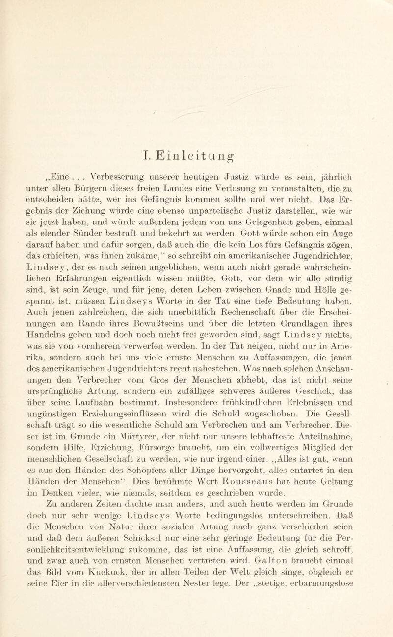 I. Einleitung „Eine . . . Verbesserung unserer heutigen Justiz würde es sein, jährlich unter allen Bürgern dieses freien Landes eine Verlosung zu veranstalten, die zu entscheiden hätte, wer ins Gefängnis kommen sollte und wer nicht. Das Er¬ gebnis der Ziehung würde eine ebenso unparteiische Justiz darstellen, wie wir sie jetzt haben, und würde außerdem jedem von uns Gelegenheit geben, einmal als elender Sünder bestraft und bekehrt zu werden. Gott würde schon ein Auge darauf haben und dafür sorgen, daß auch die, die kein Los fürs Gefängnis zögen, das erhielten, was ihnen zukäme/' so schreibt ein amerikanischer Jugendrichter, Lindsey, der es nach seinen angeblichen, wenn auch nicht gerade wahrschein¬ lichen Erfahrungen eigentlich wissen müßte. Gott, vor dem wir alle sündig sind, ist sein Zeuge, und für jene, deren Leben zwischen Gnade und Höhe ge¬ spannt ist, müssen Lindseys Worte in der Tat eine tiefe Bedeutung haben. Auch jenen zahlreichen, die sich unerbittlich Rechenschaft über die Erschei¬ nungen am Rande ihres Bewußtseins und über die letzten Grundlagen ihres Handelns geben und doch noch nicht frei geworden sind, sagt Lindsey nichts, was sie von vornherein verwerfen werden. In der Tat neigen, nicht nur in Ame¬ rika, sondern auch bei uns viele ernste Menschen zu Auffassungen, die jenen des amerikanischen Jugendrichters recht nahestehen. Was nach solchen Anschau¬ ungen den Verbrecher vom Gros der Menschen abhebt, das ist nicht seine ursprüngliche Artung, sondern ein zufälliges schweres äußeres Geschick, das über seine Laufbahn bestimmt. Insbesondere frühkindlichen Erlebnissen und ungünstigen Erziehungseinflüssen wird die Schuld zugeschoben. Die Gesell¬ schaft trägt so die wesentliche Schuld am Verbrechen und am Verbrecher. Die¬ ser ist im Grunde ein Märtyrer, der nicht nur unsere lebhafteste Anteilnahme, sondern Hilfe, Erziehung, Fürsorge braucht, um ein vollwertiges Mitglied der menschlichen Gesellschaft zu werden, wie nur irgend einer. „Alles ist gut, wenn es aus den Händen des Schöpfers aller Dinge hervorgeht, alles entartet in den Händen der Menschen'\ Dies berühmte Wort Rousseaus hat heute Geltung im Denken vieler, wie niemals, seitdem es geschrieben wurde. Zu anderen Zeiten dachte man anders, und auch heute werden im Grunde doch nur sehr wenige Lindseys Worte bedingungslos unterschreiben. Daß die Menschen von Natur ihrer sozialen Artung nach ganz verschieden seien und daß dem äußeren Schicksal nur eine sehr geringe Bedeutung für die Per¬ sönlichkeitsentwicklung zukomme, das ist eine Auffassung, die gleich schroff, und zwar auch von ernsten Menschen vertreten wird. Galton braucht einmal das Bild vom Kuckuck, der in allen Teilen der Welt gleich singe, obgleich er seine Eier in die allerverschiedensten Nester lege. Der „stetige, erbarmungslose