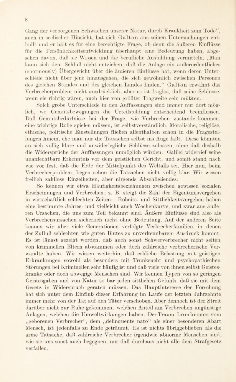 Gang der verborgenen Schwächen unserer Natur, durch Krankheit zum Tode“, auch in seelischer Hinsicht, hat sich Gal ton aus seinen Untersuchungen ent¬ hüllt und er hält es für eine berechtigte Frage, ob denn die äußeren Einflüsse für die Persönlichkeitsentwicklung überhaupt eine Bedeutung haben, abge¬ sehen davon, daß sie Wissen und die berufliche Ausbildung vermitteln. ,,Man kann sich dem Schluß nicht entziehen, daß die Anlage ein außerordentliches (enormously) Übergewicht über die äußeren Einflüsse hat, wenn deren Unter¬ schiede nicht über jene hinausgehen, die sich gewöhnlich zwischen Personen des gleichen Standes und des gleichen Landes finden.“ Gal ton erwähnt das Verbrecherproblem nicht ausdrücklich, aber es ist fraglos, daß seine Schlüsse, wenn sie richtig wären, auch hier von größter Tragweite sein müßten. Solch grobe Unterschiede in den Auffassungen sind immer nur dort mög¬ lich, wo Gemütsbewegungen die Urteilsbildung entscheidend beeinflussen. Daß Gemütsbedürfnisse bei der Frage, wie Verbrechen zustande kommen, eine wichtige Rolle spielen müssen, ist selbstverständlich. Moralische, religiöse, ethische, politische Einstellungen fließen allenthalben schon in die Fragestel¬ lungen hinein, ehe man nur die Tatsachen selbst ins Auge faßt. Diese könnten an sich völlig klare und unwiderlegliche Schlüsse zulassen, ohne daß deshalb die Widersprüche der Auffassungen unmöglich würden. Galilei widerrief seine unanfechtbare Erkenntnis vor dem geistlichen Gericht, und somit stand nach wie vor fest, daß die Erde der Mittelpunkt des Weltalls sei. Hier nun, beim Verbrecherproblem, liegen schon die Tatsachen nicht völlig klar. Wir wissen freilich zahllose Einzelheiten, aber nirgends Abschließendes. So kennen wir etwa Häufigkeitsbeziehungen zwischen gewissen sozialen Erscheinungen und Verbrechen; z. B. steigt die Zahl der Eigentumsvergehen in wirtschaftlich schlechten Zeiten. Roheits- und Sittlichkeitsvergehen haben eine bestimmte Jahres- und vielleicht auch Wochenkurve, und zwar aus äuße¬ ren Ursachen, die uns zum Teil bekannt sind. Äußere Einflüsse sind also als Verbrechensursachen sicherlich nicht ohne Bedeutung. Auf der anderen Seite kennen wir über viele Generationen verfolgte Verbrecherfamilien, in denen der Zufluß schlechten wie guten Blutes zu unverkennbarem Ausdruck kommt. Es ist längst gezeigt worden, daß auch sonst Schwerverbrecher nicht selten von kriminellen Eltern abstammen oder doch zahlreiche verbrecherische Ver¬ wandte haben. Wir wissen weiterhin, daß erbliche Belastung mit geistigen Erkrankungen sowohl als besonders mit Trunksucht und psychopathischen Störungen bei Kriminellen sehr häufig ist und daß viele von ihnen selbst Geistes¬ kranke oder doch abwegige Menschen sind. Wir kennen Typen von so geringen Geistesgaben und von Natur so bar jeden sittlichen Gefühls, daß sie mit dem Gesetz in Widerspruch geraten müssen. Das Hauptinteresse der Forschung hat sich unter dem Einfluß dieser Erfahrung im Laufe der letzten Jahrzehnte immer mehr von der Tat auf den Täter verschoben. Aber dennoch ist der Streit darüber nicht zur Ruhe gekommen, welchen Anteil am Verbrechen ungünstige Anlagen, welchen die Umwelt Wirkungen haben. Der Traum Lombrosos vom ,,geborenen Verbrecher“, dem ,,delinquente nato“ als einer besonderen Abart Mensch, ist jedenfalls zu Ende geträumt. Es ist nichts übriggeblieben als die arme Tatsache, daß zahlreiche Verbrecher irgendwie abnorme Menschen sind, wie sie uns sonst auch begegnen, nur daß durchaus nicht alle dem Strafgesetz verfallen.