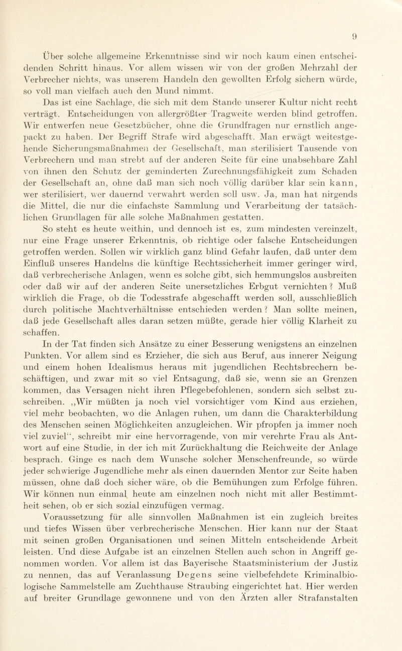 Über solche allgemeine Erkenntnisse sind wir noch kaum einen entschei¬ denden Schritt hinaus. Vor allem wissen wir von der großen Mehrzahl der Verbrecher nichts, was unserem Handeln den gewollten Erfolg sichern würde, so voll man vielfach auch den Mund nimmt. Das ist eine Sachlage, die sich mit dem Stande unserer Kultur nicht recht verträgt. Entscheidungen von allergrößter Tragweite werden blind getroffen. Wir entwarfen neue Gesetzbücher, ohne die Grundfragen nur ernstlich ange¬ packt zu haben. Der Begriff Strafe wird abgeschafft. Man erwägt weitestge¬ hende Sicherungsmaßnahme]i der Gesellschaft, man sterilisiert Tausende von Verbrechern und man strebt auf der anderen Seite für eine unabsehbare Zahl von ihnen den Schutz der geminderten Zurechnungsfähigkeit zum Schaden der Gesellschaft an, ohne daß man sich noch völlig darüber klar sein kann, wTer sterilisiert, wer dauernd verwahrt werden soll usw. Ja, man hat nirgends die Mittel, die nur die einfachste Sammlung und Verarbeitung der tatsäch¬ lichen Grundlagen für alle solche Maßnahmen gestatten. So steht es heute weithin, und dennoch ist es, zum mindesten vereinzelt, nur eine Frage unserer Erkenntnis, ob richtige oder falsche Entscheidungen getroffen werden. Sollen wir wirklich ganz blind Gefahr laufen, daß unter dem Einfluß unseres Handelns die künftige Rechtssicherheit immer geringer wird, daß verbrecherische Anlagen, wenn es solche gibt, sich hemmungslos ausbreiten oder daß wir auf der anderen Seite unersetzliches Erbgut vernichten ? Muß wirklich die Frage, ob die Todesstrafe abgeschafft werden soll, ausschließlich durch politische Machtverhältnisse entschieden werden ? Man sollte meinen, daß jede Gesellschaft alles daran setzen müßte, gerade hier völlig Klarheit zu schaffen. In der Tat finden sich Ansätze zu einer Besserung wenigstens an einzelnen Punkten. Vor allem sind es Erzieher, die sich aus Beruf, aus innerer Neigung und einem hohen Idealismus heraus mit jugendlichen Rechtsbrechern be¬ schäftigen, und zwar mit so viel Entsagung, daß sie, wenn sie an Grenzen kommen, das Versagen nicht ihren Pflegebefohlenen, sondern sich selbst zu¬ schreiben. ,,Wir müßten ja noch viel vorsichtiger vom Kind aus erziehen, viel mehr beobachten, wo die Anlagen ruhen, um dann die Charakterbildung des Menschen seinen Möglichkeiten anzugleichen. Wir pfropfen ja immer noch viel zuviel'', schreibt mir eine hervorragende, von mir verehrte Frau als Ant¬ wort auf eine Studie, in der ich mit Zurückhaltung die Reichweite der Anlage besprach. Ginge es nach dem Wunsche solcher Menschenfreunde, so würde jeder schwierige Jugendliche mehr als einen dauernden Mentor zur Seite haben müssen, ohne daß doch sicher wäre, ob die Bemühungen zum Erfolge führen. Wir können nun einmal heute am einzelnen noch nicht mit aller Bestimmt¬ heit sehen, ob er sich sozial einzufügen vermag. Voraussetzung für alle sinnvollen Maßnahmen ist ein zugleich breites und tiefes Wissen über verbrecherische Menschen. Hier kann nur der Staat mit seinen großen Organisationen und seinen Mitteln entscheidende Arbeit leisten. Und diese Aufgabe ist an einzelnen Stellen auch schon in Angriff ge¬ nommen worden. Vor allem ist das Bayerische Staatsministerium der Justiz zu nennen, das auf Veranlassung Degens seine vielbefehdete Kriminalbio¬ logische Sammelstelle am Zuchthause Straubing eingerichtet hat. Hier werden auf breiter Grundlage gewonnene und von den Ärzten aller Strafanstalten