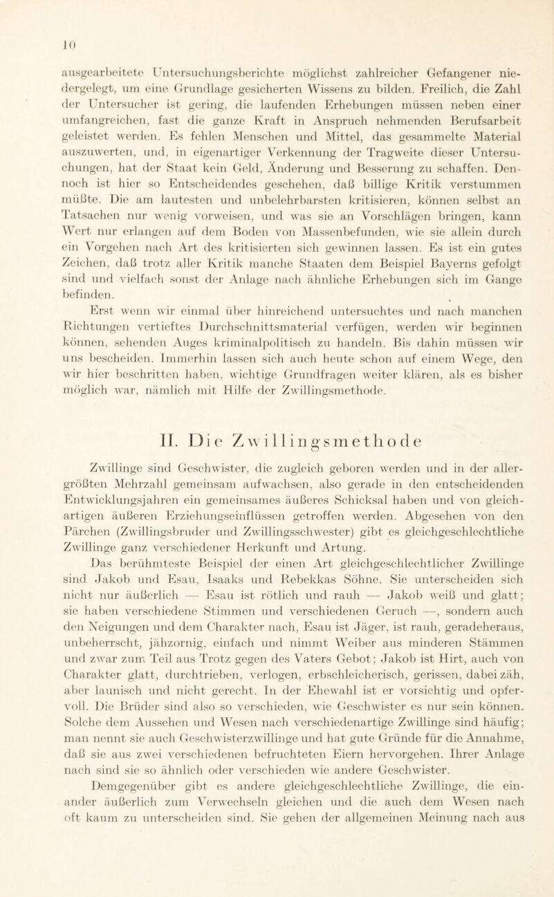 ausgearbeitete Untersuchungsberichte möglichst zahlreicher Gefangener nie¬ dergelegt, um eine Grundlage gesicherten Wissens zu bilden. Freilich, die Zahl der Untersucher ist gering, die laufenden Erhebungen müssen neben einer umfangreichen, fast die ganze Kraft in Anspruch nehmenden Berufsarbeit geleistet werden. Es fehlen Menschen und Mittel, das gesammelte Material auszuwerten, und, in eigenartiger Verkennung der Tragweite dieser Untersu¬ chungen, hat der Staat kein Geld, Änderung und Besserung zu schaffen. Den¬ noch ist hier so Entscheidendes geschehen, daß billige Kritik verstummen müßte. Die am lautesten und unbelehrbarsten kritisieren, können selbst an Tatsachen nur wenig vorweisen, und was sie an Vorschlägen bringen, kann Wert nur erlangen auf dem Boden von Massenbefunden, wie sie allein durch ein Vorgehen nach Art des kritisierten sich gewinnen lassen. Es ist ein gutes Zeichen, daß trotz aller Kritik manche Staaten dem Beispiel Bayerns gefolgt sind und vielfach sonst der Anlage nach ähnliche Erhebungen sich im Gange befinden. Erst wenn wir einmal über hinreichend untersuchtes und nach manchen Richtungen vertieftes Durchschnittsmaterial verfügen, werden wir beginnen können, sehenden Auges kriminalpolitisch zu handeln. Bis dahin müssen wir uns bescheiden. Immerhin lassen sich auch heute schon auf einem Wege, den wir hier beschriften haben, wichtige Grundfragen weiter klären, als es bisher möglich war, nämlich mit Hilfe der Zwillingsmethode. II. Die Zwillingsmethode Zwillinge sind Geschwister, die zugleich geboren werden und in der aller¬ größten Mehrzahl gemeinsam auf wachsen, also gerade in den entscheidenden Entwicklungsjahren ein gemeinsames äußeres Schicksal haben und von gleich¬ artigen äußeren Erziehungseinflüssen getroffen werden. Abgesehen von den Pärchen (Zwillingsbruder und Zwillingsschwester) gibt es gleichgeschlechtliche Zwillinge ganz verschiedener Herkunft und Artung. Das berühmteste Beispiel der einen Art gleichgeschlechtlicher Zwillinge sind Jakob und Esau, Isaaks und Rebekkas Söhne. Sie unterscheiden sich nicht nur äußerlich — Esau ist rötlich und rauh — Jakob weiß und glatt; sie haben verschiedene Stimmen und verschiedenen Geruch —, sondern auch den Neigungen und dem Charakter nach, Esau ist Jäger, ist rauh, geradeheraus, unbeherrscht, jähzornig, einfach und nimmt Weiber aus minderen Stämmen und zwar zum Teil aus Trotz gegen des Vaters Gebot; Jakob ist Hirt, auch von Charakter glatt, durchtrieben, verlogen, erbschieicherisch, gerissen, dabei zäh, aber launisch und nicht gerecht. In der Ehewahl ist er vorsichtig und opfer¬ voll. Die Brüder sind also so verschieden, wie Geschwister es nur sein können. Solche dem Aussehen und Wesen nach verschiedenartige Zwillinge sind häufig; man nennt sie auch Geschwisterzwillinge und hat gute Gründe für die Annahme, daß sie aus zwei verschiedenen befruchteten Eiern hervorgehen. Ihrer Anlage nach sind sie so ähnlich oder verschieden wie andere Geschwister. Demgegenüber gibt es andere gleichgeschlechtliche Zwillinge, die ein¬ ander äußerlich zum Verwechseln gleichen und die auch dem Wesen nach oft kaum zu unterscheiden sind. Sie gehen der allgemeinen Meinung nach aus