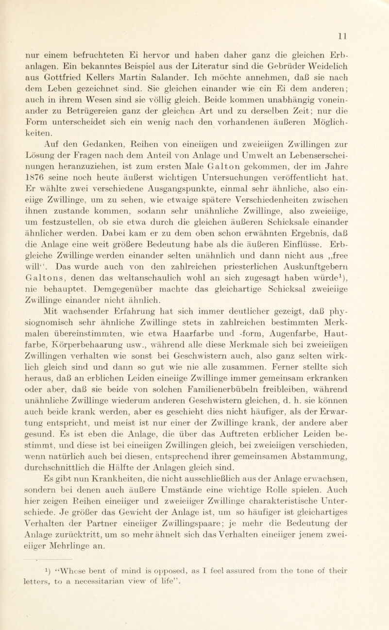 nur einem befruchteten Ei hervor und haben daher ganz die gleichen Erb¬ anlagen. Ein bekanntes Beispiel aus der Literatur sind die Gebrüder Weidelich aus Gottfried Kellers Martin Salander. Ich möchte annehmen, daß sie nach dem Leben gezeichnet sind. Sie gleichen einander wie ein Ei dem anderen; auch in ihrem Wesen sind sie völlig gleich. Beide kommen unabhängig vonein¬ ander zu Betrügereien ganz der gleichen Art und zu derselben Zeit; nur die Form unterscheidet sich ein wenig nach den vorhandenen äußeren Möglich¬ keiten. Auf den Gedanken, Reihen von eineiigen und zweieiigen Zwillingen zur Lösung der Fragen nach dem Anteil von Anlage und Umwelt an Lebenserschei¬ nungen heranzuziehen, ist zum ersten Male Galton gekommen, der im Jahre 1876 seine noch heute äußerst wichtigen Untersuchungen veröffentlicht hat. Er wählte zwei verschiedene Ausgangspunkte, einmal sehr ähnliche, also ein¬ eiige Zwillinge, um zu sehen, wie etwaige spätere Verschiedenheiten zwischen ihnen zustande kommen, sodann sehr unähnliche Zwillinge, also zweieiige, um festzustellen, ob sie etwa durch die gleichen äußeren Schicksale einander ähnlicher werden. Dabei kam er zu dem oben schon erwähnten Ergebnis, daß die Anlage eine wreit größere Bedeutung habe als die äußeren Einflüsse. Erb- gleiche Zwillinge werden einander selten unähnlich und dann nicht aus ,,free will“. Das wurde auch von den zahlreichen priesterlichen Auskunftgebern Galtons, denen das weltanschaulich wrohl an sich zugesagt haben würde1), nie behauptet. Demgegenüber machte das gleichartige Schicksal zweieiige Zwülinge einander nicht ähnlich. Mit wachsender Erfahrung hat sich immer deutlicher gezeigt, daß phy- siognomisch sehr ähnliche Zwillinge stets in zahlreichen bestimmten Merk¬ malen übereinstimmten, wie etwa Haarfarbe und -form, Augenfarbe, Haut¬ farbe, Körperbehaarung usw., wrährend alle diese Merkmale sich bei zweieiigen Zwillingen verhalten wie sonst bei Geschwistern auch, also ganz selten wirk¬ lich gleich sind und dann so gut wie nie alle zusammen. Ferner stellte sich heraus, daß an erblichen Leiden eineiige Zwillinge immer gemeinsam erkranken oder aber, daß sie beide von solchen Familienerbübeln freibleiben, während unähnliche Zwillinge wiederum anderen Geschwistern gleichen, d. h. sie können auch beide krank werden, aber es geschieht dies nicht häufiger, als der Erwar¬ tung entspricht, und meist ist nur einer der Zwillinge krank, der andere aber gesund. Es ist eben die Anlage, die über das Auftreten erblicher Leiden be¬ stimmt, und diese ist bei eineiigen Zwülingen gleich, bei zweieiigen verschieden, wenn natürlich auch bei diesen, entsprechend ihrer gemeinsamen Abstammung, durchschnittlich die Hälfte der Anlagen gleich sind. Es gibt nun Krankheiten, die nicht ausschließlich aus der Anlage erwachsen, sondern bei denen auch äußere Umstände eine wichtige Rolle spielen. Auch hier zeigen Reihen eineiiger und zweieiiger Zwillinge charakteristische Unter¬ schiede. Je größer das Gewicht der Anlage ist, um so häufiger ist gleichartiges Verhalten der Partner eineiiger Zwillingspaare; je mehr die Bedeutung der Anlage zurücktritt, um so mehr ähnelt sich das Verhalten eineiiger jenem zwei¬ eiiger Mehrlinge an. i.) “Whose bent of mind is opposed, as I feel assured from the tone of their letters, to a necessitarian view of life”.