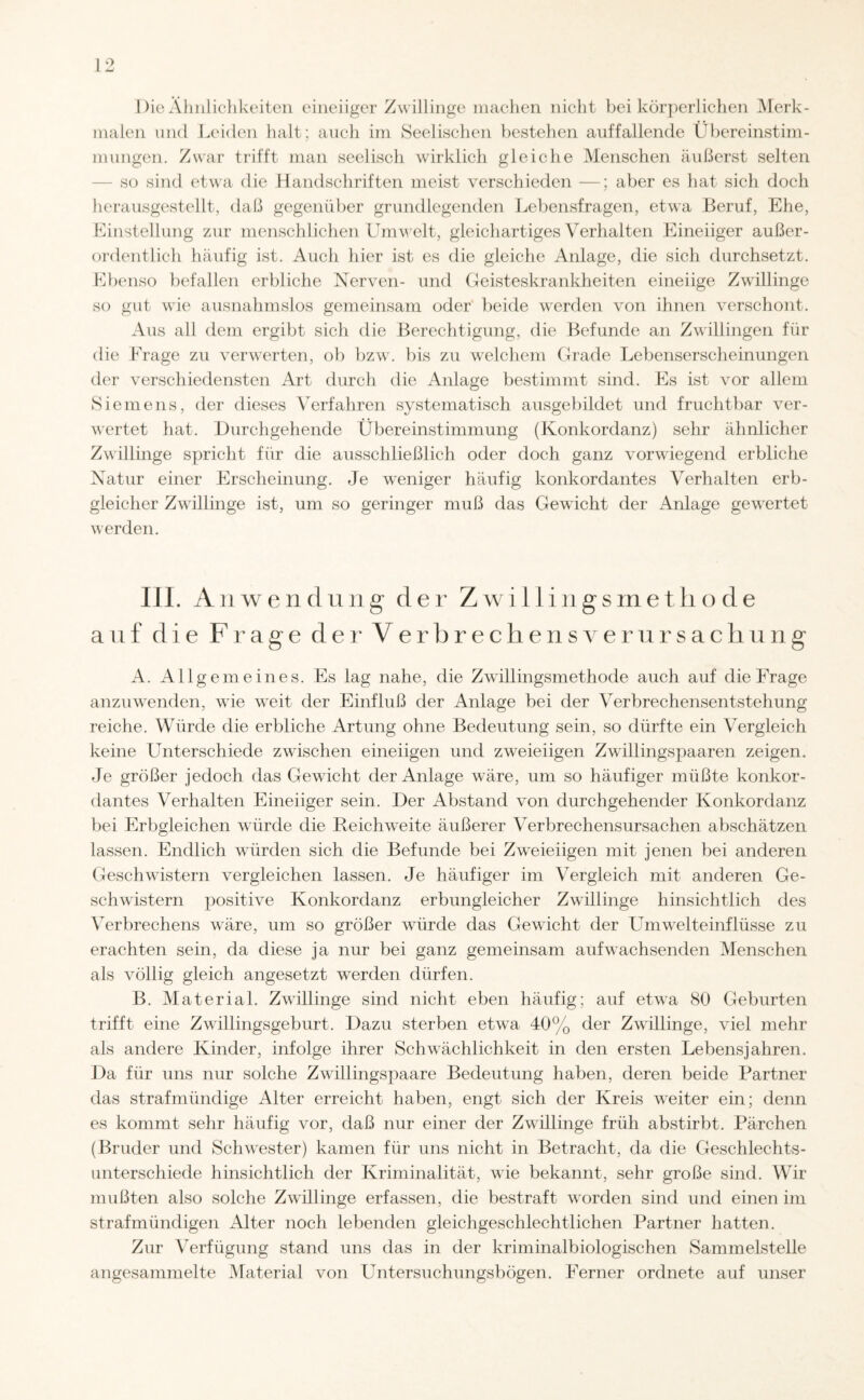 Die Ähnlichkeiten eineiiger Zwillinge machen nicht bei körperlichen Merk¬ malen und Leiden halt; auch im Seelischen bestehen auffallende Übereinstim¬ mungen. Zwar trifft man seelisch wirklich gleiche Menschen äußerst selten so sind etwa die Handschriften meist verschieden —; aber es hat sich doch herausgestellt, daß gegenüber grundlegenden Lebensfragen, etwa Beruf, Ehe, Einstellung zur menschlichen Umwelt, gleichartiges Verhalten Eineiiger außer¬ ordentlich häufig ist. Auch hier ist es die gleiche Anlage, die sich durchsetzt. Ebenso befallen erbliche Nerven- und Geisteskrankheiten eineiige Zwillinge so gut wie ausnahmslos gemeinsam oder beide werden von ihnen verschont. Aus all dem ergibt sich die Berechtigung, die Befunde an Zwillingen für die Frage zu verwerten, ob bzw. bis zu welchem Grade Lebenserscheinungen der verschiedensten Art durch die Anlage bestimmt sind. Es ist vor allem Siemens, der dieses Verfahren systematisch ausgebildet und fruchtbar ver¬ wertet hat. Durchgehende Übereinstimmung (Konkordanz) sehr ähnlicher Zwillinge spricht für die ausschließlich oder doch ganz vorwiegend erbliche Natur einer Erscheinung. Je weniger häufig konkordantes Verhalten erb¬ gleicher Zwillinge ist, um so geringer muß das Gewicht der Anlage gewertet werden. III. Anwendung der Zwi 11 ingsmethode auf die Frage der Verbrechensverursachung A. Allgemeines. Es lag nahe, die Zwillingsmethode auch auf die Frage anzuwenden, wie weit der Einfluß der Anlage bei der Verbrechensentstehung reiche. Würde die erbliche Artung ohne Bedeutung sein, so dürfte ein Vergleich keine Unterschiede zwischen eineiigen und zweieiigen Zwillingspaaren zeigen. Je größer jedoch das Gewicht der Anlage wäre, um so häufiger müßte konkor¬ dantes Verhalten Eineiiger sein. Der Abstand von durchgehender Konkordanz bei Erbgleichen würde die Reichweite äußerer Verbrechensursachen abschätzen lassen. Endlich würden sich die Befunde bei Zweieiigen mit jenen bei anderen Geschwistern vergleichen lassen. Je häufiger im Vergleich mit anderen Ge¬ schwistern positive Konkordanz erbungleicher Zwillinge hinsichtlich des Verbrechens wäre, um so größer würde das Gewicht der Umwelteinflüsse zu erachten sein, da diese ja nur bei ganz gemeinsam aufwachsenden Menschen als völlig gleich angesetzt werden dürfen. B. Material. Zwillinge sind nicht eben häufig; auf etwa 80 Geburten trifft eine Zwillingsgeburt. Dazu sterben etwa 40% der Zwillinge, viel mehr als andere Kinder, infolge ihrer Schwächlichkeit in den ersten Lebensjahren. Da für uns nur solche Zwillingspaare Bedeutung haben, deren beide Partner das strafmündige Alter erreicht haben, engt sich der Kreis weiter ein; denn es kommt sehr häufig vor, daß nur einer der Zwillinge früh abstirbt. Pärchen (Bruder und Schwester) kamen für uns nicht in Betracht, da die Geschlechts¬ unterschiede hinsichtlich der Kriminalität, wie bekannt, sehr große sind. Wir mußten also solche Zwillinge erfassen, die bestraft worden sind und einen im straf mündigen Alter noch lebenden gleichgeschlechtlichen Partner hatten. Zur Verfügung stand uns das in der kriminalbiologischen Sammelstelle angesammelte Material von Untersuchungsbögen. Ferner ordnete auf unser