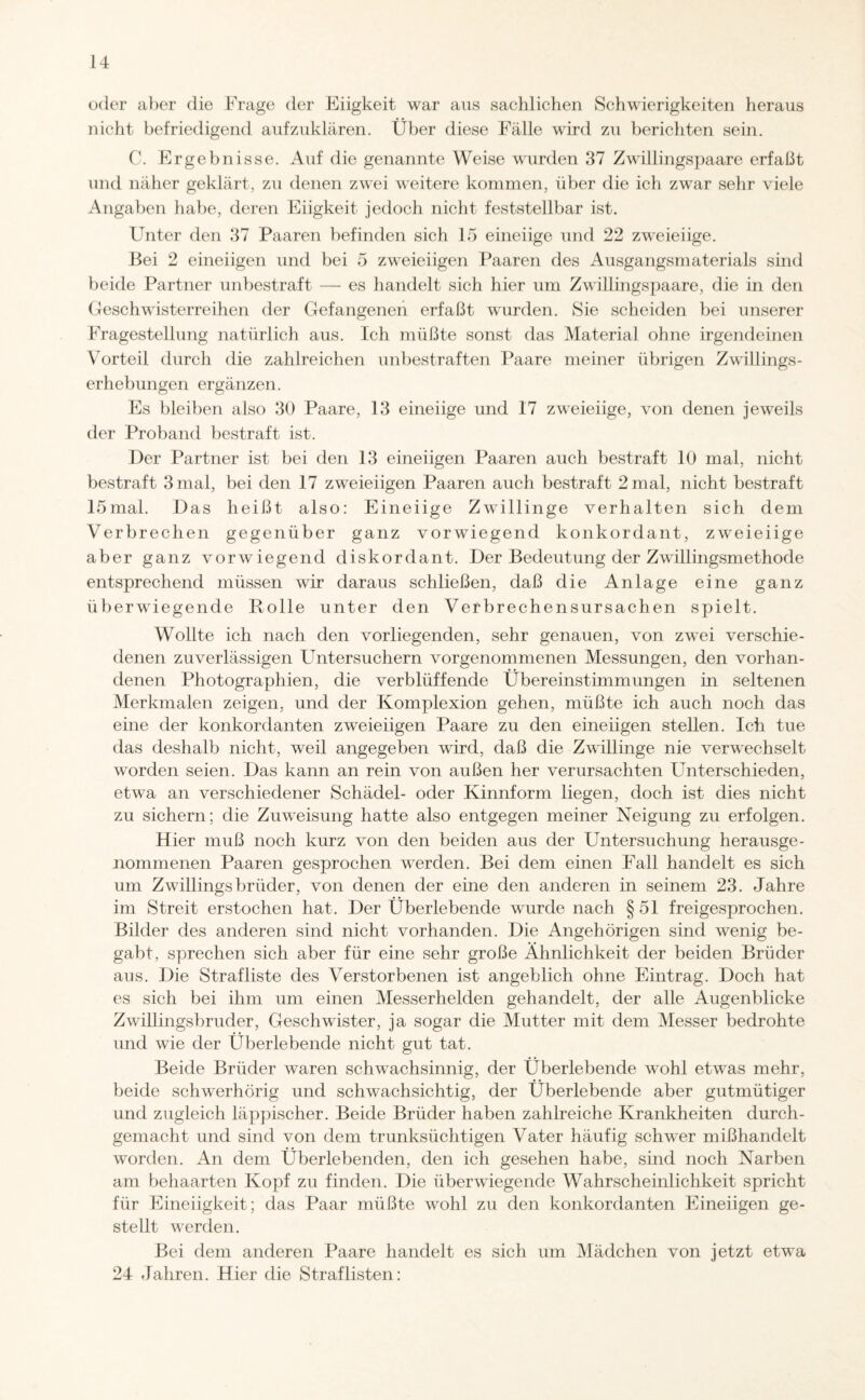 oder aber die Frage der Eiigkeit war aus sachlichen Schwierigkeiten heraus nicht befriedigend aufzuklären. Über diese Fälle wird zu berichten sein. C. Ergebnisse. Auf die genannte Weise wurden 37 Zwillingspaare erfaßt und näher geklärt, zu denen zwei weitere kommen, über die ich zwar sehr viele Angaben habe, deren Eiigkeit jedoch nicht feststellbar ist. Unter den 37 Paaren befinden sich 15 eineiige und 22 zweieiige. Bei 2 eineiigen und bei 5 zweieiigen Paaren des Ausgangsmaterials sind beide Partner unbestraft — es handelt sich hier um Zwillingspaare, die in den Geschwisterreihen der Gefangenen erfaßt wurden. Sie scheiden bei unserer Fragestellung natürlich aus. Ich müßte sonst das Material ohne irgendeinen Vorteil durch die zahlreichen unbestraften Paare meiner übrigen Zwillings¬ erhebungen ergänzen. Es bleiben also 30 Paare, 13 eineiige und 17 zweieiige, von denen jeweils der Proband bestraft ist. Der Partner ist bei den 13 eineiigen Paaren auch bestraft 10 mal, nicht bestraft 3 mal, bei den 17 zweieiigen Paaren auch bestraft 2 mal, nicht bestraft 15mal. Das heißt also: Eineiige Zwillinge verhalten sich dem Verbrechen gegenüber ganz vorwiegend konkordant, zweieiige aber ganz vorwiegend diskordant. Der Bedeutung der Zwillingsmethode entsprechend müssen wir daraus schließen, daß die Anlage eine ganz überwiegende Rolle unter den Verbrechensursachen spielt. Wollte ich nach den vorliegenden, sehr genauen, von zwTei verschie¬ denen zuverlässigen Untersuchern vorgenommenen Messungen, den vorhan¬ denen Photographien, die verblüffende Übereinstimmungen in seltenen Merkmalen zeigen, und der Komplexion gehen, müßte ich auch noch das eine der konkordanten zweieiigen Paare zu den eineiigen stellen. Ich tue das deshalb nicht, weil angegeben wird, daß die Zwillinge nie verwechselt worden seien. Das kann an rein von außen her verursachten Unterschieden, etwa an verschiedener Schädel- oder Kinnform liegen, doch ist dies nicht zu sichern; die Zuweisung hatte also entgegen meiner Neigung zu erfolgen. Hier muß noch kurz von den beiden aus der Untersuchung herausge¬ nommenen Paaren gesprochen werden. Bei dem einen Fall handelt es sich um Zwillings briider, von denen der eine den anderen in seinem 23. Jahre im Streit erstochen hat. Der Überlebende wurde nach § 51 freigesprochen. Bilder des anderen sind nicht vorhanden. Die Angehörigen sind wenig be¬ gabt, sprechen sich aber für eine sehr große Ähnlichkeit der beiden Brüder aus. Die Strafliste des Verstorbenen ist angeblich ohne Eintrag. Doch hat es sich bei ihm um einen Messerhelden gehandelt, der alle Augenblicke Zwillingsbruder, Geschwister, ja sogar die Mutter mit dem Messer bedrohte und wie der Überlebende nicht gut tat. Beide Brüder waren schwachsinnig, der Überlebende wohl etwas mehr, beide schwerhörig und schwachsichtig, der Überlebende aber gutmütiger und zugleich läppischer. Beide Brüder haben zahlreiche Krankheiten durch¬ gemacht und sind von dem trunksüchtigen Vater häufig schwer mißhandelt worden. An dem Überlebenden, den ich gesehen habe, sind noch Narben am behaarten Kopf zu finden. Die überwiegende Wahrscheinlichkeit spricht für Eineiigkeit; das Paar müßte wohl zu den konkordanten Eineiigen ge¬ stellt werden. Bei dem anderen Paare handelt es sich um Mädchen von jetzt etwa 24 Jahren. Hier die Straf listen: