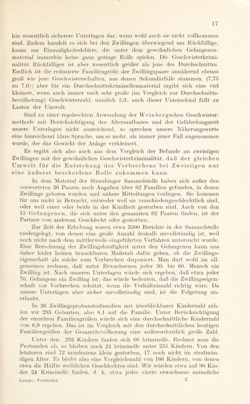 hin wesentlich sicherere Unterlagen dar, wenn wohl auch sie nicht vollkommen sind. Zudem handelt es sich bei den Zwillingen überwiegend um Rückfällige, kaum um Einmaligkeitsdelikte, die unter dem gewöhnlichen Gefangenen¬ material immerhin keine ganz geringe Rolle spielen. Die Geschwisterkrimi¬ nalität Rückfälliger ist aber wesentlich größer als jene des Durchschnittes. Endlich ist die reduzierte Familiengröße der Zwillingspaare annähernd ebenso groß wie jene Geschwisterschaften, aus denen Sekundärfälle stammen. (7,75 zu 7,6); aber für ein Durchschnittskriminellenmaterial ergibt sich eine viel kleinere, wenn auch immer noch sehr große (im Vergleich zur Durchschnitts¬ bevölkerung) Geschwisterzahl, nämlich 5,3; auch dieser Unterschied fällt zu Lasten der Umwelt. Sind zu einer regelrechten Anwendung der Weinbergschen Geschwister¬ methode mit Berücksichtigung des Altersaufbaues und der Gefährdungszeit unsere Unterlagen nicht ausreichend, so sprechen unsere Näherungswerte eine hinreichend klare Sprache, um so mehr, als immer jener Fall angenommen wurde, der das Gewicht der Anlage verkleinert. Es ergibt sich also auch aus dem Vergleich der Befunde an zweieiigen Zwillingen mit der gewöhnlichen Geschwisterkriminalität, daß der gleichen LTmwelt für die Entstehung des Verbrechens bei Zweieiigen nur eine äußerst bescheidene Rolle zukommen kann. In dem Material der Straubinger Sammelstelle haben sich außer den verwerteten 36 Paaren noch Angaben über 62 Familien gefunden, in denen Zwillinge geboren wurden und nähere Mitteilungen vorliegen. Sie kommen für uns nicht in Betracht, entweder weil sie verschiedengeschlechtlich sind, oder weil einer oder beide in der Kindheit gestorben sind. Auch von den 15 Gefangenen, die sich unter den genannten 62 Paaren finden, ist der Partner von anderem Geschlecht oder gestorben. Zur Zeit der Erhebung waren etwa 3500 Berichte in der Sammelstelle niedergelegt, von denen eine große Anzahl deshalb unvollständig ist, weil noch nicht nach dem mittlerweile eingeführten Verfahren untersucht wurde. Eine Berechnung der Zwillingshäufigkeit unter den Gefangenen kann uns daher leider keinen brauchbaren Maßstab dafür geben, ob die Zwillings¬ eigenschaft als solche zum Verbrechen disponiert. Man darf wohl im all¬ gemeinen rechnen, daß unter Erwachsenen jeder 50. bis 60. Mensch ein Zwilling ist. Nach unseren Unterlagen würde sich ergeben, daß etwa jeder 70. Gefangene ein Zwilling ist; das würde bedeuten, daß die Zwillingseigen¬ schaft vor Verbrechen schützt, wenn die Verhältniszahl richtig wäre. Da unsere Unterlagen aber sicher unvollständig sind, ist die Folgerung un¬ erlaubt. In 36 Zwillingsprobandenfamilien mit überblickbarer Kinderzahl zäh¬ len wir 293 Geburten, also 8,1 auf die Familie. Unter Berücksichtigung der einzelnen Familiengrößen würde sich eine durchschnittliche Kinderzahl von 6,9 ergeben. Das ist im Vergleich mit den durchschnittlichen heutigen Eamiliengrößen der Gesamtbevölkerung eine außerordentlich große Zahl. Unter den 293 Kindern finden sich 60 kriminelle. Rechnet man die Probanden ab, so bleiben noch 24 kriminelle unter 255 Kindern. Von den letzteren sind 72 mindestens klein gestorben, 17 noch nicht im strafmün¬ digen Alter. Es bleibt also eine Vergleichszahl von 166 Kindern, von denen etwa die Hälfte weiblichen Geschlechtes sind. Wir würden etwa auf 90 Kin¬ der 24 Kriminelle finden, d. h. etwa jedes vierte erwachsene männliche 2 Lange, Verbrechen