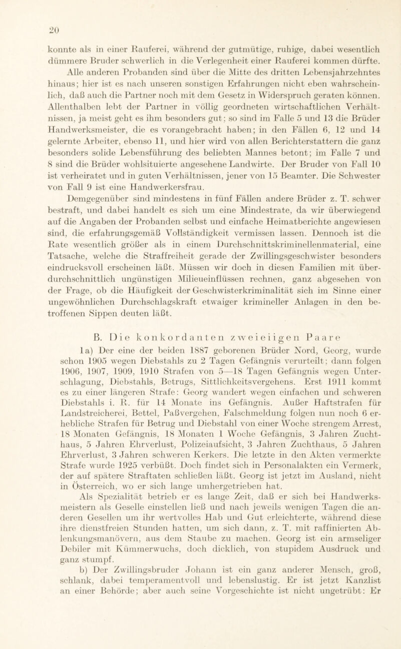 konnte als in einer Rauferei, während der gutmütige, ruhige, dabei wesentlich dümmere Bruder schwerlich in die Verlegenheit einer Rauferei kommen dürfte. Alle anderen Probanden sind über die Mitte des dritten Lebensjahrzehntes hinaus; hier ist es nach unseren sonstigen Erfahrungen nicht eben wahrschein¬ lich, daß auch die Partner noch mit dem Gesetz in Widerspruch geraten können. Allenthalben lebt der Partner in völlig geordneten wirtschaftlichen Verhält¬ nissen, ja meist geht es ihm besonders gut; so sind im Falle 5 und 13 die Brüder Handwerksmeister, die es vorangebracht haben; in den Fällen 6, 12 und 14 gelernte Arbeiter, ebenso 11, und hier wird von allen Berichterstattern die ganz besonders solide Lebensführung des beliebten Mannes betont; im Falle 7 und 8 sind die Brüder wohlsituierte angesehene Landwirte. Der Bruder von Fall 10 ist verheiratet und in guten Verhältnissen, jener von 15 Beamter. Die Schwester von Fall 9 ist eine Handwerkersfrau. Demgegenüber sind mindestens in fünf Fällen andere Brüder z. T. schwer bestraft, und dabei handelt es sich um eine Mindestrate, da wir überwiegend auf die Angaben der Probanden selbst und einfache Heimatberichte angewiesen sind, die erfahrungsgemäß Vollständigkeit vermissen lassen. Dennoch ist die Rate wesentlich größer als in einem Durchschnittskriminellenmaterial, eine Tatsache, welche die Straffreiheit gerade der Zwillingsgeschwister besonders eindrucksvoll erscheinen läßt. Müssen wir doch in diesen Familien mit über¬ durchschnittlich ungünstigen Milieueinflüssen rechnen, ganz abgesehen von der Frage, ob die Häufigkeit der Geschwisterkriminalität sich im Sinne einer ungewöhnlichen Durchschlagskraft etwaiger krimineller Anlagen in den be¬ troffenen Sippen deuten läßt. B. Die konkordanten zweieiigen Paare la) Der eine der beiden 1887 geborenen Brüder Nord, Georg, wurde schon 1905 wegen Diebstahls zu 2 Tagen Gefängnis verurteilt ; dann folgen 1906, 1907, 1909, 1910 Strafen von 5—18 Tagen Gefängnis wegen Unter¬ schlagung, Diebstahls, Betrugs, Sittlichkeitsvergehens. Erst 1911 kommt es zu einer längeren Strafe: Georg wandert wegen einfachen und schweren Diebstahls i. R. für 14 Monate ins Gefängnis. Außer Haftstrafen für Landstreicherei, Bettel, Paß vergehen, Falschmeldung folgen nun noch 6 er¬ hebliche Strafen für Betrug und Diebstahl von einer Woche strengem Arrest, 18 Monaten Gefängnis, 18 Monaten 1 Woche Gefängnis, 3 Jahren Zucht¬ haus, 5 Jahren Ehrverlust, Polizeiaufsicht, 3 Jahren Zuchthaus, 5 Jahren Ehrverlust, 3 Jahren schweren Kerkers. Die letzte in den Akten vermerkte Strafe wurde 1925 verbüßt. Doch findet sich in Personalakten ein Vermerk, der auf spätere Straftaten schließen läßt. Georg ist jetzt im Ausland, nicht in Österreich, wo er sich lange umhergetrieben hat. Als Spezialität betrieb er es lange Zeit, daß er sich bei Handwerks¬ meistern als Geselle einstellen ließ und nach jeweils wenigen Tagen die an¬ deren Gesellen um ihr wertvolles Hab und Gut erleichterte, während diese ihre dienstfreien Stunden hatten, um sich dann, z. T. mit raffinierten Ab¬ lenkungsmanövern, aus dein Staube zu machen. Georg ist ein armseliger Debiler mit Kümmerwuchs, doch dicklich, von stupidem Ausdruck und ganz stumpf. b) Der Zwillingsbruder Johann ist ein ganz anderer Mensch, groß, schlank, dabei temperamentvoll und lebenslustig. Er ist jetzt Kanzlist an einer Behörde; aber auch seine Vorgeschichte ist nicht ungetrübt: Er