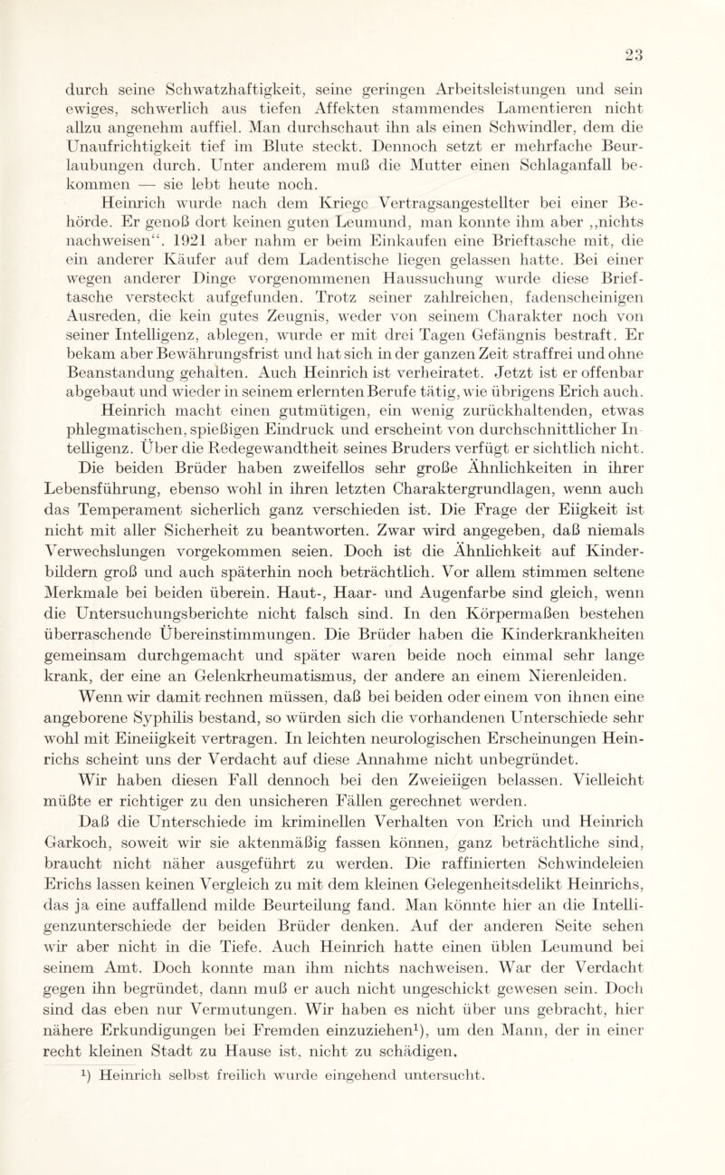 durch seine Schwatzhaftigkeit, seine geringen Arbeitsleistungen und sein ewiges, schwerlich aus tiefen Affekten stammendes Lamentieren nicht allzu angenehm auf fiel. Man durchschaut ihn als einen Schwindler, dem die Unaufrichtigkeit tief im Blute steckt. Dennoch setzt er mehrfache Beur¬ laubungen durch. Unter anderem muß die Mutter einen Schlaganfall be¬ kommen — sie lebt heute noch. Heinrich wurde nach dem Kriege Vertragsangestellter bei einer Be¬ hörde. Er genoß dort keinen guten Leumund, man konnte ihm aber ,,nichts nachweisen“. 1921 aber nahm er beim Einkäufen eine Brieftasche mit, die ein anderer Käufer auf dem Ladentische liegen gelassen hatte. Bei einer wegen anderer Dinge vorgenommenen Haussuchung wurde diese Brief¬ tasche versteckt aufgefunden. Trotz seiner zahlreichen, fadenscheinigen Ausreden, die kein gutes Zeugnis, weder von seinem Charakter noch von seiner Intelligenz, abiegen, wurde er mit drei Tagen Gefängnis bestraft. Er bekam aber Bewährungsfrist und hat sich in der ganzen Zeit straffrei und ohne Beanstandung gehalten. Auch Heinrich ist verheiratet. Jetzt ist er offenbar abgebaut und wieder in seinem erlernten Berufe tätig, wie übrigens Erich auch. Heinrich macht einen gutmütigen, ein wenig zurückhaltenden, etwas phlegmatischen, spießigen Eindruck und erscheint von durchschnittlicher In telligenz. Uber die Redegewandtheit seines Bruders verfügt er sichtlich nicht. Die beiden Brüder haben zweifellos sehr große Ähnlichkeiten in ihrer Lebensführung, ebenso wohl in ihren letzten Charaktergrundlagen, wenn auch das Temperament sicherlich ganz verschieden ist. Die Frage der Eiigkeit ist nicht mit aller Sicherheit zu beantworten. Zwar wird angegeben, daß niemals Verwechslungen vorgekommen seien. Doch ist die Ähnlichkeit auf Kinder - büdern groß und auch späterhin noch beträchtlich. Vor allem stimmen seltene Merkmale bei beiden überein. Haut-, Haar- und Augenfarbe sind gleich, wenn die Untersuchungsberichte nicht falsch sind. In den Körpermaßen bestehen überraschende Übereinstimmungen. Die Brüder haben die Kinderkrankheiten gemeinsam durchgemacht und später waren beide noch einmal sehr lange krank, der eine an Gelenkrheumatismus, der andere an einem Nieren]eiden. Wenn wir damit rechnen müssen, daß bei beiden odereinem von ihnen eine angeborene Syphilis bestand, so würden sich die vorhandenen Unterschiede sehr wohl mit Eineiigkeit vertragen. In leichten neurologischen Erscheinungen Hein¬ richs scheint uns der Verdacht auf diese Annahme nicht unbegründet. Wir haben diesen Fall dennoch bei den Zweieiigen belassen. Vielleicht müßte er richtiger zu den unsicheren Fällen gerechnet werden. Daß die Unterschiede im kriminellen Verhalten von Erich und Heinrich Garkoch, soweit wir sie aktenmäßig fassen können, ganz beträchtliche sind, braucht nicht näher ausgeführt zu werden. Die raffinierten Schwindeleien Erichs lassen keinen Vergleich zu mit dem kleinen Gelegenheitsdelikt Heinrichs, das ja eine auffallend milde Beurteilung fand. Man könnte hier an die Intelli¬ genzunterschiede der beiden Brüder denken. Auf der anderen Seite sehen wir aber nicht in die Tiefe. Auch Heinrich hatte einen üblen Leumund bei seinem Amt. Doch konnte man ihm nichts nachweisen. War der Verdacht gegen ihn begründet, dann muß er auch nicht ungeschickt gewesen sein. Doch sind das eben nur Vermutungen. Wir haben es nicht über uns gebracht, hier nähere Erkundigungen bei Fremden einzuziehen1), um den Mann, der in einer recht kleinen Stadt zu Hause ist, nicht zu schädigen. 1) Heinrich selbst freilich wurde eingehend untersucht.