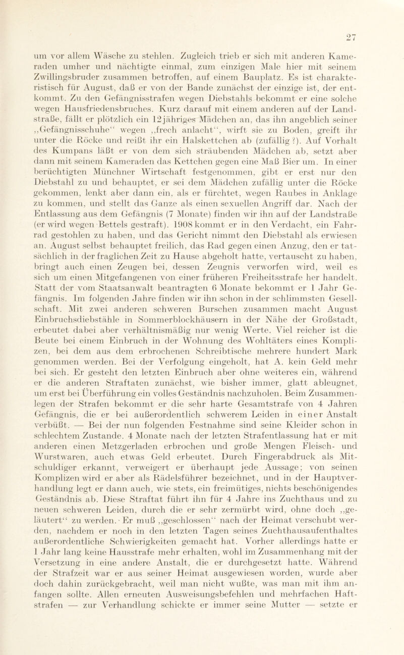 um vor allem Wäsche zu stehlen. Zugleich trieb er sich mit anderen Kame¬ raden umher und nächtigte einmal, zum einzigen Male hier mit seinem Zwillingsbruder zusammen betroffen, auf einem Bauplatz. Es ist charakte¬ ristisch für August, daß er von der Bande zunächst der einzige ist, der ent¬ kommt. Zu den Gefängnisstrafen wegen Diebstahls bekommt er eine solche wegen Hausfriedensbruches. Kurz darauf mit einem anderen auf der Land¬ straße, fällt er plötzlich ein 12jähriges Mädchen an, das ihn angeblich seiner ,,Gefängnisschuhe4c wegen ,,frech anlacht“, wirft sie zu Boden, greift ihr unter die Röcke und reißt ihr ein Halskettchen ab (zufällig?). Auf Vorhalt des Kumpans läßt er von dem sich sträubenden Mädchen ab, setzt aber dann mit seinem Kameraden das Kettchen gegen eine Maß Bier um. In einer berüchtigten Münchner Wirtschaft festgenommen, gibt er erst nur den Diebstahl zu und behauptet, er sei dem Mädchen zufällig unter die Röcke gekommen, lenkt aber dann ein, als er fürchtet, wegen Raubes in Anklage zu kommen, und stellt das Ganze als einen sexuellen Angriff dar. Nach der Entlassung aus dem Gefängnis (7 Monate) finden wir ihn auf der Landstraße (er wird wegen Bettels gestraft). 1908 kommt er in den Verdacht, ein Fahr¬ rad gestohlen zu haben, und das Gericht nimmt den Diebstahl als erwiesen an. August selbst behauptet freilich, das Rad gegen einen Anzug, den er tat¬ sächlich in der fraglichen Zeit zu Hause abgeholt hatte, vertauscht zu haben, bringt auch einen Zeugen bei, dessen Zeugnis verworfen wird, weil es sich um einen Mitgefangenen von einer früheren Freiheitsstrafe her handelt. Statt der vom Staatsanwalt beantragten 6 Monate bekommt er 1 Jahr Ge¬ fängnis. Im folgenden Jahre finden wir ihn schon in der schlimmsten Gesell¬ schaft. Mit zwei anderen schweren Burschen zusammen macht August Einbruchsdiebstähle in Sommerblockhäusern in der Nähe der Großstadt, erbeutet dabei aber verhältnismäßig nur wenig Werte. Viel reicher ist die Beute bei einem Einbruch in der Wohnung des Wohltäters eines Kompli¬ zen, bei dem aus dem erbrochenen Schreibtische mehrere hundert Mark genommen werden. Bei der Verfolgung eingeholt, hat A. kein Geld mehr bei sich. Er gesteht den letzten Einbruch aber ohne weiteres ein, während er die anderen Straftaten zunächst, wie bisher immer, glatt ableugnet, um erst bei Überführung ein volles Geständnis nachzuholen. Beim Zusammen¬ legen der Strafen bekommt er die sehr harte Gesamtstrafe von 4 Jahren Gefängnis, die er bei außerordentlich schwerem Leiden in einer Anstalt verbüßt. — Bei der nun folgenden Festnahme sind seine Kleider schon in schlechtem Zustande. 4 Monate nach der letzten Strafentlassung hat er mit anderen einen Metzgerladen erbrochen und große Mengen Fleisch- und Wurstwaren, auch etwas Geld erbeutet. Durch Fingerabdruck als Mit¬ schuldiger erkannt, verweigert er überhaupt jede Aussage; von seinen Komplizen wird er aber als Rädelsführer bezeichnet, und in der Hauptver- handlung legt er dann auch, wie stets, ein freimütiges, nichts beschönigendes Geständnis ab. Diese Straftat führt ihn für 4 Jahre ins Zuchthaus und zu neuen schweren Leiden, durch die er sehr zermürbt wird, ohne doch „ge¬ läutert“ zu werden.'Er muß „geschlossen“ nach der Heimat verschubt wer¬ den, nachdem er noch in den letzten Tagen seines Zuchthausaufenthaltes außerordentliche Schwierigkeiten gemacht hat. Vorher allerdings hatte er 1 Jahr lang keine Hausstrafe mehr erhalten, wohl im Zusammenhang mit der Versetzung in eine andere Anstalt, die er durchgesetzt hatte. Während der Strafzeit war er aus seiner Heimat ausgewiesen worden, wurde aber doch dahin zurückgebracht, weil man nicht wußte, was man mit ihm an- fangen sollte. Allen erneuten Ausweisungsbefehlen und mehrfachen Haft- strafen — zur Verhandlung schickte er immer seine Mutter — setzte er