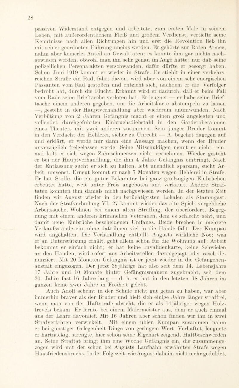8 passiven Widerstand entgegen und arbeitete, zum ersten Male in seinem Leben, mit außerordentlichem Fleiß und großem Verdienst, vertiefte seine Kenntnisse nach allen Richtungen hin und erst die Revolution ließ ihn mit seiner geordneten Führung uneins werden. Er gehörte zur Roten Armee, nahm aber keinerlei Anteil an Gewalttaten; es konnte ihm gar nichts nach¬ gewiesen werden, obwohl man ihn sehr genau im Auge hatte; nur daß seine polizeilichen Personalakten verschwanden, dafür dürfte er gesorgt haben. Schon Juni 1919 kommt er wieder in Strafe. Er stiehlt in einer verkehrs¬ reichen Straße ein Rad, fährt davon, wird aber von einem sehr energischen Passanten vom Rad gestoßen und entzieht sich, nachdem er die Verfolger bedroht hat, durch die Flucht. Erkannt wrird er dadurch, daß er beim Fall vom Rade seine Brieftasche verloren hat. Er leugnet — er habe seine Brief¬ tasche einem anderen gegeben, um die Arbeitskarte abstempeln zu lassen -, gesteht in der Hauptverhandlung aber wiederum unumwunden. Nach Verbüßung von 2 Jahren Gefängnis macht er einen groß angelegten und vollendet durchgeführten Einbruchsdiebstahl in den Garderoberäumen eines Theaters mit zwei anderen zusammen. Sein junger Bruder kommt in den Verdacht der Hehlerei, sicher zu Unrecht — A. begehrt dagegen auf und erklärt, er wTerde nur dann eine Aussage machen, wenn der Bruder unverzüglich freigelassen werde. Seine Mitschuldigen nennt er nicht; ein¬ mal läßt er sich wegen Zahnschmerzen nicht vernehmen. Wieder gesteht er bei der Hauptverhandlung, die ihm 4 Jahre Gefängnis einbringt. Nach der Entlassung sucht er sich zu halten, lebt unendlich sparsam, sucht Ar¬ beit, umsonst. Erneut kommt er nach 7 Monaten wegen Hehlerei in Strafe. Er hat Stoffe, die ein guter Bekannter bei ganz großzügigen Einbrüchen erbeutet hatte, weit unter Preis angeboten und verkauft. Andere Straf¬ taten konnten ihm damals nicht nachgewiesen werden. In der letzten Zeit finden wir August wdeder in den berüchtigtsten Lokalen als Stammgast. Nach der Strafverbüßung VI. 27 kommt wieder das alte Spiel: vergebliche Arbeitssuche, Wohnen bei einem alten Sträfling, der überfordert, Begeg¬ nung mit einem anderen kriminellen Veteranen, dem es schlecht geht, und damit neue Einbrüche bescheidenen Umfangs. Beide brechen in mehrere Verkaufsstände ein, ohne daß ihnen viel in die Hände fällt. Der Kumpan wird angehalten. Die Verhandlung enthüllt Augusts wirkliche Not: was er an Unterstützung erhält, geht allein schon für die Wohnung auf; Arbeit bekommt er einfach nicht; er hat keine Invalidenkarte, keine Schwielen an den Händen, wird sofort aus Arbeitsstellen davongejagt oder rasch de¬ nunziert. Mit 20 Monaten Gefängnis ist er jetzt wieder in die Gefangenen¬ anstalt eingezogen. Der jetzt 38jährige hat also seit dem 14. Lebensjahre 17 Jahre und 10 Monate hinter Gefängnismauern zugebracht, seit dem 20. Jahre fast 16 Jahre lang — d. h. er hat in den letzten 18 Jahren im ganzen keine zwei Jahre in Freiheit gelebt. Auch Adolf scheint in der Schule nicht gut getan zu haben, war aber immerhin braver als der Bruder und hielt sich einige Jahre länger straffrei, wenn man von der Haftstrafe absieht, die er als 14jähriger wegen Holz- frevels bekam. Er lernte bei einem Malermeister aus, dem er auch einmal aus der Lehre davonlief. Mit 16 Jahren aber schon finden wir ihn in zwei Strafverfahren verwickelt. Mit einem üblen Kumpan zusammen nahm er bei günstiger Gelegenheit Dinge von geringem Wert. Verhaftet, leugnete er hartnäckig, strengte, hier schon seine Eigenart zeigend, Haftbeschwerden an. Seine Straftat bringt ihm eine Woche Gefängnis ein, die zusammenge¬ zogen wird mit der schon bei Augusts Laufbahn erwähnten Strafe wTegen Hausfriedensbruchs. Inder Folgezeit, wie August daheim nicht mehr geduldet,
