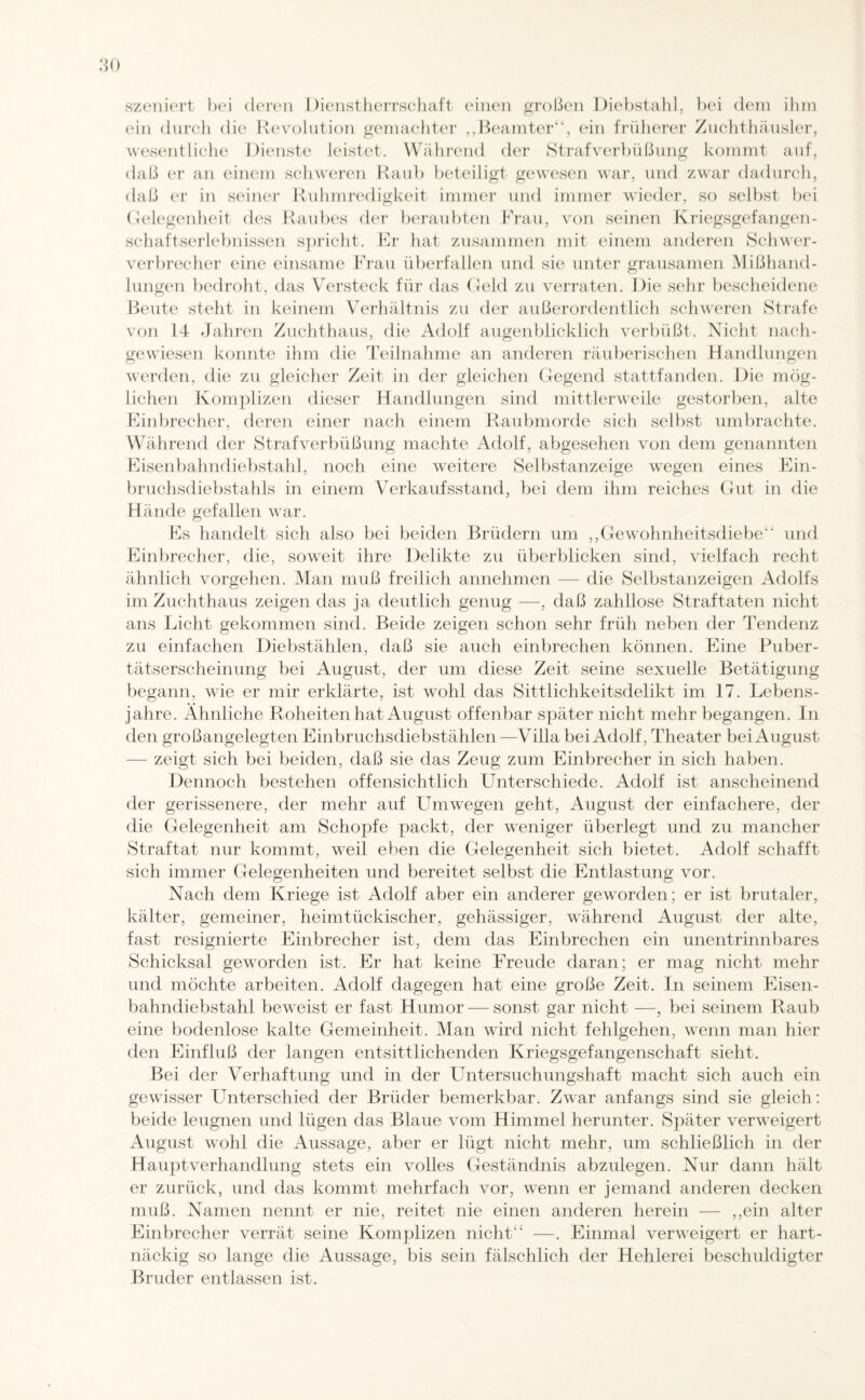 szeniert bei deren Dienstherrschaft einen großen Diebstahl, bei dem ihm ein durch die Revolution gemachter „Beamter“, ein früherer Zuchthäusler, wesentliche Dienste leistet. Während der Strafverbüßung kommt auf, daß er an einem schweren Raub beteiligt gewesen war, und zwar dadurch, daß er in seiner Ruhmredigkeit immer und immer wieder, so selbst bei Gelegenheit des Raubes der beraubten Frau, von seinen Kriegsgefangen¬ schaftserlebnissen spricht. Er hat zusammen mit einem anderen Schwer¬ verbrecher eine einsame Frau überfallen und sie unter grausamen Mißhand¬ lungen bedroht, das Versteck für das Geld zu verraten. Die sehr bescheidene Beute stellt in keinem Verhältnis zu der außerordentlich schweren Strafe von 14 Jahren Zuchthaus, die Adolf augenblicklich verbüßt. Nicht nach¬ gewiesen konnte ihm die Teilnahme an anderen räuberischen Handlungen werden, die zu gleicher Zeit in der gleichen Gegend stattfanden. Die mög¬ lichen Komplizen dieser Handlungen sind mittlerweile gestorben, alte Einbrecher, deren einer nach einem Raubmorde sich selbst umbrachte. Während der Strafverbüßung machte Adolf, abgesehen von dem genannten Eisenbahndiebstahl, noch eine weitere Selbstanzeige wegen eines Ein¬ bruchsdiebstahls in einem Verkaufsstand, bei dem ihm reiches Gut in die Hände gefallen war. Es handelt sich also bei beiden Brüdern um „Gewohnheitsdiebe“ und Einbrecher, die, soweit ihre Delikte zu überblicken sind, vielfach recht ähnlich Vorgehen. Man muß freilich annehmen — die Selbstanzeigen Adolfs im Zuchthaus zeigen das ja deutlich genug —, daß zahllose Straftaten nicht ans Licht gekommen sind. Beide zeigen schon sehr früh neben der Tendenz zu einfachen Diebstählen, daß sie auch einbrechen können. Eine Puber¬ tätserscheinung bei August, der um diese Zeit seine sexuelle Betätigung begann, wie er mir erklärte, ist wTohl das Sittlichkeitsdelikt im 17. Lebens¬ jahre. Ähnliche Roheiten hat August offenbar später nicht mehr begangen, ln den großangelegten Einbruchsdiebstählen —Villa bei Adolf, Theater bei August — zeigt sich bei beiden, daß sie das Zeug zum Einbrecher in sich haben. Dennoch bestehen offensichtlich Unterschiede. Adolf ist anscheinend der gerissenere, der mehr auf Umwegen geht, August der einfachere, der die Gelegenheit am Schopfe packt, der weniger überlegt und zu mancher Straftat nur kommt, weil eben die Gelegenheit sich bietet. Adolf schafft sich immer Gelegenheiten und bereitet selbst die Entlastung vor. Nach dem Kriege ist Adolf aber ein anderer geworden; er ist brutaler, kälter, gemeiner, heimtückischer, gehässiger, während August der alte, fast resignierte Einbrecher ist, dem das Einbrechen ein unentrinnbares Schicksal geworden ist. Er hat keine Freude daran; er mag nicht mehr und möchte arbeiten. Adolf dagegen hat eine große Zeit. In seinem Eisen¬ bahndiebstahl beweist er fast Humor —sonst gar nicht —, bei seinem Raub eine bodenlose kalte Gemeinheit. Man wird nicht fehlgehen, wenn man hier den Einfluß der langen entsittlichenden Kriegsgefangenschaft sieht. Bei der Verhaftung und in der Untersuchungshaft macht sich auch ein gewisser Unterschied der Brüder bemerkbar. Zwar anfangs sind sie gleich: beide leugnen und lügen das Blaue vom Himmel herunter. Später verweigert August wohl die Aussage, aber er lügt nicht mehr, um schließlich in der Hauptverhandlung stets ein volles Geständnis abzulegen. Nur dann hält er zurück, und das kommt mehrfach vor, wenn er jemand anderen decken muß. Namen nennt er nie, reitet nie einen anderen herein — „ein alter Einbrecher verrät seine Komplizen nicht“ —. Einmal verweigert er hart¬ näckig so lange die Aussage, bis sein fälschlich der Hehlerei beschuldigter Bruder entlassen ist.