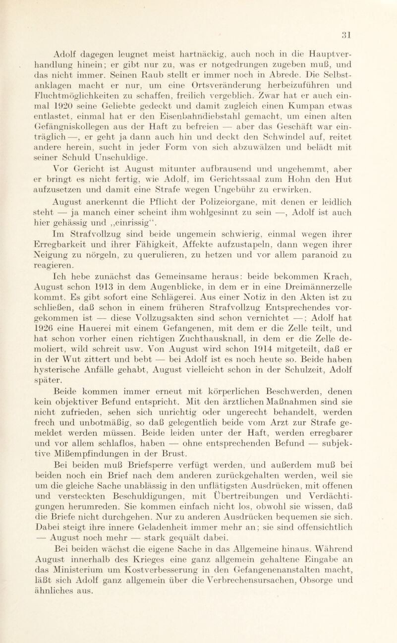 Adolf dagegen leugnet meist hartnäckig, auch noch in die Hauptver- handlung hinein; er gibt nur zu, was er notgedrungen zugeben muß, und das nicht immer. Seinen Raub stellt er immer noch in Abrede. Die Selbst - anklagen macht er nur, um eine Ortsveränderung herbeizuführen und Fluchtmöglichkeiten zu schaffen, freilich vergeblich. Zwar hat er auch ein¬ mal 1920 seine Geliebte gedeckt und damit zugleich einen Kumpan etwas entlastet, einmal hat er den Eisenbahndiebstahl gemacht, um einen alten Gefängniskollegen aus der Haft zu befreien — aber das Geschäft war ein¬ träglich—, er geht ja dann auch hin und deckt den Schwindel auf, reitet andere herein, sucht in jeder Form von sich abzuwälzen und belädt mit seiner Schuld Unschuldige. Vor Gericht ist August mitunter aufbrausend und ungehemmt, aber er bringt es nicht fertig, wie Adolf, im Gerichtssaal zum Hohn den Hut aufzusetzen und damit eine Strafe wegen Ungebühr zu erwirken. August anerkennt die Pflicht der Polizeiorgane, mit denen er leidlich steht — ja manch einer scheint ihm wohlgesinnt zu sein —, Adolf ist auch hier gehässig und ,,einrissig“. Im Strafvollzug sind beide ungemein schwierig, einmal wegen ihrer Erregbarkeit und ihrer Fähigkeit, Affekte aufzustapeln, dann wegen ihrer Neigung zu nörgeln, zu querulieren, zu hetzen und vor allem paranoid zu reagieren. Ich hebe zunächst das Gemeinsame heraus: beide bekommen Krach, August schon 1913 in dem Augenblicke, in dem er in eine Dreimännerzelle kommt. Es gibt sofort eine Schlägerei. Aus einer Notiz in den Akten ist zu schließen, daß schon in einem früheren Strafvollzug Entsprechendes vor¬ gekommen ist — diese Vollzugsakten sind schon vernichtet —; Adolf hat 1926 eine Hauerei mit einem Gefangenen, mit dem er die Zelle teilt, und hat schon vorher einen richtigen Zuchthausknall, in dem er die Zelle de¬ moliert, wild schreit usw. Von August wird schon 1914 mitgeteilt, daß er in der Wut zittert und bebt — bei Adolf ist es noch heute so. Beide haben hysterische Anfälle gehabt, August vielleicht schon in der Schulzeit, Adolf später. Beide kommen immer erneut mit körperlichen Beschwerden, denen kein objektiver Befund entspricht. Mit den ärztlichen Maßnahmen sind sie nicht zufrieden, sehen sich unrichtig oder ungerecht behandelt, werden frech und unbotmäßig, so daß gelegentlich beide vom Arzt zur Strafe ge¬ meldet werden müssen. Beide leiden unter der Haft, werden erregbarer und vor allem schlaflos, haben — ohne entsprechenden Befund — subjek¬ tive Mißempfindungen in der Brust. Bei beiden muß Brief sperre verfügt werden, und außerdem muß bei beiden noch ein Brief nach dem anderen zurückgehalten werden, weil sie um die gleiche Sache unablässig in den unflätigsten Ausdrücken, mit offenen und versteckten Beschuldigungen, mit Übertreibungen und Verdächti¬ gungen herumreden. Sie kommen einfach nicht los, obwohl sie wissen, daß die Briefe nicht durchgehen. Nur zu anderen Ausdrücken bequemen sie sich. Dabei steigt ihre innere Geladenheit immer mehr an; sie sind offensichtlich — August noch mehr — stark gequält dabei. Bei beiden wächst die eigene Sache in das Allgemeine hinaus. Während August innerhalb des Krieges eine ganz allgemein gehaltene Eingabe an das Ministerium um Kostverbesserung in den Gefangenenanstalten macht, läßt sich Adolf ganz allgemein über die Verbrechensursachen, Obsorge und ähnliches aus.