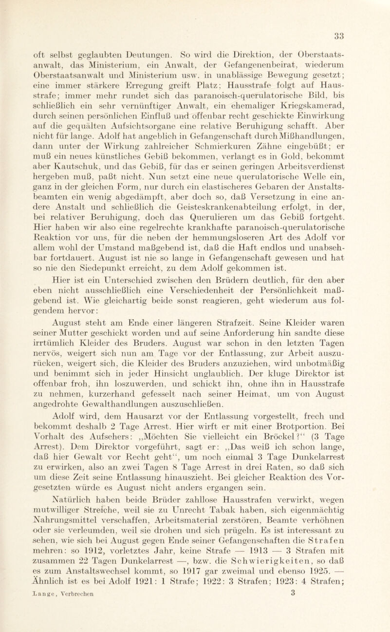 oft selbst geglaubten Deutungen. So wird die Direktion, der Oberstaats¬ anwalt, das Ministerium, ein Anwalt, der Gefangenenbeirat, wiederum Oberstaatsanwalt und Ministerium usw. in unablässige Bewegung gesetzt; eine immer stärkere Erregung greift Platz; Hausstrafe folgt auf Haus¬ strafe; immer mehr rundet sich das paranoisch-querulatorische Bild, bis schließlich ein sehr vernünftiger Anwalt, ein ehemaliger Kriegskamerad, durch seinen persönlichen Einfluß und offenbar recht geschickte Einwirkung auf die gequälten Aufsichtsorgane eine relative Beruhigung schafft. Aber nicht für lange. Adolf hat angeblich in Gefangenschaft durch Mißhandlungen, dann unter der Wirkung zahlreicher Schmierkuren Zähne eingebüßt; er muß ein neues künstliches Gebiß bekommen, verlangt es in Gold, bekommt aber Kautschuk, und das Gebiß, für das er seinen geringen Arbeitsverdienst hergeben muß, paßt nicht. Nun setzt eine neue querulatorische Welle ein, ganz in der gleichen Form, nur durch ein elastischeres Gebaren der Anstalts¬ beamten ein wenig abgedämpft, aber doch so, daß Versetzung in eine an¬ dere Anstalt und schließlich die Geisteskrankenabteilung erfolgt, in der, bei relativer Beruhigung, doch das Querulieren um das Gebiß fortgeht. Hier haben wir also eine regelrechte krankhafte paranoisch-querulatorische Reaktion vor uns, für die neben der hemmungsloseren Art des Adolf vor allem wohl der Umstand maßgebend ist, daß die Haft endlos und unabseh¬ bar fortdauert. August ist nie so lange in Gefangenschaft gewesen und hat so nie den Siedepunkt erreicht, zu dem Adolf gekommen ist. Hier ist ein Unterschied zwischen den Brüdern deutlich, für den aber eben nicht ausschließlich eine Verschiedenheit der Persönlichkeit maß¬ gebend ist. Wie gleichartig beide sonst reagieren, geht wiederum aus fol¬ gendem hervor: August steht am Ende einer längeren Strafzeit. Seine Kleider waren seiner Mutter geschickt worden und auf seine Anforderung hin sandte diese irrtümlich Kleider des Bruders. August war schon in den letzten Tagen nervös, weigert sich nun am Tage vor der Entlassung, zur Arbeit auszu¬ rücken, weigert sich, die Kleider des Bruders anzuziehen, wird unbotmäßig und benimmt sich in jeder Hinsicht unglaublich. Der kluge Direktor ist offenbar froh, ihn loszuwerden, und schickt ihn, ohne ihn in Hausstrafe zu nehmen, kurzerhand gefesselt nach seiner Heimat, um von August angedrohte Gewalthandlungen auszuschließen. Adolf wird, dem Hausarzt vor der Entlassung vorgestellt, frech und bekommt deshalb 2 Tage Arrest. Hier wirft er mit einer Brotportion. Bei Vorhalt des Aufsehers: ,,Möchten Sie vielleicht ein Brockel?“ (3 Tage Arrest). Dem Direktor vorgeführt, sagt er: ,,Das weiß ich schon lange, daß hier Gewalt vor Recht geht“, um noch einmal 3 Tage Dunkelarrest zu erwirken, also an zwei Tagen 8 Tage Arrest in drei Raten, so daß sich um diese Zeit seine Entlassung hinauszieht. Bei gleicher Reaktion des Vor¬ gesetzten würde es August nicht anders ergangen sein. Natürlich haben beide Brüder zahllose Hausstrafen verwirkt, wegen mutwilliger Streiche, weil sie zu Unrecht Tabak haben, sich eigenmächtig Nahrungsmittel verschaffen, Arbeitsmaterial zerstören, Beamte verhöhnen oder sie verleumden, weil sie drohen und sich prügeln. Es ist interessant zu sehen, wie sich bei August gegen Ende seiner Gefangenschaften die Strafen mehren: so 1912, vorletztes Jahr, keine Strafe — 1913 — 3 Strafen mit zusammen 22 Tagen Dunkelarrest —, bzw. die Schwierigkeiten, so daß es zum Anstaltswechsel kommt, so 1917 gar zweimal und ebenso 1925. — Ähnlich ist es bei Adolf 1921: 1 Strafe; 1922: 3 Strafen; 1923: 4 Strafen; Xange, Verbrechen 3