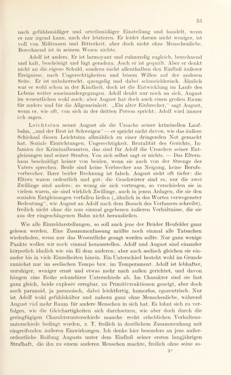 nach gefühlsmäßiger und urteilsmäßiger Einstellung und handelt, wenn er nur irgend kann, nach der letzteren. Er leidet darum nicht weniger, ist voll von Mißtrauen und Bitterkeit, aber doch nicht ohne Menschenliebe. Berechnend ist in seinem Wesen nichts. Adolf ist anders. Er ist larmoyant und ruhmredig zugleich, berechnend und kalt, beschönigt und lügt geradezu. Auch er ist gequält. Aber er denkt nicht an die eigene Schuld, sondern sucht allenthalben den Einfluß äußerer Ereignisse, nach Ungerechtigkeiten und bösem Willen auf der anderen Seite. Er ist unbeherrscht, quengelig und dabei schmeichlerisch. Ähnlich war er wohl schon in der Kindheit, doch ist die Entwicklung im Laufe des Lebens weiter auseinandergegangen. Adolf denkt nur noch an sich, August im wesentlichen wohl auch; aber August hat doch auch einen großen Baum für andere und für die Allgemeinheit. ,,Ein alter Einbrecher/' sagt August, wenn er, wie oft, von sich in der dritten Person spricht; Adolf wird immer ich sagen. Leichtsinn nennt August als die Ursache seiner kriminellen Lauf¬ bahn, ,,und der Rest ist Schweigen' — er spricht nicht davon, wie das äußere Schicksal diesen Leichtsinn allmählich zu einer dringenden Not gemacht hat. Soziale Einrichtungen, Ungerechtigkeit, Brutalität des Gerichts, In¬ famien der Kriminalbeamten, das sind für Adolf die Ursachen seiner Ent¬ gleisungen und seiner Strafen. Von sich selbst sagt er nichts. — Das Eltern¬ haus beschuldigt keiner von beiden, wenn sie auch von der Strenge des Vaters sprechen. Beide sind keine Verbrecher aus Neigung, keine Berufs¬ verbrecher. Ihrer beider Rechnung ist falsch. August sieht oft tiefer: die Eltern waren ordentlich und gut; die Geschwister sind es, nur die zwei Zwillinge sind anders; so wenig sie sich vertrugen, so verschieden sie in vielem waren, sie sind wirklich Zwillinge, auch in jenen Anlagen, die sie den sozialen Entgleisungen verfallen ließen (,,ähnlich in des Wortes verwegenster Bedeutung', wie August an Adolf nach dem Besuch des Verfassers schreibt), freilich nicht ohne die nun einmal gegebenen äußeren Verhältnisse, die sie aus der eingeschlagenen Bahn nicht herausließen. Wie alle Einzeldarstellungen, so soll auch jene der Brüder Heufelder ganz gelesen werden. Eine Zusammenfassung müßte noch einmal alle Tatsachen wiederholen, wenn nur das Wesentliche gesagt werden sollte. Nur ganz wenige Punkte wollen wir noch einmal heraussteilen. Adolf und August sind einander körperlich ähnlich wie ein Ei dem anderen; aber auch seelisch gleichen sie ein¬ ander bis in viele Einzelheiten hinein. Ein Unterschied besteht wohl im Grunde zunächst nur im seelischen Tempo bzw. im Temperament. Adolf ist lebhafter, unruhiger, weniger ernst und etwas mehr nach außen gerichtet, und davon hängen eine Reihe sekundärer Unterschiede ab. Im Charakter sind sie fast ganz gleich, beide explosiv erregbar, zu Primitivreaktionen geneigt, aber doch auch paranoid, ja paranoisch, dabei leichtfertig, humorlos, egozentrisch. Nur ist Adolf wohl gefühlskälter und nahezu ganz ohne Menschenliebe, während August viel mehr Raum für andere Menschen in sich hat. Es lohnt sich zu ver¬ folgen, wie die Gleichartigkeiten sich durchsetzen, wie aber doch durch die geringfügigen Charakterunterschiede manche recht erheblichen Verhaltens¬ unterschiede bedingt werden, z. T. freilich in deutlichem Zusammenhang mit eingreifenden äußeren Einwirkungen. Ich denke hier besonders an jene außer¬ ordentliche Reifung Augusts unter dem Einfluß seiner ersten langjährigen Strafhaft, die ihn zu einem anderen Menschen machte, freilich ohne seine so- 3*