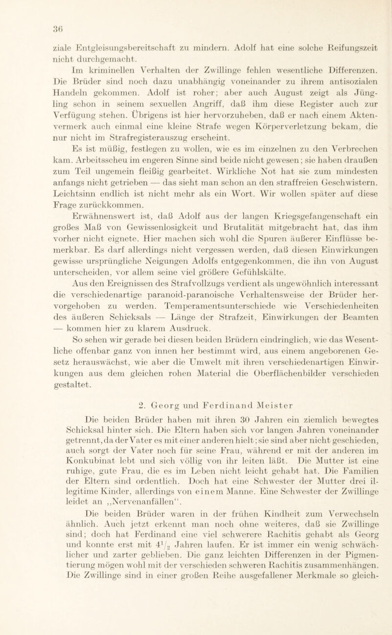 ziale Entgleisungsbereitschaft zu mindern. Adolf hat eine solche Reifungszeit nicht durchgemacht. Im kriminellen Verhalten der Zwillinge fehlen wesentliche Differenzen. Die Brüder sind noch dazu unabhängig voneinander zu ihrem antisozialen Handeln gekommen. Adolf ist roher; aber auch August zeigt als Jüng¬ ling schon in seinem sexuellen Angriff, daß ihm diese Register auch zur Verfügung stehen. Übrigens ist hier hervorzuheben, daß er nach einem Akten¬ vermerk auch einmal eine kleine Strafe wegen Körperverletzung bekam, die nur nicht im Strafregisterauszug erscheint. Es ist müßig, festlegen zu wollen, wie es im einzelnen zu den Verbrechen kam. Arbeitsscheu im engeren Sinne sind beide nicht gewesen; sie haben draußen zum Teil ungemein fleißig gearbeitet. Wirkliche Not hat sie zum mindesten anfangs nicht getrieben — das sieht man schon an den straffreien Geschwistern. Leichtsinn endlich ist nicht mehr als ein Wort. Wir wollen später auf diese Frage zurückkommen. Erwähnenswert ist, daß Adolf aus der langen Kriegsgefangenschaft ein großes Maß von Gewissenlosigkeit und Brutalität mitgebracht hat, das ihm vorher nicht eignete. Hier machen sich wohl die Spuren äußerer Einflüsse be¬ merkbar. Es darf allerdings nicht vergessen werden, daß diesen Einwirkungen gewisse ursprüngliche Neigungen Adolfs entgegenkommen, die ihn von August unterscheiden, vor allem seine viel größere Gefühlskälte. Aus den Ereignissen des Strafvollzugs verdient als ungewöhnlich interessant die verschiedenartige paranoid-paranoische Verhaltensweise der Brüder her¬ vorgehoben zu werden. Temperamentsunterschiede wie Verschiedenheiten des äußeren Schicksals — Länge der Strafzeit, Einwirkungen der Beamten — kommen hier zu klarem Ausdruck. So sehen wir gerade bei diesen beiden Brüdern eindringlich, wie das Wesent¬ liche offenbar ganz von innen her bestimmt wird, aus einem angeborenen Ge¬ setz herauswächst, wie aber die Umwelt mit ihren verschiedenartigen Einwir¬ kungen aus dem gleichen rohen Material die Oberflächenbilder verschieden gestaltet. 2. Georg und Ferdinand Meister Die beiden Brüder haben mit ihren 30 Jahren ein ziemlich bewegtes Schicksal hinter sich. Die Eltern haben sich vor langen Jahren voneinander getrennt, da der Vater es mit einer anderen hielt; sie sind aber nicht geschieden, auch sorgt der Vater noch für seine Frau, während er mit der anderen im Konkubinat lebt und sich völlig von ihr leiten läßt. Die Mutter ist eine ruhige, gute Frau, die es im Leben nicht leicht gehabt hat. Die Familien der Eltern sind ordentlich. Doch hat eine Schwester der Mutter drei il¬ legitime Kinder, allerdings von einem Manne. Eine Schwester der Zwillinge leidet an ,,Nervenanfällen“. Die beiden Brüder waren in der frühen Kindheit zum Verwechseln ähnlich. Auch jetzt erkennt man noch ohne weiteres, daß sie Zwillinge sind; doch hat Ferdinand eine viel schwerere Rachitis gehabt als Georg und konnte erst mit 41/2 Jahren laufen. Er ist immer ein wenig schwäch¬ licher und zarter geblieben. Die ganz leichten Differenzen in der Pigmen¬ tierung mögen wohl mit der verschieden schweren Rachitis Zusammenhängen. Die Zwillinge sind in einer großen Reihe ausgefallener Merkmale so gleich-