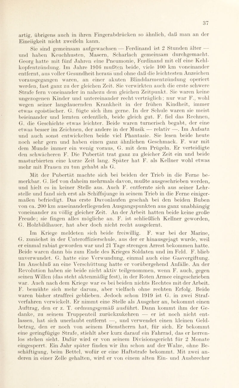 artig, übrigens auch in ihren Fingerabdrücken so ähnlich, daß man an der Eineiigkeit nicht zweifeln kann. Sie sind gemeinsam auf gewachsen — Ferdinand ist 2 Stunden älter — und haben Keuchhusten, Masern, Scharlach gemeinsam durchgemacht. Georg hatte mit fünf Jahren eine Pneumonie, Ferdinand mit elf eine Kehl¬ kopfentzündung. Im Jahre 1916 mußten beide, viele 100 km voneinander entfernt, aus voller Gesundheit heraus und ohne daß die leichtesten Anzeichen vorausgegangen waren, an einer akuten Blinddarmentzündung operiert werden, fast ganz zu der gleichen Zeit. Sie verwirkten auch die erste schwere Strafe fern voneinander in nahezu dem gleichen Zeitpunkt. Sie waren keine ungezogenen Kinder und untereinander recht verträglich; nur war F., wohl wegen seiner langdauernden Krankheit in der frühen Kindheit, immer etwas egoistischer. G. fügte sich ihm gerne. In der Schule waren sie meist beieinander und lernten ordentlich, beide gleich gut. F. fiel das Rechnen, G. die Geschichte etwas leichter. Beide waren turnerisch begabt, der eine etwas besser im Zeichnen, der andere in der Musik — relativ —. Im Aufsatz und auch sonst entwickelten beide viel Phantasie. Sie lesen beide heute noch sehr gern und haben einen ganz ähnlichen Geschmack. F. war mit dem Munde immer ein wenig voraus, G. mit dem Prügeln. Er verteidigte den schwächeren F. Die Pubertät trat ganz zu gleicher Zeit ein und beide masturbierten eine kurze Zeit lang. Später hat F. als Kellner wohl etwas mehr mit Frauen zu tun gehabt als G. Mit der Pubertät machte sich bei beiden der Trieb in die Ferne be¬ merkbar. G. lief von daheim mehrmals davon, mußte ausgeschrieben werden, und hielt es in keiner Stelle aus. Auch F. entfernte sich aus seiner Lehr¬ stelle und fand sich erst als Schiffsjunge in seinem Trieb in die Ferne einiger¬ maßen befriedigt. Das erste Davonlaufen geschah bei den beiden Buben von ca. 200 km auseinanderliegenden Ausgangspunkten aus ganz unabhängig voneinander zu völlig gleicher Zeit. An der Arbeit hatten beide keine große Freude; sie fingen alles mögliche an. F. ist schließlich Kellner geworden, G. Holzbildhauer, hat aber doch nicht recht ausgelernt. Im Kriege meldeten sich beide freiwillig. F. war bei der Marine, G. zunächst in der Unteroffizierschule, aus der er hinausgejagt wurde, weil er einmal rabiat geworden war und 21 Tage strengen Arrest bekommen hatte. Beide waren dann bis zum Ende des Krieges Soldaten und im Feld. F. blieb unverwundet. G. hatte eine Verwundung, einmal auch eine Gasvergiftung. Im Anschluß an eine Verschüttung hatte er vorübergehend Anfälle. An der Revolution haben sie beide nicht aktiv teilgenommen, wenn F. auch, gegen seinen Willen (das steht aktenmäßig fest), in der Roten Armee eingeschrieben war. Auch nach dem Kriege war es bei beiden nichts Rechtes mit der Arbeit. F. bemühte sich mehr darum, aber vielfach ohne rechten Erfolg. Beide waren bisher straffrei geblieben. Jedoch schon 1919 ist G. in zwei Straf¬ verfahren verwickelt. Er nimmt eine Stelle als Ausgeher an, bekommt einen Auftrag, den er z. T. ordnungsgemäß ausführt. Dann kommt ihm der Ge¬ danke, zu seinem Truppenteil zurückzukehren — er ist noch nicht ent¬ lassen, hat sich unerlaubt entfernt —, und verwendet einen kleinen Geld¬ betrag, den er noch von seinem Dienstherrn hat, für sich. Er bekommt eine geringfügige Strafe, stiehlt aber kurz darauf ein Fahrrad, das er herren¬ los stehen sieht. Dafür wird er von seinem Divisionsgericht für 2 Monate eingesperrt. Ein Jahr später finden wir ihn schon auf der Walze, ohne Be¬ schäftigung, beim Bettel, wofür er eine Haftstrafe bekommt. Mit zwei an¬ deren in einer Zelle gehalten, wird er von einem alten Ein- und Ausbrecher