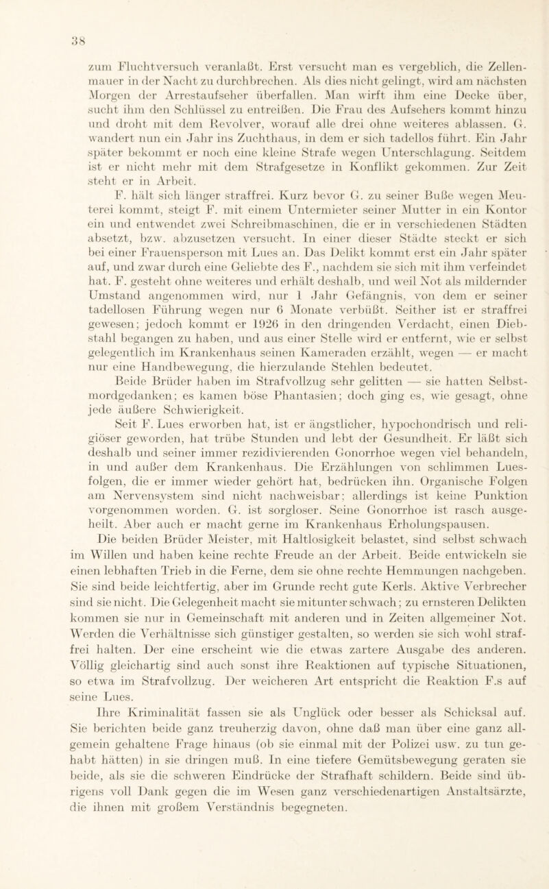 zum Fluchtversuch veranlaßt. Erst versucht man es vergeblich, die Zellen- rnauer in der Nacht zu durchbrechen. Als dies nicht gelingt, wird am nächsten Morgen der Arrestaufseher überfallen. Man wirft ihm eine Decke über, sucht ihm den Schlüssel zu entreißen. Die Frau des Aufsehers kommt hinzu und droht mit dem Revolver, worauf alle drei ohne weiteres ablassen. G. wandert nun ein Jahr ins Zuchthaus, in dem er sich tadellos führt. Ein Jahr später bekommt er noch eine kleine Strafe wegen Unterschlagung. Seitdem ist er nicht mehr mit dem Strafgesetze in Konflikt gekommen. Zur Zeit steht er in Arbeit. F. hält sich länger straffrei. Kurz bevor G. zu seiner Buße wegen Meu¬ terei kommt, steigt F. mit einem Untermieter seiner Mutter in ein Kontor ein und entwendet zwei Schreibmaschinen, die er in verschiedenen Städten absetzt, bzw. abzusetzen versucht. In einer dieser Städte steckt er sich bei einer Frauensperson mit Lues an. Das Delikt kommt erst ein Jahr später auf, und zwar durch eine Geliebte des F., nachdem sie sich mit ihm verfeindet hat. F. gesteht ohne weiteres und erhält deshalb, und weil Not als mildernder Umstand angenommen wird, nur 1 Jahr Gefängnis, von dem er seiner tadellosen Führung wegen nur 6 Monate verbüßt. Seither ist er straffrei gewesen; jedoch kommt er 1926 in den dringenden Verdacht, einen Dieb¬ stahl begangen zu haben, und aus einer Stelle wird er entfernt, wie er selbst gelegentlich im Krankenhaus seinen Kameraden erzählt, wegen — er macht nur eine Handbewegung, die hierzulande Stehlen bedeutet. Beide Brüder haben im Strafvollzug sehr gelitten — sie hatten Selbst¬ mordgedanken; es kamen böse Phantasien; doch ging es, Avie gesagt, ohne jede äußere Schwierigkeit. Seit F. Lues erworben hat, ist er ängstlicher, hypochondrisch und reli¬ giöser geworden, hat trübe Stunden und lebt der Gesundheit. Er läßt sich deshalb und seiner immer rezidivierenden Gonorrhoe wegen viel behandeln, in und außer dem Krankenhaus. Die Erzählungen von schlimmen Lues¬ folgen, die er immer wieder gehört hat, bedrücken ihn. Organische Folgen am Ner\rensystem sind nicht nachweisbar; allerdings ist keine Punktion vorgenommen worden. G. ist sorgloser. Seine Gonorrhoe ist rasch ausge¬ heilt. Aber auch er macht gerne im Krankenhaus Erholungspausen. Die beiden Brüder Meister, mit Haltlosigkeit belastet, sind selbst schwach im Willen und haben keine rechte Freude an der Arbeit. Beide entwickeln sie einen lebhaften Trieb in die Ferne, dem sie ohne rechte Hemmungen nachgeben. Sie sind beide leichtfertig, aber im Grunde recht gute Kerls. Aktive Verbrecher sind sie nicht. Die Gelegenheit macht sie mitunter schwach; zu ernsteren Delikten kommen sie nur in Gemeinschaft mit anderen und in Zeiten allgemeiner Not. Werden die Verhältnisse sich günstiger gestalten, so werden sie sich wohl straf¬ frei halten. Der eine erscheint wie die etwas zartere Ausgabe des anderen. Völlig gleichartig sind auch sonst ihre Reaktionen auf typische Situationen, so etwa im Strafvollzug. Der Aveicheren Art entspricht die Reaktion F.s auf seine Lues. Ihre Kriminalität fassen sie als Unglück oder besser als Schicksal auf. Sie berichten beide ganz treuherzig davon, ohne daß man über eine ganz all¬ gemein gehaltene Frage hinaus (ob sie einmal mit der Polizei usw. zu tun ge¬ habt hätten) in sie dringen muß. In eine tiefere Gemütsbewegung geraten sie beide, als sie die schweren Eindrücke der Strafhaft schildern. Beide sind üb¬ rigens Audi Dank gegen die im Wesen ganz \Terschiedenartigen Anstaltsärzte, die ihnen mit großem Verständnis begegneten.