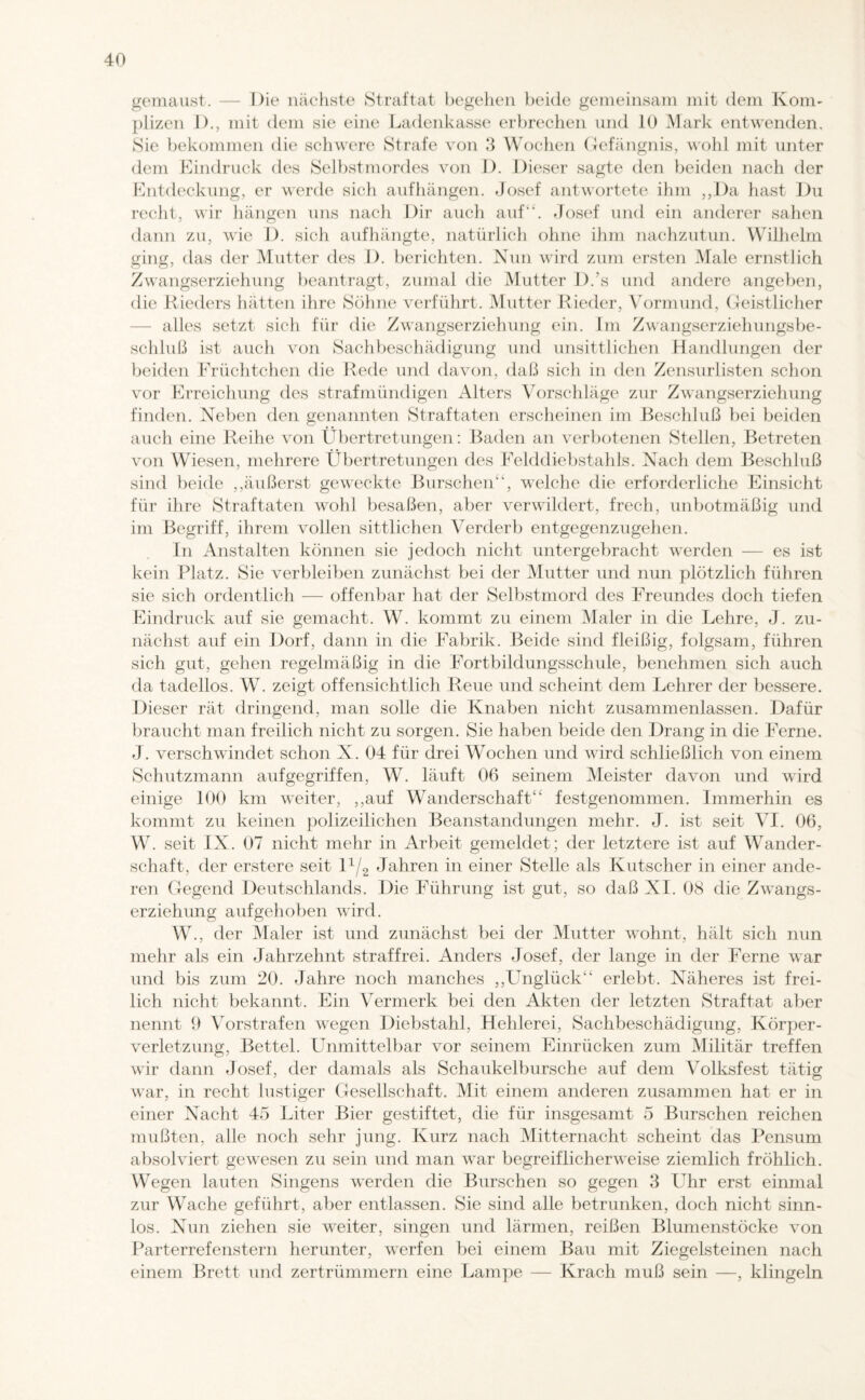 gemaust. — Die nächste Straftat begehen beide gemeinsam mit dem Kom¬ plizen D., mit dem sie eine Ladenkasse erbrechen und 10 Mark entwenden. Sie bekommen die schwere Strafe von 3 Wochen Gefängnis, wohl mit unter dem Eindruck des Selbstmordes von D. Dieser sagte den beiden nach der Entdeckung, er werde sich aufhängen. .Josef antwortete ihm ,,Da hast Du recht, wir hängen uns nach Dir auch auf“. Josef und ein anderer sahen dann zu, wie D. sich aufhängte, natürlich ohne ihm nachzutun. Wilhelm ging, das der Mutter des 1). berichten. Nun wird zum ersten Male ernstlich Zwangserziehung beantragt, zumal die Mutter D.'s und andere angeben, die Rieders hätten ihre Söhne verführt. Mutter Rieder, Vormund, Geistlicher alles setzt sich für die Zwangserziehung ein. Im Zwangserziehungsbe¬ schluß ist auch von Sachbeschädigung und unsittlichen Handlungen der beiden Früchtchen die Rede und davon, daß sich in den Zensurlisten schon vor Erreichung des strafmündigen Alters Vorschläge zur Zwangserziehung finden. Neben den genannten Straftaten erscheinen im Beschluß bei beiden auch eine Reihe von Übertretungen: Baden an verbotenen Stellen, Betreten von Wiesen, mehrere Übertretungen des Felddiebstahls. Nach dem Beschluß sind beide ,,äußerst geweckte Burschen“, welche die erforderliche Einsicht für ihre Straftaten wohl besaßen, aber verwildert, frech, unbotmäßig und im Begriff, ihrem vollen sittlichen Verderb entgegenzugehen. In Anstalten können sie jedoch nicht untergebracht werden — es ist kein Platz. Sie verbleiben zunächst bei der Mutter und nun plötzlich führen sie sich ordentlich — offenbar hat der Selbstmord des Freundes doch tiefen Eindruck auf sie gemacht. W. kommt zu einem Maler in die Lehre, J. zu¬ nächst auf ein Dorf, dann in die Fabrik. Beide sind fleißig, folgsam, führen sich gut, gehen regelmäßig in die Fort bildungsschule, benehmen sich auch da tadellos. W. zeigt offensichtlich Reue und scheint dem Lehrer der bessere. Dieser rät dringend, man solle die Knaben nicht zusammenlassen. Dafür braucht man freilich nicht zu sorgen. Sie haben beide den Drang in die Ferne. J. verschwindet schon X. 04 für drei Wochen und wird schließlich von einem Schutzmann aufgegriffen, W. läuft 06 seinem Meister davon und wird einige 100 km weiter, ,,auf Wanderschaft“ festgenommen. Immerhin es kommt zu keinen polizeilichen Beanstandungen mehr. J. ist seit VI. 06, W. seit IX. 07 nicht mehr in Arbeit gemeldet; der letztere ist auf Wander¬ schaft, der erstere seit D/2 Jahren in einer Stelle als Kutscher in einer ande¬ ren Gegend Deutschlands. Die Führung ist gut, so daß XI. 08 die Zwangs¬ erziehung aufgehoben wird. W., der Maler ist und zunächst bei der Mutter wohnt, hält sich nun mehr als ein Jahrzehnt straffrei. Anders Josef, der lange in der Ferne war und bis zum 20. Jahre noch manches ,,LTnglück“ erlebt. Näheres ist frei¬ lich nicht bekannt. Ein Vermerk bei den Akten der letzten Straftat aber nennt 9 Vorstrafen wegen Diebstahl, Hehlerei, Sachbeschädigung, Körper¬ verletzung, Bettel. Unmittelbar vor seinem Einrücken zum Militär treffen wir dann Josef, der damals als Schaukelbursche auf dem Volksfest tätig war, in recht lustiger Gesellschaft. Mit einem anderen zusammen hat er in einer Nacht 45 Liter Bier gestiftet, die für insgesamt 5 Burschen reichen mußten, alle noch sehr jung. Kurz nach Mitternacht scheint das Pensum absolviert gewesen zu sein und man war begreiflicherweise ziemlich fröhlich. Wegen lauten Singens werden die Burschen so gegen 3 Uhr erst einmal zur Wache geführt, aber entlassen. Sie sind alle betrunken, doch nicht sinn¬ los. Nun ziehen sie weiter, singen und lärmen, reißen Blumenstöcke von Parterrefenstern herunter, werfen bei einem Bau mit Ziegelsteinen nach einem Brett und zertrümmern eine Lampe — Krach muß sein —, klingeln