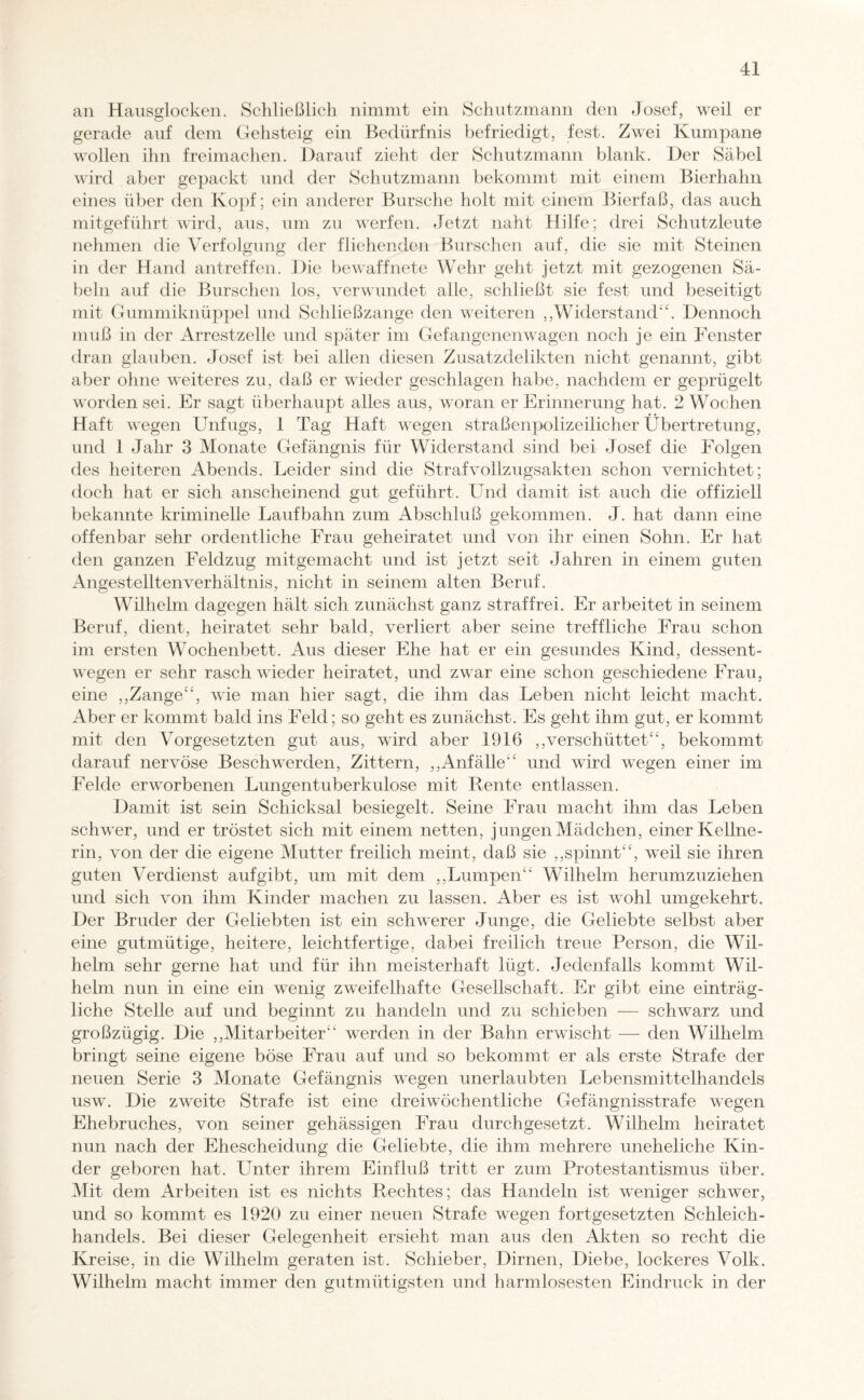 an Hausglocken. Schließlich nimmt ein Schutzmann den Josef, weil er gerade auf dem Gehsteig ein Bedürfnis befriedigt, fest. Zwei Kumpane wollen ihn freimachen. Darauf zieht der Schutzmann blank. Der Säbel wird aber gepackt und der Schutzmann bekommt mit einem Bierhahn eines über den Kopf; ein anderer Bursche holt mit einem Bierfaß, das auch mitgeführt wird, aus, um zu werfen. Jetzt naht Hilfe; drei Schutzleute nehmen die Verfolgung der fliehenden Burschen auf, die sie mit Steinen in der Hand antreffen. Die bewaffnete Wehr geht jetzt mit gezogenen Sä¬ beln auf die Burschen los, verwundet alle, schließt sie fest und beseitigt mit Gummiknüppel und Schließzange den weiteren ,,Widerstand“. Dennoch muß in der Arrestzelle und später im Gefangenenwagen noch je ein Fenster dran glauben. Josef ist bei allen diesen Zusatzdelikten nicht genannt, gibt aber ohne weiteres zu, daß er wieder geschlagen habe, nachdem er geprügelt worden sei. Er sagt überhaupt alles aus, woran er Erinnerung hat. 2 Wochen Haft wegen Unfugs, 1 Tag Haft wegen straßenpolizeilicher Übertretung, und 1 Jahr 3 Monate Gefängnis für Widerstand sind bei Josef die Folgen des heiteren Abends. Leider sind die Strafvollzugsakten schon vernichtet; doch hat er sich anscheinend gut geführt. Und damit ist auch die offiziell bekannte kriminelle Laufbahn zum Abschluß gekommen. J. hat dann eine offenbar sehr ordentliche Frau geheiratet und von ihr einen Sohn. Er hat den ganzen Feldzug mitgemacht und ist jetzt seit Jahren in einem guten Angestellten Verhältnis, nicht in seinem alten Beruf. Wilhelm dagegen hält sich zunächst ganz straffrei. Er arbeitet in seinem Beruf, dient, heiratet sehr bald, verliert aber seine treffliche Frau schon im ersten Wochenbett. Aus dieser Ehe hat er ein gesundes Kind, dessent¬ wegen er sehr rasch wieder heiratet, und zwar eine schon geschiedene Frau, eine ,,Zange“, wie man hier sagt, die ihm das Leben nicht leicht macht. Aber er kommt bald ins Feld; so geht es zunächst. Es geht ihm gut, er kommt mit den Vorgesetzten gut aus, wTird aber 1916 ,,verschüttet“, bekommt darauf nervöse Beschwerden, Zittern, ,,Anfälle“ und wird wegen einer im Felde erworbenen Lungentuberkulose mit Rente entlassen. Damit ist sein Schicksal besiegelt. Seine Frau macht ihm das Leben schwer, und er tröstet sich mit einem netten, jungen Mädchen, einer Kellne¬ rin, von der die eigene Mutter freilich meint, daß sie ,,spinnt“, weil sie ihren guten Verdienst aufgibt, um mit dem ,,Lumpen“ Wilhelm herumzuziehen und sich von ihm Kinder machen zu lassen. Aber es ist wohl umgekehrt. Der Bruder der Geliebten ist ein schwerer Junge, die Geliebte selbst aber eine gutmütige, heitere, leichtfertige, dabei freilich treue Person, die Wil¬ helm sehr gerne hat und für ihn meisterhaft lügt. Jedenfalls kommt Wil¬ helm nun in eine ein wenig zweifelhafte Gesellschaft. Er gibt eine einträg¬ liche Stelle auf und beginnt zu handeln und zu schieben — schwarz und großzügig. Die ,,Mitarbeiter“ werden in der Bahn erwischt — den Wilhelm bringt seine eigene böse Frau auf und so bekommt er als erste Strafe der neuen Serie 3 Monate Gefängnis wegen unerlaubten Lebensmittelhandels usw. Die zweite Strafe ist eine dreiwöchentliche Gefängnisstrafe wegen Ehebruches, von seiner gehässigen Frau durchgesetzt. Wilhelm heiratet nun nach der Ehescheidung die Geliebte, die ihm mehrere uneheliche Kin¬ der geboren hat. Unter ihrem Einfluß tritt er zum Protestantismus über. Mit dem Arbeiten ist es nichts Rechtes; das Handeln ist weniger schwer, und so kommt es 1920 zu einer neuen Strafe wegen fortgesetzten Schleich¬ handels. Bei dieser Gelegenheit ersieht man aus den Akten so recht die Kreise, in die Wilhelm geraten ist. Schieber, Dirnen, Diebe, lockeres Volk. Wilhelm macht immer den gutmütigsten und harmlosesten Eindruck in der