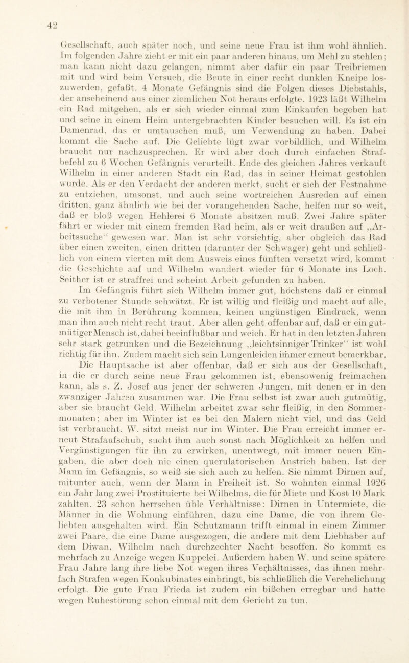 Gesellschaft, aucli später noch, und seine neue Frau ist ihm wohl ähnlich. Im folgenden Jahre zieht er mit ein paar anderen hinaus, um Mehl zu stehlen; man kann nicht dazu gelangen, nimmt aber dafür ein paar Treibriemen mit und wird beim Versuch, die Beute in einer recht dunklen Kneipe los¬ zuwerden, gefaßt. 4 Monate Gefängnis sind die Folgen dieses Diebstahls, der anscheinend aus einer ziemlichen Not heraus erfolgte. 1923 läßt Wilhelm ein Rad mitgehen, als er sich wieder einmal zum Einkäufen begeben hat und seine in einem Heim untergebrachten Kinder besuchen will. Es ist ein Damenrad, das er Umtauschen muß, um Verwendung zu haben. Dabei kommt die Sache auf. Die Geliebte lügt zwar vorbildlich, und Wilhelm braucht nur nachzusprechen. Er wird aber doch durch einfachen Straf¬ befehl zu 6 Wochen Gefängnis verurteilt. Ende des gleichen Jahres verkauft Wilhelm in einer anderen Stadt ein Rad, das in seiner Heimat gestohlen wurde. Als er den Verdacht der anderen merkt, sucht er sich der Festnahme zu entziehen, umsonst, und auch seine wortreichen Ausreden auf einen dritten, ganz ähnlich wie bei der vorangehenden Sache, helfen nur so weit, daß er bloß wegen Hehlerei 6 Monate absitzen muß. Zwei Jahre später fährt er wieder mit einem fremden Rad heim, als er weit draußen auf „Ar¬ beitssuche1* gewesen war. Man ist sehr vorsichtig, aber obgleich das Rad über einen zweiten, einen dritten (darunter der Schwager) geht und schließ¬ lich von einem vierten mit dem Ausweis eines fünften versetzt wird, kommt die Geschichte auf und Wilhelm wandert wieder für 6 Monate ins Loch. Seither ist er straffrei und scheint Arbeit gefunden zu haben. Im Gefängnis führt sich Wilhelm immer gut, höchstens daß er einmal zu verbotener Stunde schwätzt. Er ist willig und fleißig und macht auf alle, die mit ihm in Berührung kommen, keinen ungünstigen Eindruck, wenn man ihm auch nicht recht traut. Aber allen geht offenbar auf, daß er ein gut¬ mütiger Mensch ist, dabei beeinflußbar und weich. Er hat in den letzten Jahren sehr stark getrunken und die Bezeichnung „leichtsinniger Trinker ist wohl richtig für ihn. Zudem macht sich sein Limgenleiden immer erneut bemerkbar. Die Hauptsache ist aber offenbar, daß er sich aus der Gesellschaft, in die er durch seine neue Frau gekommen ist, ebensowenig freimachen kann, als s. Z. Josef aus jener der schweren Jungen, mit denen er in den zwanziger Jahren zusammen war. Die Frau selbst ist zwar auch gutmütig, aber sie braucht Geld. Wilhelm arbeitet zwar sehr fleißig, in den Sommer¬ monaten; aber im Winter ist es bei den Malern nicht viel, und das Geld ist verbraucht. W. sitzt meist nur im Winter. Die Frau erreicht immer er¬ neut Strafaufschub, sucht ihm auch sonst nach Möglichkeit zu helfen und Vergünstigungen für ihn zu erwirken, unentwegt, mit immer neuen Ein¬ gaben, die aber doch nie einen querulatorischen Anstrich haben. Ist der Mann im Gefängnis, so weiß sie sich auch zu helfen. Sie nimmt Dirnen auf, mitunter auch, wenn der Mann in Freiheit ist. So w^ohnten einmal 1926 ein Jahr lang zwei Prostituierte bei Wilhelms, die für Miete und Kost 10 Mark zahlten. 23 schon herrschen üble Verhältnisse: Dirnen in ITitermiete, die Männer in die Wohnung einführen, dazu eine Dame, die von ihrem Ge¬ liebten ausgehalten wird. Ein Schutzmann trifft einmal in einem Zimmer zwei Paare, die eine Dame ausgezogen, die andere mit dem Liebhaber auf dem Diwan, Wilhelm nach durchzechter Nacht besoffen. So kommt es mehrfach zu Anzeige wegen Kuppelei. Außerdem haben W. und seine spätere Frau Jahre lang ihre liebe Not wegen ihres Verhältnisses, das ihnen mehr¬ fach Strafen wegen Konkubinates einbringt, bis schließlich die Verehelichung erfolgt. Die gute Frau Frieda ist zudem ein bißchen erregbar und hatte wegen Ruhestörung schon einmal mit dem Gericht zu tun.
