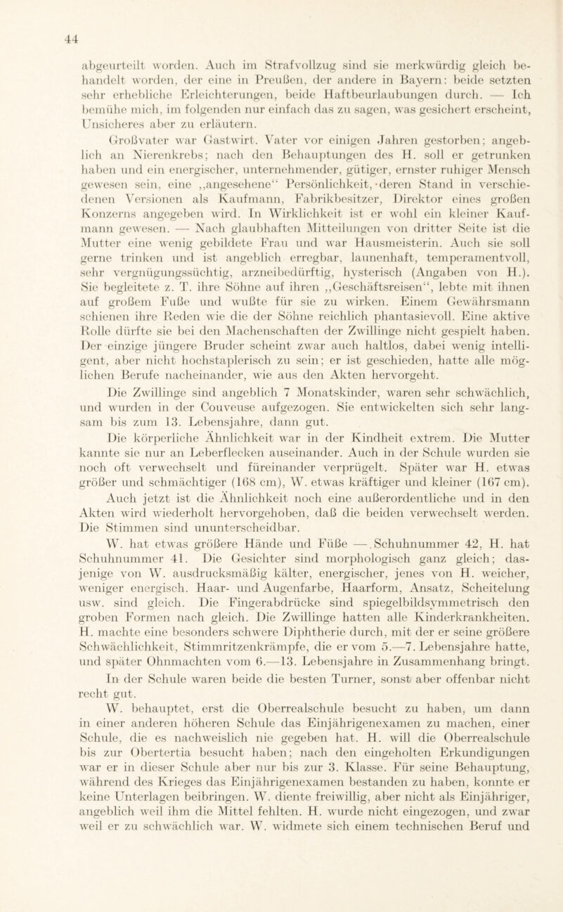 abgeurteilt worden. Auch im Strafvollzug sind sie merkwürdig gleich be¬ handelt worden, der eine in Preußen, der andere in Bayern: beide setzten sehr erhebliche Erleichterungen, beide Haftbeurlaubungen durch. — Ich bemühe mich, im folgenden nur einfach das zu sagen, was gesichert erscheint, Unsicheres aber zu erläutern. Großvater war Gastwirt. Vater vor einigen Jahren gestorben; angeb¬ lich an Nierenkrebs; nach den Behauptungen des H. soll er getrunken haben und ein energischer, unternehmender, gütiger, ernster ruhiger Mensch gewesen sein, eine ,, angesehene“ Persönlichkeit, * deren Stand in verschie¬ denen Versionen als Kaufmann, Fabrikbesitzer, Direktor eines großen Konzerns angegeben wird. In Wirklichkeit ist er wohl ein kleiner Kauf¬ mann gewesen. — Nach glaubhaften Mitteilungen von dritter Seite ist die Mutter eine wenig gebildete Frau und war Hausmeisterin. Auch sie soll gerne trinken und ist angeblich erregbar, launenhaft, temperamentvoll, sehr vergnügungssüchtig, arzneibedürftig, hysterisch (Angaben von H.). Sie begleitete z. T. ihre Söhne auf ihren „Geschäftsreisen“, lebte mit ihnen auf großem Fuße und wußte für sie zu wirken. Einem Gewährsmann schienen ihre Reden wie die der Söhne reichlich phantasievoll. Eine aktive Rolle dürfte sie bei den Machenschaften der Zwillinge nicht gespielt haben. Der einzige jüngere Bruder scheint zwar auch haltlos, dabei wenig intelli¬ gent, aber nicht hochstaplerisch zu sein; er ist geschieden, hatte alle mög¬ lichen Berufe nacheinander, wie aus den Akten hervorgeht. Die Zwillinge sind angeblich 7 Monatskinder, waren sehr schwächlich, und wurden in der Couveuse aufgezogen. Sie entwickelten sich sehr lang¬ sam bis zum 13. Lebensjahre, dann gut. Die körperliche Ähnlichkeit war in der Kindheit extrem. Die Mutter kannte sie nur an Leberflecken auseinander. Auch in der Schule wurden sie noch oft verwechselt und füreinander verprügelt. Später war H. etwas größer und schmächtiger (168 cm), W. etwas kräftiger und kleiner (167 cm). Auch jetzt ist die Ähnlichkeit noch eine außerordentliche und in den Akten wird wiederholt hervorgehoben, daß die beiden verwechselt werden. Die Stimmen sind ununterscheidbar. W. hat etwas größere Hände und Füße —.Schuhnummer 42, H. hat Schuhnummer 4L Die Gesichter sind morphologisch ganz gleich; das¬ jenige von W. ausdrucksmäßig kälter, energischer, jenes von H. weicher, weniger energisch. Haar- und Augenfarbe, Haarform, Ansatz, Scheitelung usw. sind gleich. Die Fingerabdrücke sind spiegelbildsymmetrisch den groben Formen nach gleich. Die Zwillinge hatten alle Kinderkrankheiten. H. machte eine besonders schwere Diphtherie durch, mit der er seine größere Schwächlichkeit, Stimmritzenkrämpfe, die er vom 5.—7. Lebensjahre hatte, und später Ohnmächten vom 6.—13. Lebensjahre in Zusammenhang bringt. In der Schule waren beide die besten Turner, sonst aber offenbar nicht recht gut. W. behauptet, erst die Oberrealschule besucht zu haben, um dann in einer anderen höheren Schule das Einjährigenexamen zu machen, einer Schule, die es nachweislich nie gegeben hat. H. will die Oberrealschule bis zur Obertertia besucht haben; nach den eingeholten Erkundigungen war er in dieser Schule aber nur bis zur 3. Klasse. Für seine Behauptung, während des Krieges das Einjährigenexamen bestanden zu haben, konnte er keine Unterlagen beibringen. W. diente freiwillig, aber nicht als Einjähriger, angeblich weil ihm die Mittel fehlten. H. wurde nicht eingezogen, und zwar weil er zu schwächlich war. W. widmete sich einem technischen Beruf und
