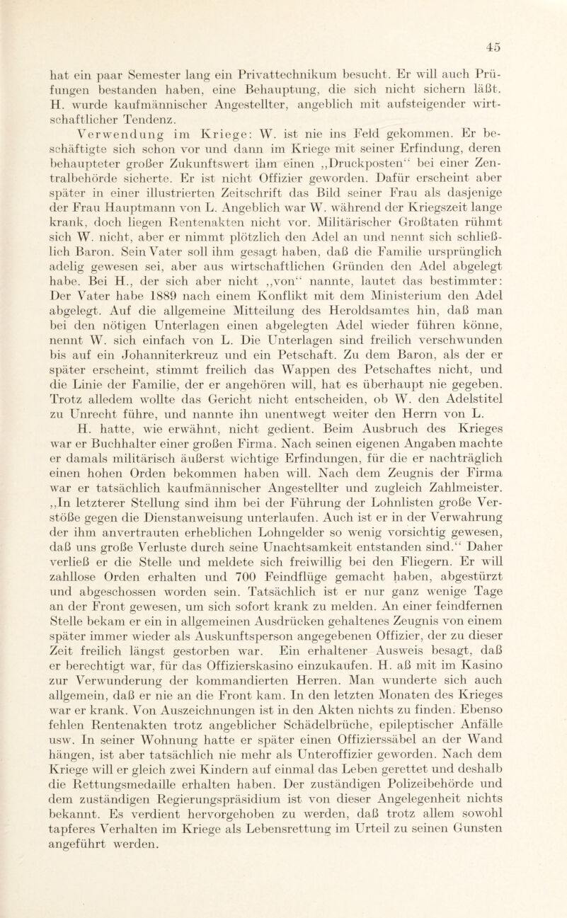 hat ein paar Semester lang ein Privattechnikum besucht. Er will auch Prü¬ fungen bestanden haben, eine Behauptung, die sich nicht sichern läßt. H. wurde kaufmännischer Angestellter, angeblich mit aufsteigender wirt¬ schaftlicher Tendenz. Verwendung im Kriege: W. ist nie ins Feld gekommen. Er be¬ schäftigte sich schon vor und dann im Kriege mit seiner Erfindung, deren behaupteter großer Zukunftswert ihm einen ,,Druckposten“ bei einer Zen¬ tralbehörde sicherte. Er ist nicht Offizier geworden. Dafür erscheint aber später in einer illustrierten Zeitschrift das Bild seiner Frau als dasjenige der Frau Hauptmann von L. Angeblich war W. während der Kriegszeit lange krank, doch liegen Rentenakten nicht vor. Militärischer Großtaten rühmt sich W. nicht, aber er nimmt plötzlich den Adel an und nennt sich schließ¬ lich Baron. Sein Vater soll ihm gesagt haben, daß die Familie ursprünglich adelig gewesen sei, aber aus wirtschaftlichen Gründen den Adel abgelegt habe. Bei H., der sich aber nicht „von nannte, lautet das bestimmter: Der Vater habe 1889 nach einem Konflikt mit dem Ministerium den Adel abgelegt. Auf die allgemeine Mitteilung des Heroldsamtes hin, daß man bei den nötigen Unterlagen einen abgelegten Adel wieder führen könne, nennt W. sich einfach von L. Die Unterlagen sind freilich verschwunden bis auf ein Johanniterkreuz und ein Petschaft. Zu dem Baron, als der er später erscheint, stimmt freilich das Wappen des Petschaftes nicht, und die Linie der Familie, der er angehören will, hat es überhaupt nie gegeben. Trotz alledem wollte das Gericht nicht entscheiden, ob W. den Adelstitel zu Unrecht führe, und nannte ihn unentwegt weiter den Herrn von L. H. hatte, wie erwähnt, nicht gedient. Beim Ausbruch des Krieges war er Buchhalter einer großen Firma. Nach seinen eigenen Angaben machte er damals militärisch äußerst wichtige Erfindungen, für die er nachträglich einen hohen Orden bekommen haben will. Nach dem Zeugnis der Firma war er tatsächlich kaufmännischer Angestellter und zugleich Zahlmeister. ,,In letzterer Stellung sind ihm bei der Führung der Lohnlisten große Ver¬ stöße gegen die Dienstanweisung unterlaufen. Auch ist er in der Verwahrung der ihm anvertrauten erheblichen Lohngelder so wenig vorsichtig gewesen, daß uns große Verluste durch seine Unachtsamkeit entstanden sind.“ Daher verließ er die Stelle und meldete sich freiwillig bei den Fliegern. Er will zahllose Orden erhalten und 700 Feindflüge gemacht haben, abgestürzt und abgeschossen worden sein. Tatsächlich ist er nur ganz wenige Tage an der Front gewesen, um sich sofort krank zu melden. An einer feindfernen Stelle bekam er ein in allgemeinen Ausdrücken gehaltenes Zeugnis von einem später immer wieder als Auskunftsperson angegebenen Offizier, der zu dieser Zeit freilich längst gestorben war. Ein erhaltener Ausweis besagt, daß er berechtigt war, für das Offizierskasino einzukaufen. H. aß mit im Kasino zur Verwunderung der kommandierten Herren. Man wunderte sich auch allgemein, daß er nie an die Front kam. In den letzten Monaten des Krieges war er krank. Von Auszeichnungen ist in den Akten nichts zu finden. Ebenso fehlen Rentenakten trotz angeblicher Schädelbrüche, epileptischer Anfälle usw. In seiner Wohnung hatte er später einen Offizierssäbel an der Wand hängen, ist aber tatsächlich nie mehr als Unteroffizier geworden. Nach dem Kriege will er gleich zwei Kindern auf einmal das Leben gerettet und deshalb die Rettungsmedaille erhalten haben. Der zuständigen Polizeibehörde und dem zuständigen Regierungspräsidium ist von dieser Angelegenheit nichts bekannt. Es verdient hervorgehoben zu werden, daß trotz allem sowohl tapferes Verhalten im Kriege als Lebensrettung im Urteil zu seinen Gunsten angeführt werden.