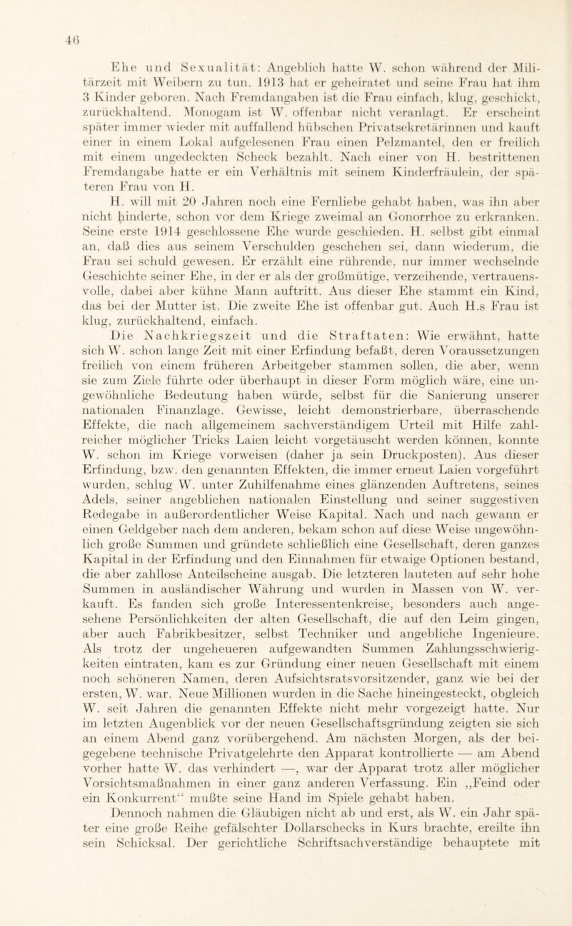 Ehe und Sexualität: Angeblich hatte W. schon während der Mili¬ tärzeit mit Weibern zu tun. 1913 hat er geheiratet und seine Frau hat ihm 3 Kinder geboren. Nach Fremdangaben ist die Frau einfach, klug, geschickt, zurückhaltend. Monogam ist W. offenbar nicht veranlagt. Er erscheint später immer wieder mit auffallend hübschen Privatsekretärinnen und kauft einer in einem Lokal aufgelesenen Frau einen Pelzmantel, den er freilich mit einem ungedeckten Scheck bezahlt. Nach einer von H. bestrittenen Fremdangabe hatte er ein Verhältnis mit seinem Kinderfräulein, der spä¬ teren Frau von H. H. will mit 20 Jahren noch eine Fernliebe gehabt haben, was ihn aber nicht hinderte, schon vor dem Kriege zweimal an Gonorrhoe zu erkranken. Seine erste 1914 geschlossene Ehe wurde geschieden. H. selbst gibt einmal an, daß dies aus seinem Verschulden geschehen sei, dann wiederum, die Frau sei schuld gewesen. Er erzählt eine rührende, nur immer wechselnde Geschichte seiner Ehe, in der er als der großmütige, verzeihende, vertrauens¬ volle, dabei aber kühne Mann auftritt. Aus dieser Ehe stammt ein Kind, das bei der Mutter ist. Die zweite Ehe ist offenbar gut. Auch H.s Frau ist klug, zurückhaltend, einfach. Die Nachkriegszeit und die Straftaten: Wie erwähnt, hatte sich W. schon lange Zeit mit einer Erfindung befaßt, deren Voraussetzungen freilich von einem früheren Arbeitgeber stammen sollen, die aber, wenn sie zum Ziele führte oder überhaupt in dieser Form möglich wäre, eine un¬ gewöhnliche Bedeutung haben würde, selbst für die Sanierung unserer nationalen Finanzlage. Gewisse, leicht demonstrierbare, überraschende Effekte, die nach allgemeinem sachverständigem Urteil mit Hilfe zahl¬ reicher möglicher Tricks Laien leicht vorgetäuscht werden können, konnte W. schon im Kriege vor weisen (daher ja sein Druckposten). Aus dieser Erfindung, bzw. den genannten Effekten, die immer erneut Laien vorgeführt wmrden, schlug W. unter Zuhilfenahme eines glänzenden Auftretens, seines Adels, seiner angeblichen nationalen Einstellung und seiner suggestiven Redegabe in außerordentlicher Weise Kapital. Nach und nach gewann er einen Geldgeber nach dem anderen, bekam schon auf diese Weise ungewöhn¬ lich große Summen und gründete schließlich eine Gesellschaft, deren ganzes Kapital in der Erfindung und den Einnahmen für etwaige Optionen bestand, die aber zahllose Anteilscheine ausgab. Die letzteren lauteten auf sehr hohe Summen in ausländischer Währung und wurden in Massen von W. ver¬ kauft. Es fanden sich große Interessentenkreise, besonders auch ange¬ sehene Persönlichkeiten der alten Gesellschaft, die auf den Leim gingen, aber auch Fabrikbesitzer, selbst Techniker und angebliche Ingenieure. Als trotz der ungeheueren aufgewandten Summen Zahlungsschwierig¬ keiten eintraten, kam es zur Gründung einer neuen Gesellschaft mit einem noch schöneren Namen, deren Aufsichtsratsvorsitzender, ganz wie bei der ersten, W. war. Neue Millionen wurden in die Sache hineingesteckt, obgleich W. seit Jahren die genannten Effekte nicht mehr vorgezeigt hatte. Nur im letzten Augenblick vor der neuen Gesellschaftsgründung zeigten sie sich an einem Abend ganz vorübergehend. Am nächsten Morgen, als der bei¬ gegebene technische Privatgelehrte den Apparat kontrollierte — am Abend vorher hatte W. das verhindert —, war der Apparat trotz aller möglicher Vorsichtsmaßnahmen in einer ganz anderen Verfassung. Ein ,,Feind oder ein Konkurrent“ mußte seine Hand im Spiele gehabt haben. Dennoch nahmen die Gläubigen nicht ab und erst, als W. ein Jahr spä¬ ter eine große Reihe gefälschter Dollarschecks in Kurs brachte, ereilte ihn sein Schicksal. Der gerichtliche Schriftsachverständige behauptete mit