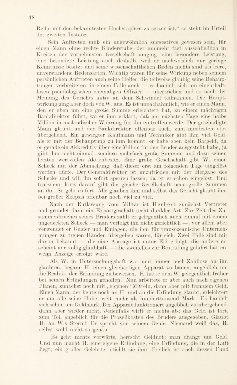 der zweiten Instanz. Sein Auftreten muß ein ungewöhnlich suggestives gewesen sein, für einen Mann ohne rechte Kinderstube, der nunmehr fast ausschließlich in Kreisen der vornehmsten Gesellschaft umging, eine besondere Leistung, eine besondere Leistung auch deshalb, weil er nachweislich nur geringe Kenntnisse besitzt und seine wissenschaftlichen Reden nichts sind als leere, unverstandene Redensarten. Wichtig waren für seine Wirkung neben seinem persönlichen Auftreten auch seine Helfer, die teilweise gläubig seine Behaup¬ tungen verbreiteten, in einem Falle auch — es handelt sich um einen halt¬ losen pseudologischen ehemaligen Offizier — übertrieben und so nach der Meinung des Gerichts aktiv an dem Schwindel teilnahmen. Die Haupt¬ wirkung ging aber doch von W. aus. Es ist unnachahmlich, wie er einen Mann, den er eben um eine große Summe erleichtert hat, zu einem mächtigen Bankdirektor führt, wo er ihm erklärt, (laß am nächsten Tage eine halbe Million in ausländischer Währung für ihn eintreffen werde. Der geschädigte Mann glaubt und der Bankdirektor offenbar auch, zum mindesten vor¬ übergehend. Ein gewiegter Kaufmann und Techniker gibt ihm viel Geld, als er mit der Behauptung zu ihm kommt, er habe eben kein Bargeld, da er gerade ein Akkreditiv über eine Million für den Bruder ausgestellt habe, ja gibt ihm nicht einmal, sondern mehrfach große Summen und dazu seinen letzten wertvollen Aktienbesitz. Eine große Gesellschaft gibt W. einen Scheck mit der Abmachung, daß dieser erst am folgenden Tage eingelöst werden dürfe. Der Generaldirektor ist unzufrieden mit der Hergabe des Schecks und will ihn sofort sperren lassen, da ist er schon eingelöst. Und trotzdem, kurz darauf gibt die gleiche Gesellschaft neue große Summen an ihn. So geht es fort. Alle glauben ihm und selbst das Gericht glaubt ihm bei großer Skepsis offenbar noch viel zu viel. Nach der Entlassung vom Militär ist Herbert zunächst Vertreter und gründet dann ein Exportgeschäft recht dunkler Art. Zur Zeit des Zu¬ sammenbruches seines Bruders zahlt er gelegentlich auch einmal mit einem ungedeckten Scheck — man verfolgt ihn nicht gerichtlich —, vor allem aber verwendet er Gelder und Einlagen, die ihm für transozeanische Unterneh¬ mungen zu treuen Händen übergeben waren, für sich. Zwei Fälle sind mir davon bekannt — die eine Aussage ist unter Eid erfolgt, die andere er¬ scheint mir völlig glaubhaft —, die zweifellos zur Bestrafung geführt hätten, wenn Anzeige erfolgt wäre. Als W. in Untersuchungshaft war und immer noch Zahllose an ihn glaubten, begann H. einen gleichartigen Apparat zu bauen, angeblich um die Realität der Erfindung zu beweisen. H. hatte dem W. gelegentlich früher bei seinen Erfindungen geholfen. Nun arbeitete er aber auch nach eigenen Plänen, zunächst noch mit,,eigenen“ Mitteln, dann aber mit fremdem Geld. Einen Mann, der heute noch an H. und an die Erfindung glaubt, erleichtert er um alle seine Habe, weit mehr als hunderttausend Mark. Es handelt sich schon um Goldmark. Der Apparat funktioniert angeblich vorübergehend, dann aber wieder nicht. Jedenfalls wirft er nichts ab; das Geld ist fort, zum Teil angeblich für die Prozeßkosten des Bruders ausgegeben. Glaubt H. an W.s Stern? Er spricht von seinem Genie. Niemand weiß das, H. selbst wohl nicht so genau. Es geht nichts vorwärts, herrscht Geldnot; man drängt um Geld. Und nun macht H. eine eigene Erfindung, eine Erfindung, die in der Luft liegt; ein großer Gelehrter stiehlt sie ihm. Freilich ist auch dessen Fund