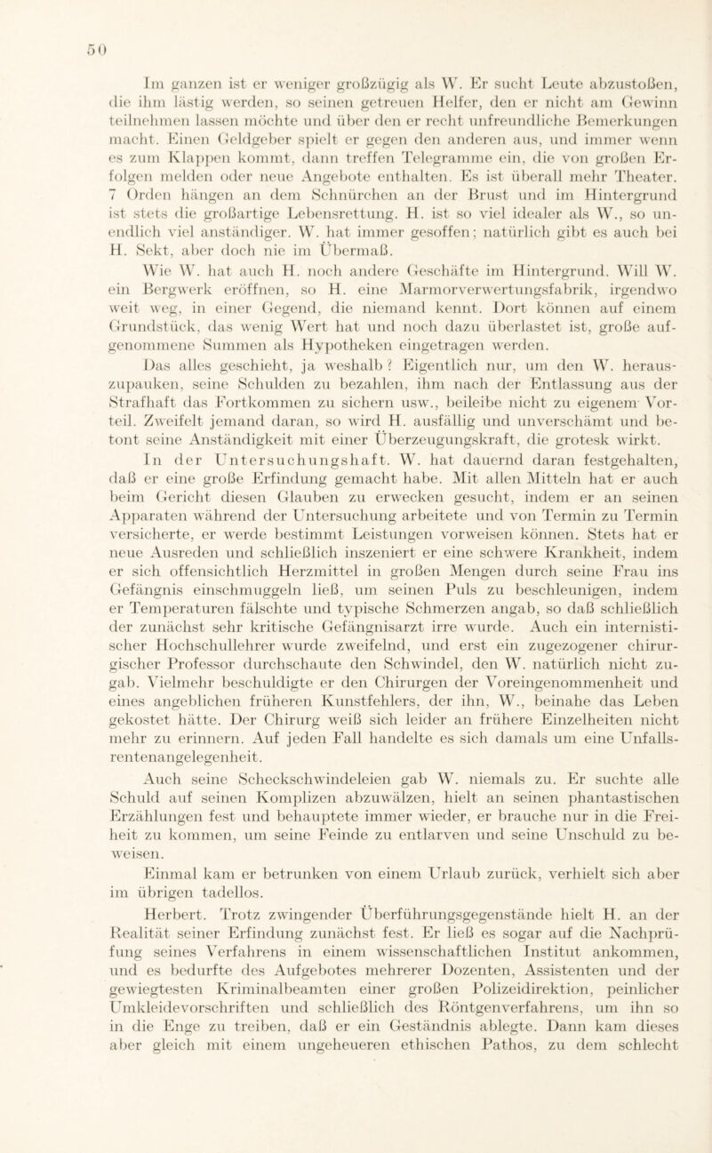 Im ganzen ist er weniger großzügig als W. Er sucht Leute abzustoßen, die ihm lästig werden, so seinen getreuen Helfer, den er nicht am Gewinn teilnehmen lassen möchte und über den er recht unfreundliche Bemerkungen macht. Einen Geldgeber spielt er gegen den anderen aus, und immer wenn es zum Klappen kommt, dann treffen Telegramme ein, die von großen Er¬ folgen melden oder neue Angebote enthalten. Es ist überall mehr Theater. 7 Orden hängen an dem Schnürchen an der Brust und im Hintergrund ist stets die großartige Lebensrettung. H. ist so viel idealer als W., so un¬ endlich viel anständiger. W. hat immer gesoffen; natürlich gibt es auch bei H. Sekt, aber doch nie im Übermaß. Wie W. hat auch H. noch andere Geschäfte im Hintergrund. Will W. ein Bergwerk eröffnen, so H. eine Marmor Verwertungsfabrik, irgendwo weit weg, in einer Gegend, die niemand kennt. Dort können auf einem Grundstück, das wenig Wert hat und noch dazu überlastet ist, große auf¬ genommene Summen als Hypotheken eingetragen werden. Das alles geschieht, ja weshalb ? Eigentlich nur, um den W. heraus- zupauken, seine Schulden zu bezahlen, ihm nach der Entlassung aus der Strafhaft das Fortkommen zu sichern usw., beileibe nicht zu eigenem Vor¬ teil. Zweifelt jemand daran, so wird H. ausfällig und unverschämt und be¬ tont seine Anständigkeit mit einer Überzeugungskraft, die grotesk wirkt. In der Untersuchungshaft. W. hat dauernd daran festgehalten, daß er eine große Erfindung gemacht habe. Mit allen Mitteln hat er auch beim Gericht diesen Glauben zu erwecken gesucht, indem er an seinen Apparaten während der Untersuchung arbeitete und von Termin zu Termin versicherte, er werde bestimmt Leistungen vorweisen können. Stets hat er neue Ausreden und schließlich inszeniert er eine schwere Krankheit, indem er sich offensichtlich Herzmittel in großen Mengen durch seine Frau ins Gefängnis einschmuggeln ließ, um seinen Puls zu beschleunigen, indem er Temperaturen fälschte und typische Schmerzen angab, so daß schließlich der zunächst sehr kritische Gefängnisarzt irre wurde. Auch ein internisti¬ scher Hochschullehrer wurde zweifelnd, und erst ein zugezogener chirur¬ gischer Professor durchschaute den Schwindel, den W. natürlich nicht zu¬ gab. Vielmehr beschuldigte er den Chirurgen der Voreingenommenheit und eines angeblichen früheren Kunstfehlers, der ihn, W., beinahe das Leben gekostet hätte. Der Chirurg weiß sich leider an frühere Einzelheiten nicht mehr zu erinnern. Auf jeden Fall handelte es sich damals um eine Unfalls¬ rentenangelegenheit . Auch seine Scheckschwindeleien gab W. niemals zu. Er suchte alle Schuld auf seinen Komplizen abzuwälzen, hielt an seinen phantastischen Erzählungen fest und behauptete immer wieder, er brauche nur in die Frei¬ heit zu kommen, um seine Feinde zu entlarven und seine Unschuld zu be¬ weisen. Einmal kam er betrunken von einem Urlaub zurück, verhielt sich aber im übrigen tadellos. Herbert. Trotz zwingender Überführungsgegenstände hielt H. an der Realität seiner Erfindung zunächst fest. Er ließ es sogar auf die Nachprü¬ fung seines Verfahrens in einem wissenschaftlichen Institut ankommen, und es bedurfte des Aufgebotes mehrerer Dozenten, Assistenten und der gewiegtesten Kriminalbeamten einer großen Polizeidirektion, peinlicher Umkleidevorschriften und schließlich des Röntgenverfahrens, um ihn so in die Enge zu treiben, daß er ein Geständnis ablegte. Dann kam dieses aber gleich mit einem ungeheueren ethischen Pathos, zu dem schlecht