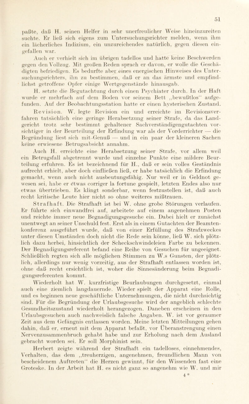 paßte, daß H. seinen Helfer in sehr unerfreulicher Weise hineinzureiten suchte. Er ließ sich eigens zum Untersuchungsrichter melden, wenn ihm ein lächerliches Indizium, ein unzureichendes natürlich, gegen diesen ein¬ gefallen war. Auch er verhielt sich im übrigen tadellos und hatte keine Beschwerden gegen den Vollzug. Mit großen Reden sprach er davon, er wolle die Geschä¬ digten befriedigen. Es bedurfte aber eines energischen Hinweises des Unter¬ suchungsrichters, ihn zu bestimmen, daß er an das ärmste und empfind¬ lichste getroffene Opfer einige Wertgegenstände hinausgab. H. setzte die Begutachtung durch einen Psychiater durch. In der Haft wurde er mehrfach auf dem Boden vor seinem Bett ,,bewußtlos“ aufge- funden. Auf der Beobachtungsstation hatte er einen hysterischen Zustand. Revision. W. legte Revision ein und erreichte im Revisionsver¬ fahren tatsächlich eine geringe Herabsetzung seiner Strafe, da das Land¬ gericht trotz sehr bestimmt gehaltener Sachverständigengutachten vor¬ sichtiger in der Beurteilung der Erfindung war als der Vorderrichter — die Begründung liest sich mit-Genuß — und in ein paar der kleineren Sachen keine erwiesene Betrugsabsicht annahm. Auch H. erreichte eine Herabsetzung seiner Strafe, vor allem weil ein Betrugsfall abgetrennt wurde und einzelne Punkte eine mildere Beur¬ teilung erfuhren. Es ist bezeichnend für H., daß er sein volles Geständnis aufrecht erhielt, aber doch einfließen ließ, er habe tatsächlich die Erfindung gemacht, wenn auch nicht ausbeutungsfähig. Nur weil er in Geldnot ge¬ wesen sei, habe er etwas corriger la fortune gespielt, letzten Endes also nur etwas übertrieben. Es klingt sonderbar, wenn festzustellen ist, daß auch recht kritische Leute hier nicht so ohne weiteres mißtrauen. Strafhaft. Die Strafhaft ist bei W. ohne grobe Störungen verlaufen. Er führte sich einwandfrei auf, arbeitete auf einem angenehmen Posten und reichte immer neue Begnadigungsgesuche ein. Dabei hielt er zunächst unentwegt an seiner Unschuld fest. Erst als in einem Gutachten der Beamten¬ konferenz ausgeführt wurde, daß von einer Erfüllung des Straf Zweckes unter diesen Umständen doch nicht die Rede sein könne, ließ W. sich plötz¬ lich dazu herbei, hinsichtlich der Scheckschwindeleien Farbe zu bekennen. Der Begnadigungsreferent befand eine Reihe von Gesuchen für ungeeignet. Schließlich regten sich alle möglichen Stimmen zu W.s Gunsten, der plötz¬ lich, allerdings nur wenig vorzeitig, aus der Strafhaft entlassen worden ist, ohne daß recht ersichtlich ist, woher die Sinnesänderung beim Begnadi¬ gungsreferenten kommt. Wiederholt hat W. kurzfristige Beurlaubungen durchgesetzt, einmal auch eine ziemlich langdauernde. Wieder spielt der Apparat eine Rolle, und es beginnen neue geschäftliche Unternehmungen, die nicht durchsichtig sind. Für die Begründung der Urlaubsgesuche wird der angeblich schlechte Gesundheitszustand wiederholt herangezogen. Daneben erscheinen in den Urlaubsgesuchen auch nachweislich falsche Angaben. W. ist vor geraumer Zeit aus dem Gefängnis entlassen worden. Meine letzten Mitteilungen gehen dahin, daß er, erneut mit dem Apparat befaßt, vor Überanstrengung einen Nervenzusammenbruch gehabt habe und zur Erholung nach dem Ausland gebracht worden sei. Er soll Morphinist sein. Herbert zeigte während der Strafhaft ein tadelloses, einnehmendes, Verhalten, das dem ,,treuherzigen, angenehmen, freundlichen Mann von bescheidenem Auftreten“ die Herzen gewinnt, für den Wissenden fast eine Groteske. In der Arbeit hat H. es nicht ganz so angenehm wie W. und mir 4 *