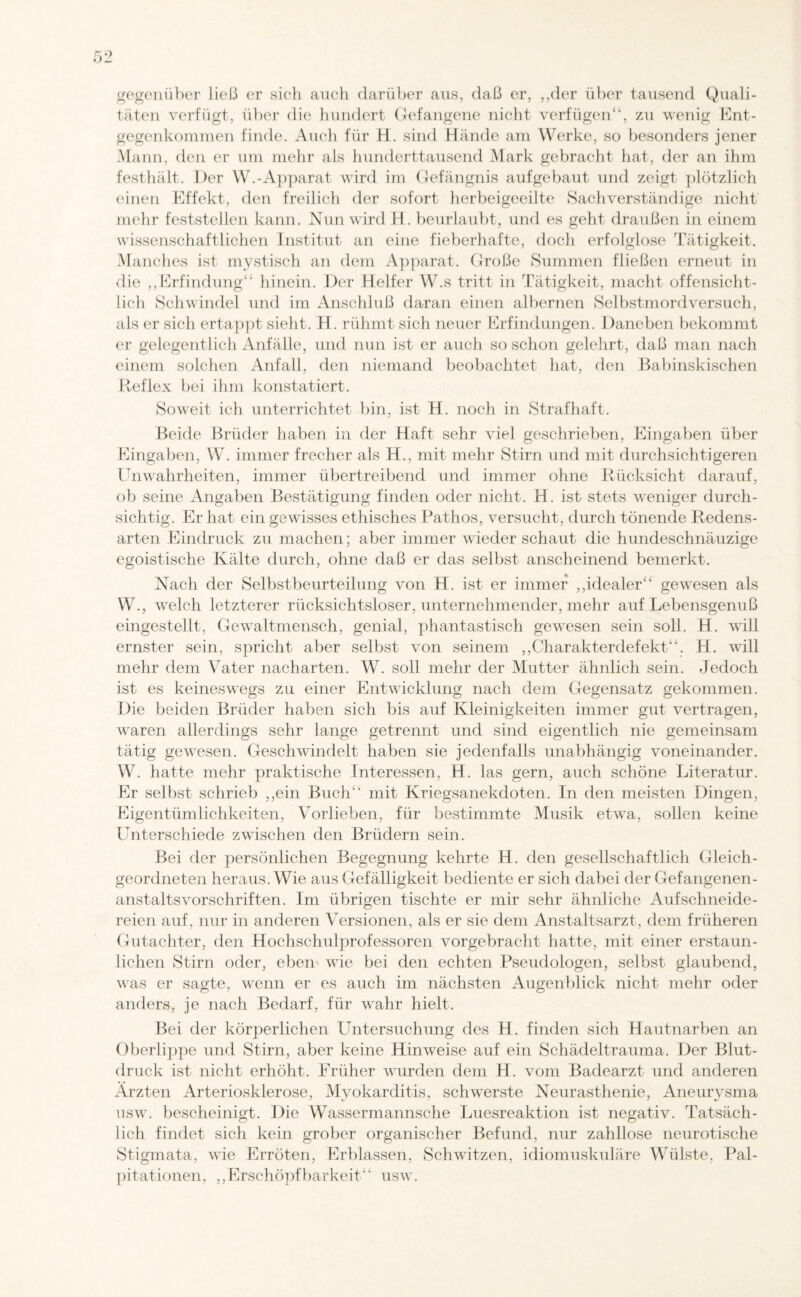 gegenüber ließ er sich auch darüber aus, daß er, ,,der über tausend Quali¬ täten verfügt, über die hundert Gefangene nicht verfügen“, zu wenig Ent¬ gegenkommen finde. Auch für H. sind Hände am Werke, so besonders jener Mann, den er um mehr als hunderttausend Mark gebracht hat, der an ihm festhält. Der W.-Apparat wird im Gefängnis aufgebaut und zeigt plötzlich einen Effekt, den freilich der sofort herbeigeeilte Sachverständige nicht mehr feststellen kann. Nun wird H. beurlaubt, und es geht draußen in einem wissenschaftlichen Institut an eine fieberhafte, doch erfolglose Tätigkeit. Manches ist mystisch an dem Apparat. Große Summen fließen erneut in die „Erfindung“ hinein. Der Helfer W.s tritt in Tätigkeit, macht offensicht¬ lich Schwindel und im Anschluß daran einen albernen Selbstmordversuch, als er sich ertappt sieht. H. rühmt sich neuer Erfindungen. Daneben bekommt er gelegentlich Anfälle, und nun ist er auch so schon gelehrt, daß man nach einem solchen Anfall, den niemand beobachtet hat, den Babinskischen Reflex bei ihm konstatiert. Soweit ich unterrichtet bin, ist H. noch in Strafhaft. Beide Brüder haben in der Haft sehr viel geschrieben, Eingaben über Eingaben, W. immer frecher als H., mit mehr Stirn und mit durchsichtigeren Unwahrheiten, immer übertreibend und immer ohne Rücksicht darauf, ob seine Angaben Bestätigung finden oder nicht. H. ist stets weniger durch¬ sichtig. Er hat ein gewisses ethisches Pathos, versucht, durch tönende Redens¬ arten Eindruck zu machen; aber immer wiederschaut die hundeschnäuzige egoistische Kälte durch, ohne daß er das selbst anscheinend bemerkt. Nach der Selbstbeurteilung von H. ist er immer „idealer“ gewesen als W., welch letzterer rücksichtsloser, unternehmender, mehr auf Lebensgenuß eingestellt, Gewaltmensch, genial, phantastisch gewesen sein soll. H. will ernster sein, spricht aber selbst von seinem „Charakterdefekt“. H. will mehr dem Vater nacharten. W. soll mehr der Mutter ähnlich sein. Jedoch ist es keineswegs zu einer Entwicklung nach dem Gegensatz gekommen. Die beiden Brüder haben sich bis auf Kleinigkeiten immer gut vertragen, waren allerdings sehr lange getrennt und sind eigentlich nie gemeinsam tätig gewesen. Geschwindelt haben sie jedenfalls unabhängig voneinander. W. hatte mehr praktische Interessen, H. las gern, auch schöne Literatur. Er selbst schrieb „ein Buch“ mit Kriegsanekdoten. In den meisten Dingen, Eigentümlichkeiten, Vorlieben, für bestimmte Musik etwa, sollen keine Unterschiede zwischen den Brüdern sein. Bei der persönlichen Begegnung kehrte H. den gesellschaftlich Gleich- geordneten heraus. Wie aus Gefälligkeit bediente er sich dabei der Gefangenen¬ anstaltsvorschriften. Im übrigen tischte er mir sehr ähnliche Aufschneide¬ reien auf, nur in anderen Versionen, als er sie dem Anstaltsarzt, dem früheren Gutachter, den Hochschulprofessoren vorgebracht hatte, mit einer erstaun¬ lichen Stirn oder, eben wie bei den echten Pseudologen, selbst glaubend, was er sagte, wenn er es auch im nächsten Augenblick nicht mehr oder anders, je nach Bedarf, für wahr hielt. Bei der körperlichen Untersuchung des H. finden sich Hautnarben an Oberlippe und Stirn, aber keine Hinweise auf ein Schädeltrauma. Der Blut¬ druck ist nicht erhöht. Früher wurden dem H. vom Badearzt und anderen Ärzten Arteriosklerose, Myokarditis, schwerste Neurasthenie, Aneurysma usw. bescheinigt. Die Wassermannsche Luesreaktion ist negativ. Tatsäch¬ lich findet sich kein grober organischer Befund, nur zahllose neurotische Stigmata, wie Erröten, Erblassen, Schwitzen, idiomuskuläre Wülste, Pal- pitationen, „Erschöpfbarkeit“ usw.