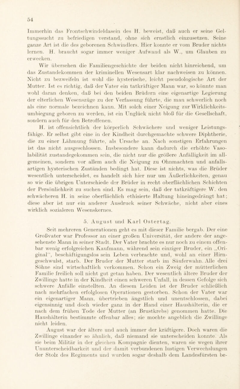 Immerhin das Frontschwindeldasein des H. beweist, daß auch er seine Gel¬ tungssucht zu befriedigen verstand, ohne sich ernstlich einzusetzen. Seine ganze Art ist die des geborenen Schwindlers. Hier konnte er vom Bruder nichts lernen. H. braucht sogar immer weniger Aufwand als W., um Glauben zu erwecken. Wir übersehen die Familiengeschichte der beiden nicht hinreichend, um das Zustandekommen der kriminellen Wesensart klar nachweisen zu können. Nicht zu bezweifeln ist wohl die hysterische, leicht pseudologische Art der Mutter. Ist es richtig, daß der Vater ein tatkräftiger Mann war, so könnte man wohl daran denken, daß bei den beiden Brüdern eine eigenartige Legierung der elterlichen Wesenszüge zu der Verfassung führte, die man schwerlich noch als eine normale bezeichnen kann. Mit solch einer Neigung zur Wirklichkeits- umbiegung geboren zu werden, ist ein Unglück nicht bloß für die Gesellschaft, sondern auch für den Betroffenen. H. ist offensichtlich der körperlich Schwächere und weniger Leistungs¬ fähige. Er selbst gibt eine in der Kindheit durchgemachte schwere Diphtherie, die zu einer Lähmung führte, als Ursache an. Nach sonstigen Erfahrungen ist das nicht ausgeschlossen. Insbesondere kann dadurch die erhöhte Vaso- labilität zustandegekommen sein, die nicht nur die größere Anfälligkeit im all¬ gemeinen, sondern vor allem auch die Neigung zu Ohnmächten und anfalls¬ artigen hysterischen Zuständen bedingt hat. Diese ist nichts, was die Brüder wesentlich unterscheidet, es handelt sich hier nur um Äußerlichkeiten, genau so wie die übrigen Unterschiede der Brüder in recht oberflächlichen Schichten der Persönlichkeit zu suchen sind. Es mag sein, daß der tatkräftigere W. den schwächeren H. in seine oberflächlich ethisierte Haltung hineingedrängt hat; diese aber ist nur ein anderer Ausdruck seiner Schwäche, nicht aber eines wirklich sozialeren Wesenskernes. 5. August und Karl Ostertag. Seit mehreren Generationen geht es mit dieser Familie bergab. Der eine Großvater war Professor an einer großen Universität, der andere der ange¬ sehenste Mann in seiner Stadt. Der Vater brachte es nur noch zu einem offen¬ bar wenig erfolgreichen Kaufmann, während sein einziger Bruder, ein „Ori¬ ginal'', beschäftigungslos sein Leben verbrachte und, wohl an einer Hirn¬ geschwulst, starb. Der Bruder der Mutter starb im Säufer wahn. Alle drei Söhne sind wirtschaftlich verkommen. Schon ein Zweig der mütterlichen Familie freilich soll nicht gut getan haben. Der wesentlich ältere Bruder der Zwällinge hatte in der Kindheit einen schweren Unfall, in dessen Gefolge sich schwere Anfälle einstellten. An diesem Leiden ist der Bruder schließlich nach mehrfachen erfolglosen Operationen gestorben. Schon der Vater war ein eigenartiger Mann, übertrieben ängstlich und unentschlossen, dabei eigensinnig und doch wieder ganz in der Hand einer Haushälterin, die er nach dem frühen Tode der Mutter (an Brustkrebs) genommen hatte. Die Haushälterin bestimmte offenbar alles; sie mochte angeblich die Zwällinge nicht leiden. August w'ar der ältere und auch immer der kräftigere. Doch w-aren die Zwillinge einander so ähnlich, daß niemand sie unterscheiden konnte. Als sie beim Militär in der gleichen Kompagnie dienten, waren sie wegen ihrer Ununterscheidbarkeit und der damit verbundenen lustigen Verwechslungen der Stolz des Regiments und wurden sogar deshalb dem Landesfürsten be-