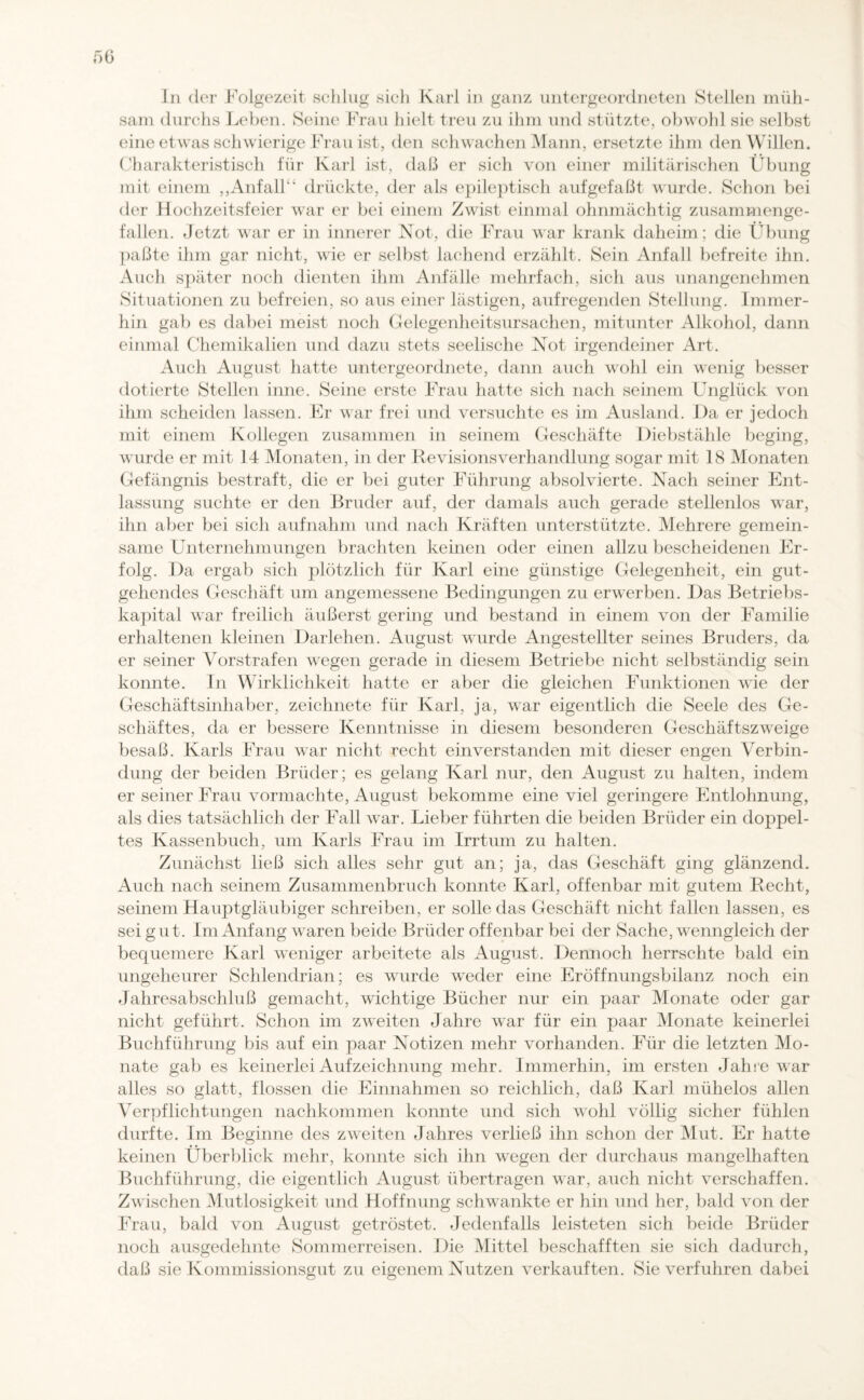 In der .Folgezeit schlug sich Karl in ganz untergeordneten Stellen müh¬ sam durchs Leben. Seine Frau hielt treu zu ihm und stützte, obwohl sie selbst eine etwas schwierige Frau ist, den schwachen Mann, ersetzte ihm den Willen. Charakteristisch für Karl ist, daß er sich von einer militärischen Übung mit einem ,,Anfall'* drückte, der als epileptisch aufgefaßt wurde. Schon bei der Hochzeitsfeier war er bei einem Zwist einmal ohnmächtig zusammenge¬ fallen. Jetzt war er in innerer Not, die Frau war krank daheim; die Übung paßte ihm gar nicht, wie er selbst lachend erzählt. Sein Anfall befreite ihn. Auch später noch dienten ihm Anfälle mehrfach, sich aus unangenehmen Situationen zu befreien, so aus einer lästigen, aufregenden Stellung. Immer¬ hin gab es dabei meist noch Gelegenheitsursachen, mitunter Alkohol, dann einmal Chemikalien und dazu stets seelische Not irgendeiner Art. Auch August hatte untergeordnete, dann auch wohl ein wenig besser dotierte Stellen inne. Seine erste Frau hatte sich nach seinem Unglück von ihm scheiden lassen. Er war frei und versuchte es im Ausland. Da er jedoch mit einem Kollegen zusammen in seinem Geschäfte Diebstähle beging, wurde er mit 14 Monaten, in der Revisionsverhandlung sogar mit 18 Monaten Gefängnis bestraft, die er bei guter Führung absolvierte. Nach seiner Ent¬ lassung suchte er den Bruder auf, der damals auch gerade stellenlos war, ihn aber bei sich aufnahm und nach Kräften unterstützte. Mehrere gemein¬ same Unternehmungen brachten keinen oder einen allzu bescheidenen Er¬ folg. Da ergab sich plötzlich für Karl eine günstige Gelegenheit, ein gut¬ gehendes Geschäft um angemessene Bedingungen zu erwerben. Das Betriebs¬ kapital war freilich äußerst gering und bestand in einem von der Familie erhaltenen kleinen Darlehen. August wurde Angestellter seines Bruders, da er seiner Vorstrafen wegen gerade in diesem Betriebe nicht selbständig sein konnte. In Wirklichkeit hatte er aber die gleichen Funktionen wie der Geschäftsinhaber, zeichnete für Karl, ja, war eigentlich die Seele des Ge¬ schäftes, da er bessere Kenntnisse in diesem besonderen Geschäftszweige besaß. Karls Frau war nicht recht einverstanden mit dieser engen Verbin¬ dung der beiden Brüder; es gelang Karl nur, den August zu halten, indem er seiner Frau vormachte, August bekomme eine viel geringere Entlohnung, als dies tatsächlich der Fall war. Lieber führten die beiden Brüder ein doppel¬ tes Kassenbuch, um Karls Frau im Irrtum zu halten. Zunächst ließ sich alles sehr gut an; ja, das Geschäft ging glänzend. Auch nach seinem Zusammenbruch konnte Karl, offenbar mit gutem Recht, seinem Hauptgläubiger schreiben, er solle das Geschäft nicht fallen lassen, es sei gut. Im Anfang waren beide Brüder offenbar bei der Sache, wenngleich der bequemere Karl weniger arbeitete als August. Dennoch herrschte bald ein ungeheurer Schlendrian; es wurde weder eine Eröffnungsbilanz noch ein Jahresabschluß gemacht, wichtige Bücher nur ein paar Monate oder gar nicht geführt. Schon im zweiten Jahre war für ein paar Monate keinerlei Buchführung bis auf ein paar Notizen mehr vorhanden. Für die letzten Mo¬ nate gab es keinerlei Auf Zeichnung mehr. Immerhin, im ersten Jahre war alles so glatt, flössen die Einnahmen so reichlich, daß Karl mühelos allen Verpflichtungen nachkommen konnte und sich wohl völlig sicher fühlen durfte. Im Beginne des zweiten Jahres verließ ihn schon der Mut. Er hatte keinen Überblick mehr, konnte sich ihn wegen der durchaus mangelhaften Buchführung, die eigentlich August übertragen war, auch nicht verschaffen. Zwischen Mutlosigkeit und Hoffnung schwankte er hin und her, bald von der Frau, bald von August getröstet. Jedenfalls leisteten sich beide Brüder noch ausgedehnte Sommerreisen. Die Mittel beschafften sie sich dadurch, daß sie Kommissionsgut zu eigenem Nutzen verkauften. Sie verfuhren dabei