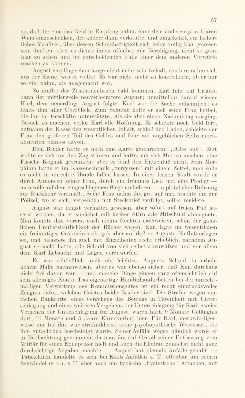 so, daß der eine das Geld in Empfang nahm, ohne dem anderen ganz klaren Wein einzuschenken, der andere dann verkaufte, und umgekehrt, ein lächer¬ liches Manöver, über dessen Schuldhaftigkeit sich beide völlig klar gewesen sein dürften; aber es diente ihnen offenbar zur Beruhigung, nicht so ganz klar zu sehen und im entscheidenden Falle einer dem anderen Vorwürfe machen zu können. August empfing schon lange nicht mehr sein Gehalt, sondern nahm sich aus der Kasse, was er wollte. Es war nicht mehr zu kontrolliern, ob er nur so viel nahm, als ausgemacht war. So mußte der Zusammenbruch bald kommen. Karl fuhr auf Urlaub, dann der mittlerweile neuverheiratete August; unmittelbar darauf wieder Karl, dem neuerdings August folgte. Karl war die Sache unheimlich; es fehlte ihm aller Überblick. Zum Schutze holte er sich seine Frau herbei, die ihn im Geschäfte unterstützte. Als sie aber einen Nachmittag ausging, Besuch zu machen, verlor Karl alle Hoffnung. Er schickte noch Geld fort, entnahm der Kasse den wesentlichen Inhalt, schloß den Laden, schickte der Frau den größeren Teil des Geldes und fuhr mit angeblichen Selbstmord¬ absichten planlos davon. Dem Bruder hatte er noch eine Karte geschrieben: „Alles aus“. Erst wollte er sich vor den Zug stürzen und hatte, um sich Mut zu machen, eine Flasche Kognak getrunken; aber er fand den Entschluß nicht. Sein Mor¬ phium hatte er im Kassenschrank „vergessen“ mit einem Zettel, man solle es nicht in Unrechte Hände fallen lassen. In einer fernen Stadt wurde er durch Annoncen seiner Frau, durch ein frommes Lied und eine Predigt — man solle auf dem eingeschlagenen Wege umkehren — in plötzlicher Rührung zur Rückkehr veranlaßt. Seine Frau nahm ihn gut auf und brachte ihn zur Polizei, wo er sich, vergeblich mit Steckbrief verfolgt, selbst meldete. August war längst verhaftet gewesen, aber sofort auf freien Fuß ge¬ setzt worden, da er zunächst mit kecker Stirn alle Mitschuld ableugnete. Man konnte ihm vorerst auch nichts Rechtes nach weisen, schon der gänz¬ lichen Unübersichtlichkeit der Bücher wegen. Karl legte im wesentlichen ein freimütiges Geständnis ab, gab aber an, daß er Augusts Einfluß erlegen sei, und belastete ihn auch mit Einzelheiten recht erheblich, nachdem Au¬ gust versucht hatte, alle Schuld von sich selbst abzuwälzen und vor allem dem Karl Lebsucht und Lügen vorzuwerfen. Es war schließlich auch ein leichtes, Augusts Schuld in erheb¬ lichem Maße nachzuweisen, aber es war ebenso sicher, daß Karl durchaus nicht frei davon war — und manche Dinge gingen ganz offensichtlich auf sein alleiniges Konto. Das eigenartige Handinhandarbeiten bei der unrecht¬ mäßigen Verwertung des Kommissionsgutes ist ein recht eindrucksvolles Zeugnis dafür, welchen Geistes beide Brüder sind. Die Strafen wegen ein¬ fachen Bankrotts, eines Vergehens des Betrugs in Tateinheit mit Lmter- schlagung und eines weiteren Vergehens der LTnterschlagung für Karl, zweier Vergehen der Unterschlagung für August, waren hart, 9 Monate Gefängnis dort, 14 Monate und 5 Jahre Ehrenverlust hier. Für Karl, merkwürdiger¬ weise nur für ihn, war strafmildernd seine psychopathische Wesensart, die ihm gutachtlich bescheinigt wurde. Seiner Anfälle wegen nämlich wurde er in Beobachtung genommen, da man ihn auf Grund seiner Entlassung vom Militär für einen Epileptiker hielt und auch die Ehefrau zunächst nicht ganz durchsichtige Angaben machte. — August hat niemals Anfälle gehabt. — Tatsächlich handelte es sich bei Karls Anfällen z. T. offenbar um reinen Schwindel (s. o.), z. T. aber auch um typische „hysterische“ Attacken, mit