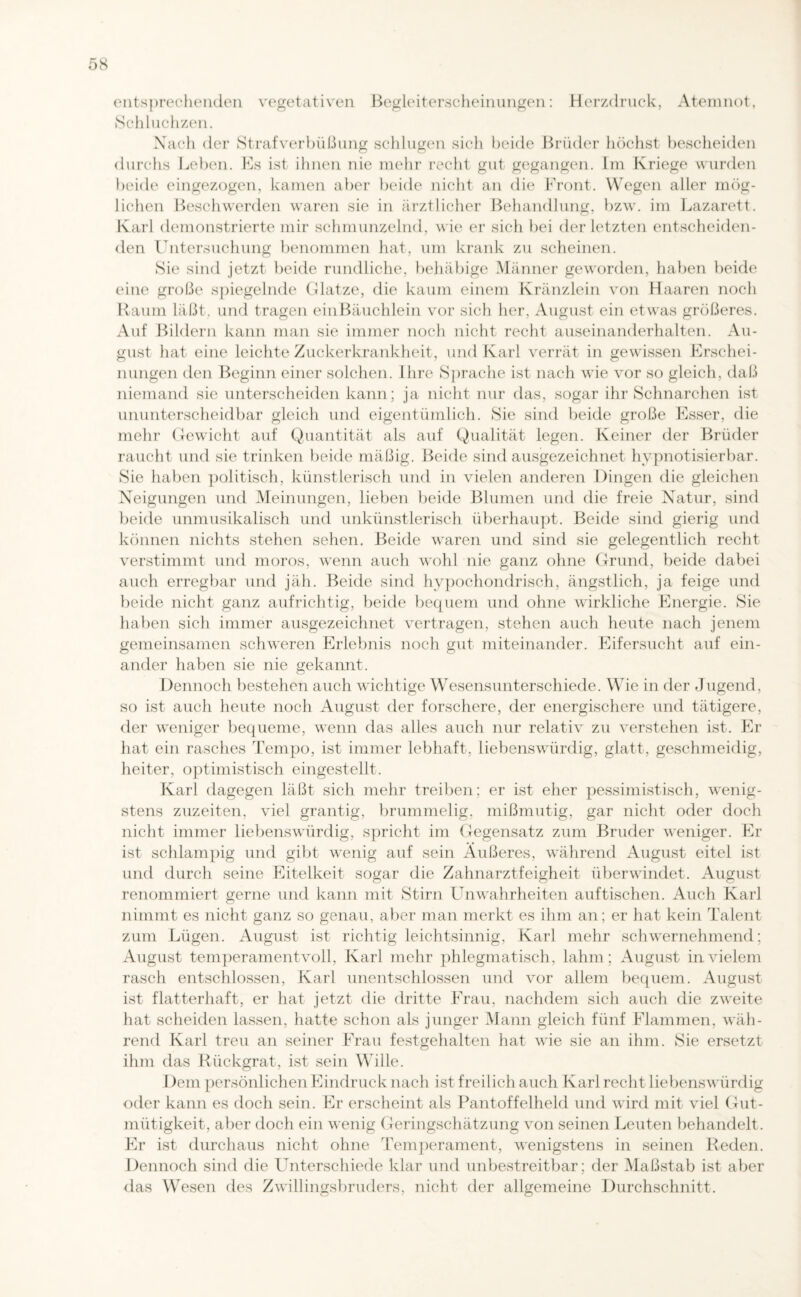 entsprechenden vegetativen Begleiterscheinungen: Herzdruck, Atemnot, Schluchzen. Nach der Strafverbüßung schlugen sich beide Brüder höchst bescheiden O o durchs Leben. Es ist ihnen nie mehr recht gut gegangen. Im Kriege wurden beide eingezogen, kamen aber beide nicht an die Front. Wegen aller mög- lichen Beschwerden waren sie in ärztlicher Behandlung, bzw. im Lazarett. Karl demonstrierte mir schmunzelnd, wie er sich bei der letzten entscheiden¬ den Untersuchung benommen hat, um krank zu scheinen. Sie sind jetzt beide rundliche, behäbige Männer geworden, haben beide eine große spiegelnde Glatze, die kaum einem Kränzlein von Haaren noch Raum läßt, und tragen ein Bäuchlein vor sich her, August ein etwas größeres. Auf Bildern kann man sie immer noch nicht recht auseinanderhalten. Au¬ gust hat eine leichte Zuckerkrankheit, und Karl verrät in gewissen Erschei¬ nungen den Beginn einer solchen. Ihre Sprache ist nach wie vor so gleich, daß niemand sie unterscheiden kann; ja nicht nur das, sogar ihr Schnarchen ist ununterscheidbar gleich und eigentümlich. Sie sind beide große Esser, die mehr Gewicht auf Quantität als auf Qualität legen. Keiner der Brüder raucht und sie trinken beide mäßig. Beide sind ausgezeichnet hypnotisierbar. Sie haben politisch, künstlerisch und in vielen anderen Dingen die gleichen Neigungen und Meinungen, lieben beide Blumen und die freie Natur, sind beide unmusikalisch und unkünstlerisch überhaupt. Beide sind gierig und können nichts stehen sehen. Beide waren und sind sie gelegentlich recht verstimmt und moros, wenn auch wohl nie ganz ohne Grund, beide dabei auch erregbar und jäh. Beide sind hypochondrisch, ängstlich, ja feige und beide nicht ganz aufrichtig, beide bequem und ohne wirkliche Energie. Sie haben sich immer ausgezeichnet vertragen, stehen auch heute nach jenem gemeinsamen schweren Erlebnis noch gut miteinander. Eifersucht auf ein¬ ander haben sie nie gekannt. Dennoch bestehen auch wichtige Wesensunterschiede. Wie in der Jugend, so ist auch heute noch August der forschere, der energischere und tätigere, der weniger bequeme, wenn das alles auch nur relativ zu verstehen ist. Er hat ein rasches Tempo, ist immer lebhaft, liebenswürdig, glatt, geschmeidig, heiter, optimistisch eingestellt. Karl dagegen läßt sich mehr treiben; er ist eher pessimistisch, wenig¬ stens zuzeiten, viel grantig, brummelig, mißmutig, gar nicht oder doch nicht immer liebenswürdig, spricht im Gegensatz zum Bruder weniger. Er ist schlampig und gibt wenig auf sein Äußeres, während August eitel ist und durch seine Eitelkeit sogar die Zahnarztfeigheit überwindet. August renommiert gerne und kann mit Stirn Unwahrheiten auf tischen. Auch Karl nimmt es nicht ganz so genau, aber man merkt es ihm an; er hat kein Talent zum Lügen. August ist richtig leichtsinnig, Karl mehr schwernehmend; August temperamentvoll, Karl mehr phlegmatisch, lahm; August in vielem rasch entschlossen, Karl unentschlossen und vor allem bequem. August ist flatterhaft, er hat jetzt die dritte Frau, nachdem sich auch die zweite hat scheiden lassen, hatte schon als junger Mann gleich fünf Flammen, wäh¬ rend Karl treu an seiner Frau festgehalten hat wie sie an ihm. Sie ersetzt ihm das Rückgrat, ist sein Wille. Dem persönlichen Eindruck nach ist freilich auch Karl recht liebenswürdig oder kann es doch sein. Er erscheint als Pantoffelheld und wird mit viel Gut¬ mütigkeit, aber doch ein wenig Geringschätzung von seinen Leuten behandelt. Er ist durchaus nicht ohne Temperament, wenigstens in seinen Reden. Dennoch sind die Unterschiede klar und unbestreitbar; der Maßstab ist aber das Wesen des Zwillingsbruders, nicht der allgemeine Durchschnitt.
