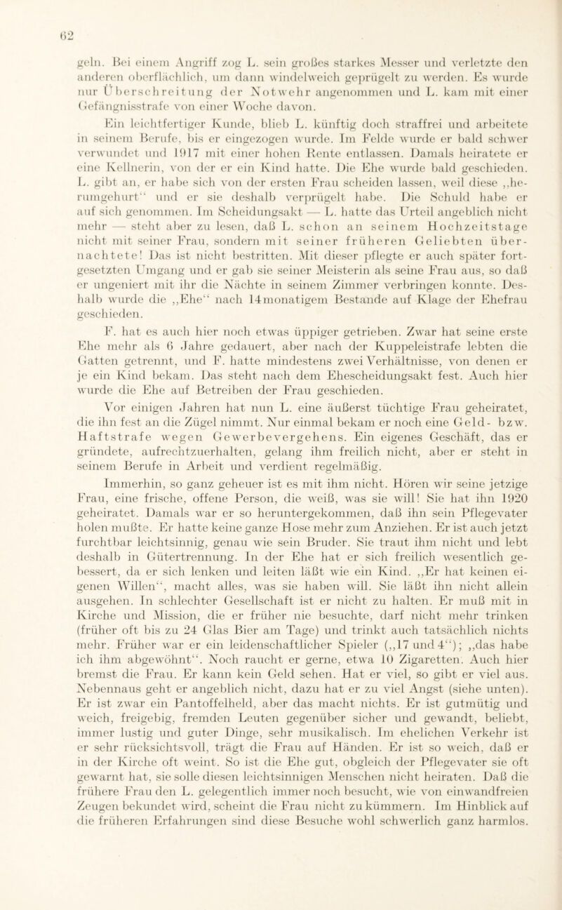 geln. Bei einem Angriff zog L. sein großes starkes Messer und verletzte den anderen oberflächlich, um dann windelweich geprügelt zu werden. Es wurde nur Überschreitung der Notwehr angenommen und L. kam mit einer Gefängnisstrafe von einer Woche davon. Ein leichtfertiger Kunde, blieb L. künftig doch straffrei und arbeitete in seinem Berufe, bis er eingezogen wurde. Im Felde wurde er bald schwer verwundet und 1917 mit einer hohen Rente entlassen. Damals heiratete er eine Kellnerin, von der er ein Kind hatte. Die Ehe wurde bald geschieden. L. gibt an, er habe sich von der ersten Frau scheiden lassen, weil diese ,,he¬ rumgehurt'' und er sie deshalb verprügelt habe. Die Schuld habe er auf sich genommen. Im Scheidungsakt — L. hatte das Urteil angeblich nicht mehr — steht aber zu lesen, daß L. schon an seinem Hochzeitstage nicht mit seiner Frau, sondern mit seiner früheren Geliebten über¬ nachtete! Das ist nicht bestritten. Mit dieser pflegte er auch später fort¬ gesetzten Umgang und er gab sie seiner Meisterin als seine Frau aus, so daß er ungeniert mit ihr die Nächte in seinem Zimmer verbringen konnte. Des¬ halb wurde die ,,Ehe“ nach 14monatigem Bestände auf Klage der Ehefrau geschieden. F. hat es auch hier noch etwas üppiger getrieben. Zwar hat seine erste Ehe mehr als 6 Jahre gedauert, aber nach der Kuppeleistrafe lebten die Gatten getrennt, und F. hatte mindestens zwei Verhältnisse, von denen er je ein Kind bekam. Das steht nach dem Ehescheidungsakt fest. Auch hier wurde die Ehe auf Betreiben der Frau geschieden. Vor einigen Jahren hat nun L. eine äußerst tüchtige Frau geheiratet, die ihn fest an die Zügel nimmt. Nur einmal bekam er noch eine Geld- bzw. Haftstrafe wegen Ge werbe Vergehens. Ein eigenes Geschäft, das er gründete, aufrechtzuerhalten, gelang ihm freilich nicht, aber er steht in seinem Berufe in Arbeit und verdient regelmäßig. Immerhin, so ganz geheuer ist es mit ihm nicht. Hören wir seine jetzige Frau, eine frische, offene Person, die weiß, was sie will! Sie hat ihn 1920 geheiratet. Damals war er so heruntergekommen, daß ihn sein Pflegevater holen mußte. Er hatte keine ganze Hose mehr zum Anziehen. Er ist auch jetzt furchtbar leichtsinnig, genau wie sein Bruder. Sie traut ihm nicht und lebt deshalb in Gütertrennung. In der Ehe hat er sich freilich wesentlich ge¬ bessert, da er sich lenken und leiten läßt wie ein Kind. ,,Er hat keinen ei¬ genen Willen“, macht alles, was sie haben will. Sie läßt ihn nicht allein ausgehen. In schlechter Gesellschaft ist er nicht zu halten. Er muß mit in Kirche und Mission, die er früher nie besuchte, darf nicht mehr trinken (früher oft bis zu 24 Glas Bier am Tage) und trinkt auch tatsächlich nichts mehr. Früher war er ein leidenschaftlicher Spieler (,,17 und 4“); ,,das habe ich ihm abgewTöhnt“. Noch raucht er gerne, etwa 10 Zigaretten. Auch hier bremst die Frau. Er kann kein Geld sehen. Hat er viel, so gibt er viel aus. Nebennaus geht er angeblich nicht, dazu hat er zu viel Angst (siehe unten). Er ist zwar ein Pantoffelheld, aber das macht nichts. Er ist gutmütig und weich, freigebig, fremden Leuten gegenüber sicher und gewandt, beliebt, immer lustig und guter Dinge, sehr musikalisch. Im ehelichen Verkehr ist er sehr rücksichtsvoll, trägt die Frau auf Händen. Er ist so weich, daß er in der Kirche oft weint. So ist die Ehe gut, obgleich der Pflegevater sie oft gewarnt hat, sie solle diesen leichtsinnigen Menschen nicht heiraten. Daß die frühere Frau den L. gelegentlich immernoch besucht, wie von einwandfreien Zeugen bekundet wird, scheint die Frau nicht zu kümmern. Im Hinblick auf die früheren Erfahrungen sind diese Besuche wrohl schwerlich ganz harmlos.
