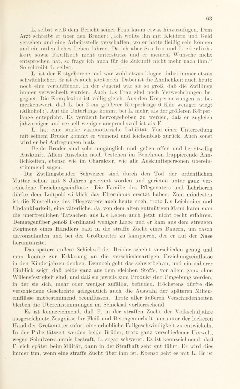 L. selbst weiß dem Bericht seiner Frau kaum etwas hinzuzufügen. Dem Arzt schreibt er über den Bruder: ,,Ich wollte ihn mit Kleidern und Geld versehen und eine Arbeitsstelle verschaffen, wo er hätte fleißig sein können und ein ordentliches Leben führen. Da ich aber Saufen und Liederlich¬ keit sowie Faulheit nicht unterstütze und er meinem Wunsche nicht entsprochen hat, so frage ich auch für die Zukunft nicht mehr nach ihm.“ So schreibt L. selbst. L. ist der Erstgeborene und war wohl etwas klüger, dabei immer etwas schwächlicher. Er ist es auch jetzt noch. Dabei ist die Ähnlichkeit auch heute noch eine verblüffende. In der Jugend war sie so groß, daß die Zwillinge immer verwechselt wurden. Auch L.s Frau sind noch Verwechslungen be¬ gegnet. Die Komplexion ist völlig gleich. Aus den Körpermessungen ist be¬ merkenswert, daß L. bei 2 cm größerer Körperlänge 6 Kilo weniger wiegt (Alkohol ?). Auf die Unterlänge kommt bei L. mehr, als der größeren Körper¬ länge entspricht. Es verdient hervorgehoben zu werden, daß er zugleich jähzorniger und sexuell weniger anspruchsvoll ist als F. L. hat eine starke vasomotorische Labilität. Von einer Unterredung mit seinem Bruder kommt er weinend und leichenblaß zurück. Auch sonst wird er bei Aufregungen blaß. Beide Brüder sind sehr umgänglich und geben offen und bereitwillig Auskunft. Allem Anschein nach bestehen im Benehmen frappierende Ähn¬ lichkeiten, ebenso wie im Charakter, wie alle Auskunftspersonen überein¬ stimmend sagen. Die Zwillingsbrüder Schweizer sind durch den Tod der ordentlichen Mutter schon mit 8 Jahren getrennt worden und gerieten unter ganz ver¬ schiedene Erziehungseinflüsse. Die Familie des Pflegevaters und Lehrherrn dürfte dem Luitpold wirklich das Elternhaus ersetzt haben. Zum mindesten ist die Einstellung des Pflegevaters auch heute noch, trotz L.s Leichtsinn und Undankbarkeit, eine väterliche. Ja, von dem alten gutmütigen Mann kann man die unerfreulichen Tatsachen aus L.s Leben auch jetzt nicht recht erfahren. Demgegenüber genoß Ferdinand weniger Liebe und er kam aus dem strengen Regiment eines Händlers bald in die straffe Zucht eines Bauern, um rasch davonzulaufen und bei der Großmutter zu kampieren, der er auf der Nase herumtanzte. Das spätere äußere Schicksal der Brüder scheint verschieden genug und man könnte zur Erklärung an die verschiedenartigen Erziehungseinflüsse in den Kinderjahren denken. Dennoch geht das schwerlich an, und ein näherer Einblick zeigt, daß beide ganz aus dem gleichen Stoffe, vor allem ganz ohne Willensfestigkeit sind, und daß sie jeweils zum Produkt der Umgebung werden, in der sie sich, mehr oder weniger zufällig, befinden. Höchstens dürfte die verschiedene Geschichte gelegentlich auch die Auswahl der späteren Milieu¬ einflüsse mitbestimmend beeinflussen. Trotz aller äußeren Verschiedenheiten bleiben die Übereinstimmungen im Schicksal vorherrschend. Es ist kennzeichnend, daß F. in der straffen Zucht der Volkschuljahre ausgezeichnete Zeugnisse für Fleiß und Betragen erhält, um unter der lockeren Hand der Großmutter sofort eine erhebliche Fallgeschwindigkeit zu entwickeln. In der Pubertätszeit werden beide Brüder, trotz ganz verschiedener Umwelt, wegen Schulversäumnis bestraft, L. sogar schwerer. Es ist kennzeichnend, daß F. sich später beim Militär, dann in der Strafhaft sehr gut führt. Er wird dies immer tun, wenn eine straffe Zucht über ihm ist. Ebenso geht es mit L. Er ist