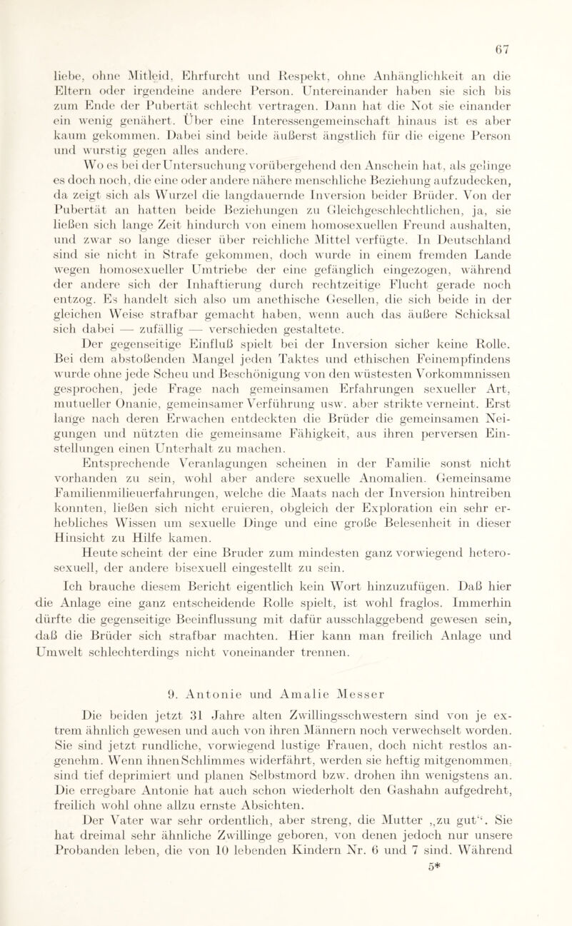 liebe, ohne Mitleid, Ehrfurcht und Respekt, ohne Anhänglichkeit an die Eltern oder irgendeine andere Person. Untereinander haben sie sich bis zum Ende der Pubertät schlecht vertragen. Dann hat die Not sie einander ein wenig genähert. Über eine Interessengemeinschaft hinaus ist es aber kaum gekommen. Dabei sind beide äußerst ängstlich für die eigene Person und wurstig gegen alles andere. W o es bei der Untersuchung vorübergehend den Anschein hat, als gelinge es doch noch, die eine oder andere nähere menschliche Beziehung aufzudecken, da zeigt sich als Wurzel die langdauernde Inversion beider Brüder. Von der Pubertät an hatten beide Beziehungen zu Gleichgeschlechtlichen, ja, sie ließen sich lange Zeit hindurch von einem homosexuellen Freund aushalten, und zwar so lange dieser über reichliche Mittel verfügte. In Deutschland sind sie nicht in Strafe gekommen, doch wurde in einem fremden Lande wegen homosexueller Umtriebe der eine gefänglich eingezogen, während der andere sich der Inhaftierung durch rechtzeitige Flucht gerade noch entzog. Es handelt sich also um anethische Gesellen, die sich beide in der gleichen Weise strafbar gemacht haben, wenn auch das äußere Schicksal sich dabei — zufällig — verschieden gestaltete. Der gegenseitige Einfluß spielt bei der Inversion sicher keine Rolle. Bei dem abstoßenden Mangel jeden Taktes und ethischen Feinempfindens wurde ohne jede Scheu und Beschönigung von den wüstesten Vorkommnissen gesprochen, jede Frage nach gemeinsamen Erfahrungen sexueller Art, mutueller Onanie, gemeinsamer Verführung usw. aber strikte verneint. Erst lange nach deren Erwachen entdeckten die Brüder die gemeinsamen Nei¬ gungen und nützten die gemeinsame Fähigkeit, aus ihren perversen Ein¬ stellungen einen Unterhalt zu machen. Entsprechende Veranlagungen scheinen in der Familie sonst nicht vorhanden zu sein, wohl aber andere sexuelle Anomalien. Gemeinsame Familienmilieuerfahrungen, welche die Maats nach der Inversion hintreiben konnten, ließen sich nicht eruieren, obgleich der Exploration ein sehr er¬ hebliches Wissen um sexuelle Dinge und eine große Belesenheit in dieser Hinsicht zu Hilfe kamen. Heute scheint der eine Bruder zum mindesten ganz vorwiegend hetero¬ sexuell, der andere bisexuell eingestellt zu sein. Ich brauche diesem Bericht eigentlich kein Wort hinzuzufügen. Daß hier die Anlage eine ganz entscheidende Rolle spielt, ist wohl fraglos. Immerhin dürfte die gegenseitige Beeinflussung mit dafür ausschlaggebend gewesen sein, daß die Brüder sich strafbar machten. Hier kann man freilich Anlage und Umwelt schlechterdings nicht voneinander trennen. 9. Antonie und Amalie Messer Die beiden jetzt 31 Jahre alten Zwillingsschwestern sind von je ex¬ trem ähnlich gewesen und auch von ihren Männern noch verwechselt worden. Sie sind jetzt rundliche, vorwiegend lustige Frauen, doch nicht restlos an¬ genehm. Wenn ihnen Schlimmes widerfährt, werden sie heftig mitgenommen, sind tief deprimiert und planen Selbstmord bzw. drohen ihn wenigstens an. Die erregbare Antonie hat auch schon wiederholt den Gashahn aufgedreht, freilich wohl ohne allzu ernste Absichten. Der Vater war sehr ordentlich, aber streng, die Mutter ,,zu gut‘‘. Sie hat dreimal sehr ähnliche Zwillinge geboren, von denen jedoch nur unsere Probanden leben, die von 10 lebenden Kindern Nr. 6 und 7 sind. Während 5*