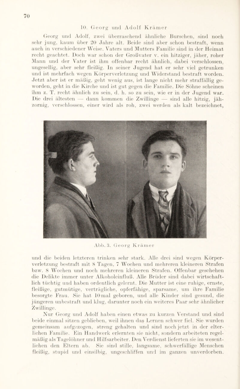 10. Georg und Adolf Krämer Georg und Adolf, zwei überraschend ähnliche Burschen, sind noch sehr jung, kaum über 20 Jahre alt. Beide sind aber schon bestraft, wenn auch in verschiedener Weise. Vaters und Mutters Familie sind in der Heimat recht geachtet. Doch war schon der Großvater v. ein hitziger, jäher, roher Mann und der Vater ist ihm offenbar recht ähnlich, dabei verschlossen, ungesellig, aber sehr fleißig. In seiner Jugend hat er sehr viel getrunken und ist mehrfach wegen Körperverletzung und Widerstand bestraft worden. Jetzt aber ist er mäßig, geht wenig aus, ist lange nicht mehr straffällig ge¬ worden, geht in die Kirche und ist gut gegen die Familie. Die Söhne scheinen ihm z. T. recht ähnlich zu sein, d. h. so zu sein, wie er in der Jugend war. Die drei ältesten — dann kommen die Zwillinge — sind alle hitzig, jäh¬ zornig, verschlossen, einer wird als roh, zwei werden als kalt bezeichnet, Abb. 3. Georg Krämer und die beiden letzteren trinken sehr stark. Alle drei sind wegen Körper¬ verletzung bestraft mit 8 Tagen, 7 Wochen und mehreren kleineren Strafen bzw. 8 Wochen und noch mehreren kleineren Strafen. Offenbar geschehen die Delikte immer unter Alkoholeinfluß. Alle Brüder sind dabei wirtschaft¬ lich tüchtig und haben ordentlich gelernt. Die Mutter ist eine ruhige, ernste, fleißige, gutmütige, verträgliche, opferfähige, sparsame, um ihre Familie besorgte Frau. Sie hat 10mal geboren, und alle Kinder sind gesund, die jüngeren unbestraft und klug, darunter noch ein weiteres Paar sehr ähnlicher Zwillinge. Nur Georg und Adolf haben einen etwas zu kurzen Verstand und sind beide einmal sitzen geblieben, weil ihnen das Lernen schwer fiel. Sie wurden gemeinsam aufgezogen, streng gehalten und sind noch jetzt in der elter¬ lichen Familie. Ein Handwerk erlernten sie nicht, sondern arbeiteten regel¬ mäßig als Tagelöhner und Hilfsarbeiter. Den Verdienst lieferten sie im wesent¬ lichen den Eltern ab. Sie sind stille, langsame, schwerfällige Menschen fleißig, stupid und einsilbig, ungeschliffen und im ganzen unverdorben.