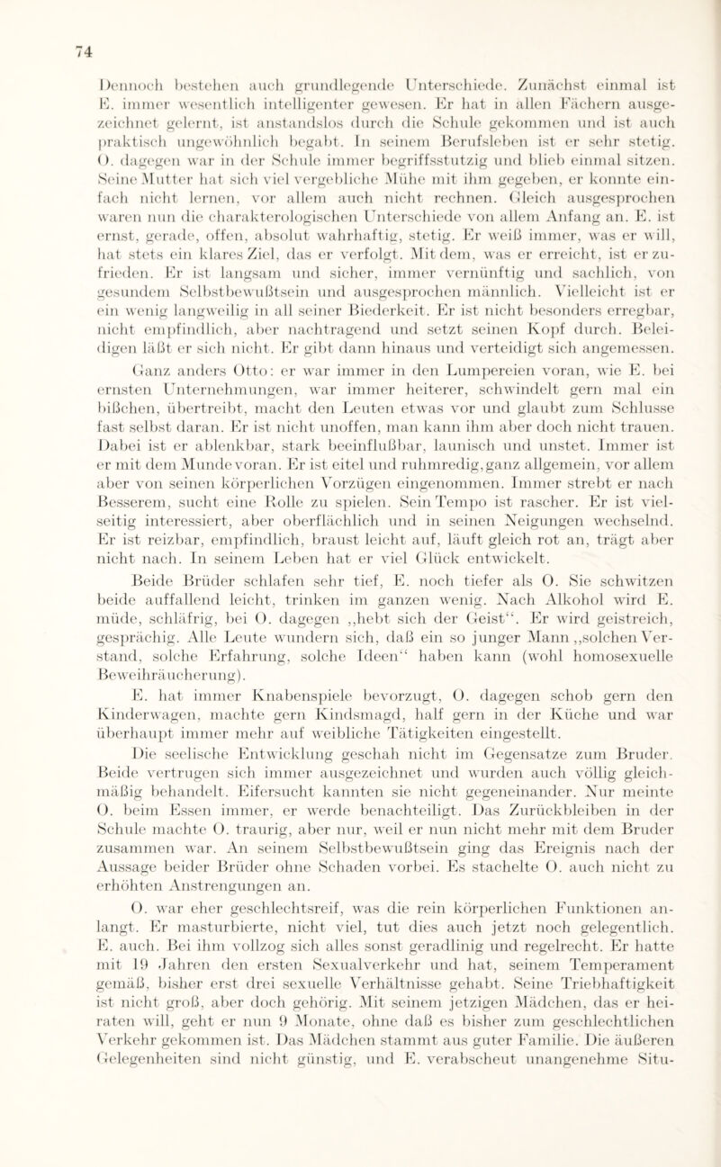 Dennoch bestellen auch grundlegende Unterschiede. Zunächst einmal ist E. immer wesentlich intelligenter gewesen. Er hat in allen Fächern ausge¬ zeichnet gelernt, ist anstandslos durch die Schule gekommen und ist auch praktisch ungewöhnlich begabt. In seinem Berufsleben ist er sehr stetig. O. dagegen war in der Schule immer begriffsstutzig und blieb einmal sitzen. Seine Mutter hat sich viel vergebliche Mühe mit ihm gegeben, er konnte ein¬ fach nicht lernen, vor allem auch nicht rechnen. Gleich ausgesprochen waren nun die charakterologischen Unterschiede von allem Anfang an. E. ist ernst, gerade, offen, absolut wahrhaftig, stetig. Er weiß immer, was er will, hat stets ein klares Ziel, das er verfolgt. Mit dem, was er erreicht, ist er zu¬ frieden. Er ist langsam und sicher, immer vernünftig und sachlich, von gesundem Selbstbewußtsein und ausgesprochen männlich. Vielleicht ist er ein wenig langweilig in all seiner Biederkeit. Er ist nicht besonders erregbar, nicht empfindlich, aber nachtragend und setzt seinen Kopf durch. Belei¬ digen läßt er sich nicht. Er gibt dann hinaus und verteidigt sich angemessen. Ganz anders Otto: er war immer in den Lumpereien voran, wie E. bei ernsten Unternehmungen, war immer heiterer, schwindelt gern mal ein bißchen, übertreibt, macht den Leuten etwas vor und glaubt zum Schlüsse fast selbst daran. Er ist nicht unoffen, man kann ihm aber doch nicht trauen. Dabei ist er ablenkbar, stark beeinflußbar, launisch und unstet. Immer ist er mit dem Munde voran. Er ist eitel und ruhmredig, ganz allgemein, vor allem aber von seinen körperlichen Vorzügen eingenommen. Immer strebt er nach Besserem, sucht eine Rolle zu spielen. Sein Tempo ist rascher. Er ist viel¬ seitig interessiert, aber oberflächlich und in seinen Neigungen wechselnd. Er ist reizbar, empfindlich, braust leicht auf, läuft gleich rot an, trägt aber nicht nach. In seinem Leben hat er viel Glück entwickelt. Beide Brüder schlafen sehr tief, E. noch tiefer als 0. Sie schwitzen beide auffallend leicht, trinken im ganzen wenig. Nach Alkohol wird E. müde, schläfrig, bei O. dagegen ,,hebt sich der GeistEr wird geistreich, gesprächig. Alle Leute wundern sich, daß ein so junger Mann ,,solchen Ver¬ stand, solche Erfahrung, solche Ideen“ haben kann (wohl homosexuelle Beweihräucherung). E. hat immer Knabenspiele bevorzugt, 0. dagegen schob gern den Kinderwagen, machte gern Kindsmagd, half gern in der Küche und war überhaupt immer mehr auf weibliche Tätigkeiten eingestellt. Die seelische Entwicklung geschah nicht im Gegensätze zum Bruder. Beide vertrugen sich immer ausgezeichnet und wurden auch völlig gleich¬ mäßig behandelt. Eifersucht kannten sie nicht gegeneinander. Nur meinte 0. beim Essen immer, er werde benachteiligt. Das Zurückbleiben in der Schule machte 0. traurig, aber nur, weil er nun nicht mehr mit dem Bruder zusammen war. An seinem Selbstbewußtsein ging das Ereignis nach der Aussage beider Brüder ohne Schaden vorbei. Es stachelte 0. auch nicht zu erhöhten Anstrengungen an. 0. war eher geschlechtsreif, was die rein körperlichen Funktionen an¬ langt. Er masturbierte, nicht viel, tut dies auch jetzt noch gelegentlich. E. auch. Bei ihm vollzog sich alles sonst geradlinig und regelrecht. Er hatte mit 19 Jahren den ersten Sexual verkehr und hat, seinem Temperament gemäß, bisher erst drei sexuelle Verhältnisse gehabt. Seine Triebhaftigkeit ist nicht groß, aber doch gehörig. Mit seinem jetzigen Mädchen, das er hei¬ raten will, geht er nun 9 Monate, ohne daß es bisher zum geschlechtlichen Verkehr gekommen ist. Das Mädchen stammt aus guter Familie. Die äußeren Gelegenheiten sind nicht günstig, und E. verabscheut unangenehme Situ-