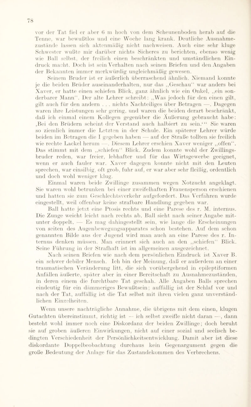 Tenne, war bewußtlos und eine Woche lang krank. Deutliche Ausnahme¬ zustände lassen sich aktenmäßig nicht nachweisen. Auch eine sehr kluge Schwester wußte mir darüber nichts Sicheres zu berichten, ebenso wenig wie Ball selbst, der freilich einen beschränkten und umständlichen Ein¬ druck macht. Doch ist sein Verhalten nach seinen Briefen und den Angaben der Bekannten immer merkwürdig ungleichmäßig gewesen. Seinem Bruder ist er äußerlich überraschend ähnlich. Niemand konnte je die beiden Brüder auseinanderhalten, nur das „Geschau“ war anders bei Xaver, er hatte einen schiefen Blick, ganz ähnlich wie ein Onkel, ,,ein son¬ derbarer Mann“. Der alte Lehrer schreibt: ,,Was jedoch für den einen gilt, gilt auch für den andern . . . nichts Nachteiliges über Betragen —. Dagegen waren ihre Leistungen sehr gering, und waren die beiden derart beschränkt, daß ich einmal einem Kollegen gegenüber die Äußerung gebraucht habe: ,Bei den Brüdern scheint der Verstand auch halbiert zu sein/“ Sie waren so ziemlich immer die Letzten in der Schule. Ein späterer Lehrer würde beiden im Betragen die 1 gegeben haben — auf der Straße tollten sie freilich wie rechte Lackel herum —. Diesem Lehrer erschien Xaver weniger ,,offen. Das stimmt mit dem ,,schiefen“ Blick. Zudem konnte wohl der Zwillings¬ bruder reden, war freier, lebhafter und für das Wirtsgewerbe geeignet, wenn er auch fauler war. Xaver dagegen konnte nicht mit den Leuten sprechen, war einsilbig, oft grob, fuhr auf, er war aber sehr fleißig, ordentlich und doch wohl weniger klug. Einmal waren beide Zwillinge zusammen wegen Notzucht angeklagt. Sie waren wohl betrunken bei einer zweifelhaften Frauensperson erschienen und hatten sie zum Geschlechtsverkehr aufgefordert. Das Verfahren wurde eingestellt, weil offenbar keine strafbare Handlung gegeben war. Ball hatte jetzt eine Ptosis rechts und eine Parese des r. M. internus. Die Zunge weicht leicht nach rechts ab. Ball sieht nach seiner Angabe mit¬ unter doppelt. — Es mag dahingestellt sein, wie lange die Erscheinungen von seiten des Augenbewegungsapparates schon bestehen. Auf dem schon genannten Bilde aus der Jugend wird man auch an eine Parese des r. In¬ ternus denken müssen. Man erinnert sich auch an den ,,schiefen“ Blick. Seine Führung in der Strafhaft ist im allgemeinen ausgezeichnet. Nach seinen Briefen wie nach dem persönlichen Eindruck ist Xaver B. ein schwer debiler Mensch. Ich bin der Meinung, daß er außerdem an einer traumatischen Veränderung litt, die sich vorübergehend in epileptiformen Anfällen äußerte, später aber in einer Bereitschaft zu Ausnahmezuständen, in deren einem die furchtbare Tat geschah. Alle Angaben Balls sprechen eindeutig für ein dämmeriges Bewußtsein; auffällig ist der Schlaf vor und nach der Tat, auffällig ist die Tat selbst mit ihren vielen ganz unverständ¬ lichen Einzelheiten. Wenn unsere nachträgliche Annahme, die übrigens mit dem einen, klugen Gutachten übereinstimmt, richtig ist — ich selbst zweifle nicht daran — , dann besteht wohl immer noch eine Diskordanz der beiden Zwillinge; doch beruht sie auf groben äußeren Einwirkungen, nicht auf einer sozial und seelisch be¬ dingten Verschiedenheit der Persönlichkeitsentwicklung. Damit aber ist diese diskordante Doppelbeobachtung durchaus kein Gegenargument gegen die große Bedeutung der Anlage für das Zustandekommen des Verbrechens.