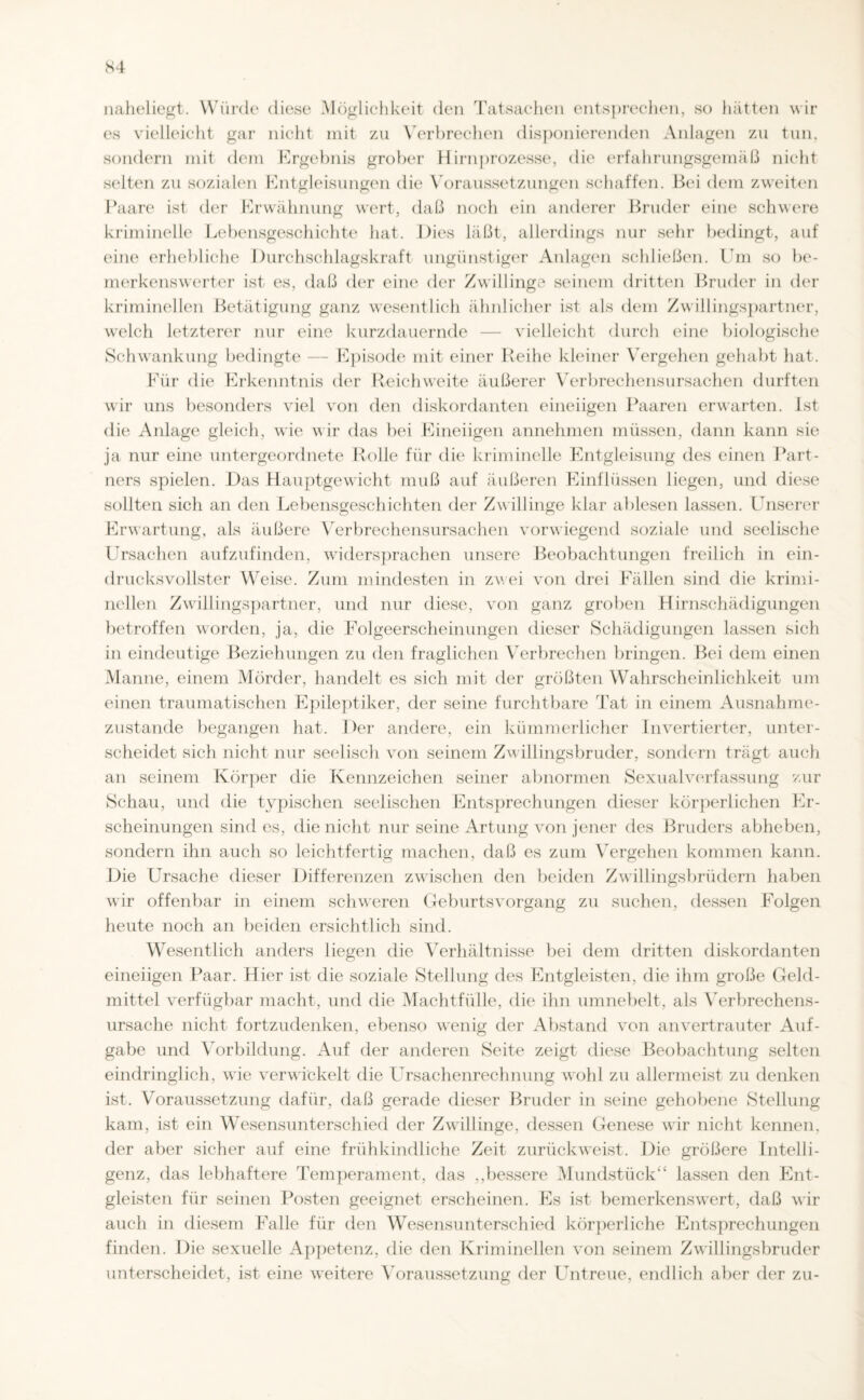 naheliegt. Würde diese Möglichkeit den Tatsachen entsprechen, so hätten wir es vielleicht gar nicht mit zu Verbrechen disponierenden Anlagen zu tun, sondern mit dem Ergebnis grober Hirnprozesse, die erfahrungsgemäß nicht selten zu sozialen Entgleisungen die Voraussetzungen schaffen. Bei dem zweiten Paare ist der Erwähnung wert, daß noch ein anderer Bruder eine schwere kriminelle Lebensgeschichte hat. Dies läßt, allerdings nur sehr bedingt, auf eine erhebliche Durchschlagskraft ungünstiger Anlagen schließen. Um so be¬ merkenswerter ist es, daß der eine der Zwillinge seinem dritten Bruder in der kriminellen Betätigung ganz wesentlich ähnlicher ist als dem Zwillingspartner, welch letzterer nur eine kurzdauernde — vielleicht durch eine biologische Schwankung bedingte — Episode mit einer Reihe kleiner Vergehen gehabt hat. Für die Erkenntnis der Reichweite äußerer Verbrechensursachen durften wir uns besonders viel von den diskordanten eineiigen Paaren erwarten. Ist die Anlage gleich, wie wir das bei Eineiigen annehmen müssen, dann kann sie ja nur eine untergeordnete Rolle für die kriminelle Entgleisung des einen Part¬ ners spielen. Das Hauptgewicht muß auf äußeren Einflüssen liegen, und diese sollten sich an den Lebensgeschichten der Zwillinge klar ablesen lassen. Unserer Erwartung, als äußere Verbrechensursachen vorwiegend soziale und seelische Ursachen aufzufinden, widersprachen unsere Beobachtungen freilich in ein¬ drucksvollster Weise. Zum mindesten in zwei von drei Fällen sind die krimi¬ nellen Zwillingspartner, und nur diese, von ganz groben Hirnschädigungen betroffen worden, ja, die Folgeerscheinungen dieser Schädigungen lassen sich in eindeutige Beziehungen zu den fraglichen Verbrechen bringen. Bei dem einen Manne, einem Mörder, handelt es sich mit der größten Wahrscheinlichkeit um einen traumatischen Epileptiker, der seine furchtbare Tat in einem Ausnahme¬ zustände begangen hat. I>er andere, ein kümmerlicher Invertierter, unter¬ scheidet sich nicht nur seelisch von seinem Zwillingsbruder, sondern trägt auch an seinem Körper die Kennzeichen seiner abnormen Sexualverfassung zur Schau, und die typischen seelischen Entsprechungen dieser körperlichen Er¬ scheinungen sind es, die nicht nur seine Artung von jener des Bruders abheben, sondern ihn auch so leichtfertig machen, daß es zum Vergehen kommen kann. Die Ursache dieser Differenzen zwischen den beiden Zwillingsbrüdern haben wir offenbar in einem schweren Geburtsvorgang zu suchen, dessen Folgen heute noch an beiden ersichtlich sind. Wesentlich anders liegen die Verhältnisse bei dem dritten diskordanten eineiigen Paar. Liier ist die soziale Stellung des Entgleisten, die ihm große Geld¬ mittel verfügbar macht, und die Machtfülle, die ihn umnebelt, als Verbrechens¬ ursache nicht fortzudenken, ebenso wenig der Abstand von anvertrauter Auf¬ gabe und Vorbildung. Auf der anderen Seite zeigt diese Beobachtung selten eindringlich, wie verwickelt die Ursachenrechnung wohl zu allermeist zu denken ist. Voraussetzung dafür, daß gerade dieser Bruder in seine gehobene Stellung kam, ist ein Wesensunterschied der Zwillinge, dessen Genese wir nicht kennen, der aber sicher auf eine frühkindliche Zeit zurückweist. Die größere Intelli¬ genz, das lebhaftere Temperament, das ,,bessere Mundstück“ lassen den Ent¬ gleisten für seinen Posten geeignet erscheinen. Es ist bemerkenswert, daß wir auch in diesem Falle für den Wesensunterschied körperliche Entsprechungen finden. Die sexuelle Appetenz, die den Kriminellen von seinem Zwillingsbruder unterscheidet, ist eine weitere Voraussetzung der Untreue, endlich aber der zu-