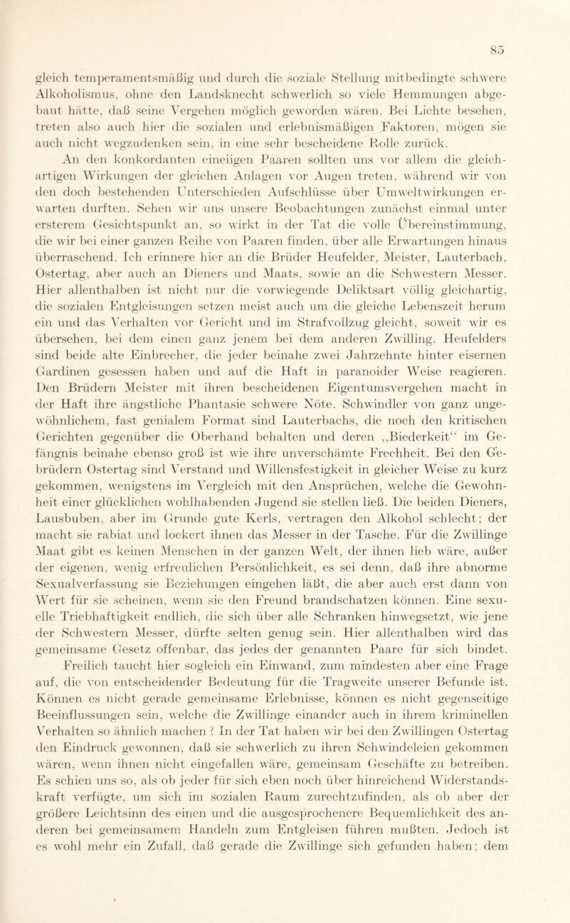 gleich temperamentsmäßig und durch die soziale Stellung mitbedingte schwere Alkoholismus, ohne den Landsknecht schwerlich so viele Hemmungen abge¬ baut hätte, daß seine Vergehen möglich geworden wären. Bei Lichte besehen, treten also auch hier die sozialen und erlebnismäßigen Faktoren, mögen sie auch nicht wegzudenken sein, in eine sehr bescheidene Rolle zurück. An den konkordanten eineiigen Paaren sollten uns vor allem die gleich¬ artigen Wirkungen der gleichen Anlagen vor Augen treten, während wir von den doch bestehenden Unterschieden Aufschlüsse über Um weit Wirkungen er¬ warten durften. Sehen wir uns unsere Beobachtungen zunächst einmal unter ersterem Gesichtspunkt an, so wirkt in der Tat die volle Übereinstimmung, die wir bei einer ganzen Reihe von Paaren finden, über alle Erwartungen hinaus überraschend. Ich erinnere hier an die Brüder Heufelder, Meister, Lauterbach, Ostertag, aber auch an Dieners und Maats, sowie an die Schwestern Messer. Hier allenthalben ist nicht nur die vorwiegende Deliktsart völlig gleichartig, die sozialen Entgleisungen setzen meist auch um die gleiche Lebenszeit herum ein und das Verhalten vor Gericht und im Strafvollzug gleicht, soweit wir es übersehen, bei dem einen ganz jenem bei dem anderen Zwilling. Heufelders sind beide alte Einbrecher, die jeder beinahe zwei Jahrzehnte hinter eisernen Gardinen gesessen haben und auf die Haft in paranoider Weise reagieren. Den Brüdern Meister mit ihren bescheidenen Eigentumsvergehen macht in der Haft ihre ängstliche Phantasie schwere Nöte. Schwindler von ganz unge¬ wöhnlichem, fast genialem Eormat sind Lauterbachs, die noch den kritischen Gerichten gegenüber die Oberhand behalten und deren ,,Biederkeit“ im Ge¬ fängnis beinahe ebenso groß ist wie ihre unverschämte Frechheit. Bei den Ge¬ brüdern Ostertag sind Verstand und Willensfestigkeit in gleicher Weise zu kurz gekommen, wenigstens im Vergleich mit den Ansprüchen, welche die Gewohn¬ heit einer glücklichen wohlhabenden Jugend sie stellen ließ. Die beiden Dieners, Lausbuben, aber im Grunde gute Kerls, vertragen den Alkohol schlecht ; der macht sie rabiat und lockert ihnen das Messer in der Tasche. Für die Zwillinge Maat gibt es keinen Menschen in der ganzen Welt, der ihnen lieb wäre, außer der eigenen, wenig erfreulichen Persönlichkeit, es sei denn, daß ihre abnorme Sexualverfassung sie Beziehungen eingehen läßt, die aber auch erst dann von Wert für sie scheinen, wenn sie den Freund brandschatzen können. Eine sexu¬ elle Triebhaftigkeit endlich, die sich über alle Schranken hinwegsetzt, wie jene der Schwestern Messer, dürfte selten genug sein. Hier allenthalben wird das gemeinsame Gesetz offenbar, das jedes der genannten Paare für sich bindet. Freilich taucht hier sogleich ein Einwand, zum mindesten aber eine Frage auf, die von entscheidender Bedeutung für die Tragweite unserer Befunde ist. Können es nicht gerade gemeinsame Erlebnisse, können es nicht gegenseitige Beeinflussungen sein, welche die Zwillinge einander auch in ihrem kriminellen Verhalten so ähnlich machen ? In der Tat haben wir bei den Zwillingen Ostertag den Eindruck gewonnen, daß sie schwerlich zu ihren Schwindeleien gekommen wären, wenn ihnen nicht eingefallen wäre, gemeinsam Geschäfte zu betreiben. Es schien uns so, als ob jeder für sich eben noch über hinreichend Widerstands¬ kraft verfügte, um sich im sozialen Raum zurechtzufinden, als ob aber der größere Leichtsinn des einen und die ausgesprochenere Bequemlichkeit des an¬ deren bei gemeinsamem Handeln zum Entgleisen führen mußten. Jedoch ist es wohl mehr ein Zufall, daß gerade die Zwillinge sich gefunden haben; dem