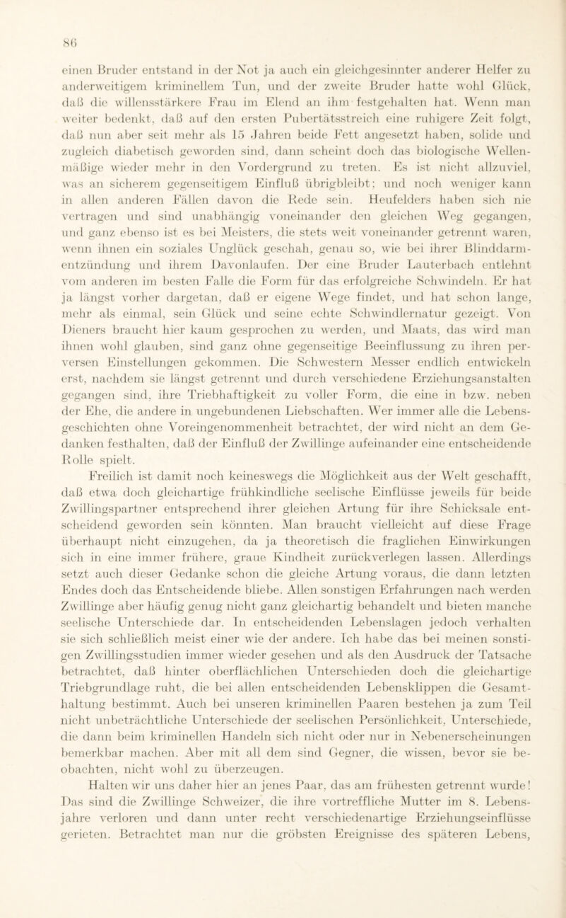 ei neu Bruder entstand in der Not ja auch ein gleichgesinnter anderer Helfer zu anderweitigem kriminellem Tun, und der zweite Bruder hatte wohl Glück, daß die willensstärkere Frau im Elend an ihm festgehalten hat. Wenn man weiter bedenkt, daß auf den ersten Pubertätsstreich eine ruhigere Zeit folgt, daß nun aber seit mehr als 15 Jahren beide Fett angesetzt haben, solide und zugleich diabetisch geworden sind, dann scheint doch das biologische Wellen¬ mäßige wieder mehr in den Vordergrund zu treten. Es ist nicht allzuviel, was an sicherem gegenseitigem Einfluß übrigbleibt; und noch weniger kann in allen anderen Fällen davon die Rede sein. Heufelders haben sich nie vertragen und sind unabhängig voneinander den gleichen Weg gegangen, und ganz ebenso ist es bei Meisters, die stets weit voneinander getrennt waren, wenn ihnen ein soziales Unglück geschah, genau so, wie bei ihrer Blinddarm¬ entzündung und ihrem Davonlaufen. Der eine Bruder Lauterbach entlehnt vom anderen im besten Falle die Form für das erfolgreiche Schwindeln. Er hat ja längst vorher dargetan, daß er eigene Wege findet, und hat schon lange, mehr als einmal, sein Glück und seine echte Schwindlernatur gezeigt. Von Dieners braucht hier kaum gesprochen zu werden, und Maats, das wird man ihnen wohl glauben, sind ganz ohne gegenseitige Beeinflussung zu ihren per¬ versen Einstellungen gekommen. Die Schwestern Messer endlich entwickeln erst, nachdem sie längst getrennt und durch verschiedene Erziehungsanstalten gegangen sind, ihre Triebhaftigkeit zu voller Form, die eine in bzw. neben der Ehe, die andere in ungebundenen Liebschaften. Wer immer alle die Lebens¬ geschichten ohne Voreingenommenheit betrachtet, der wird nicht an dem Ge¬ danken festhalten, daß der Einfluß der Zwillinge aufeinander eine entscheidende Rolle spielt. Freilich ist damit noch keineswegs die Möglichkeit aus der Welt geschafft, daß etwa doch gleichartige frühkindliche seelische Einflüsse jeweils für beide Zwillingspartner entsprechend ihrer gleichen Artung für ihre Schicksale ent¬ scheidend geworden sein könnten. Man braucht vielleicht auf diese Frage überhaupt nicht einzugehen, da ja theoretisch die fraglichen Einwirkungen sich in eine immer frühere, graue Kindheit zurückverlegen lassen. Allerdings setzt auch dieser Gedanke schon die gleiche Artung voraus, die dann letzten Endes doch das Entscheidende bliebe. Allen sonstigen Erfahrungen nach werden Zwillinge aber häufig genug nicht ganz gleichartig behandelt und bieten manche seelische Unterschiede dar. In entscheidenden Lebenslagen jedoch verhalten sie sich schließlich meist einer wie der andere. Ich habe das bei meinen sonsti¬ gen Zwillingsstudien immer wieder gesehen und als den Ausdruck der Tatsache betrachtet, dal] hinter oberflächlichen Unterschieden doch die gleichartige Triebgrundlage ruht, die bei allen entscheidenden Lebensklippen die Gesamt¬ haltung bestimmt. Auch bei unseren kriminellen Paaren bestehen ja zum Teil nicht unbeträchtliche Unterschiede der seelischen Persönlichkeit, Unterschiede, die dann beim kriminellen Handeln sich nicht oder nur in Nebenerscheinungen bemerkbar machen. Aber mit all dem sind Gegner, die wissen, bevor sie be¬ obachten, nicht wohl zu überzeugen. Halten wir uns daher hier an jenes Paar, das am frühesten getrennt wurde! Das sind die Zwillinge Schweizer, die ihre vortreffliche Mutter im 8. Lebens¬ jahre verloren und dann unter recht verschiedenartige Erziehungseinflüsse gerieten. Betrachtet man nur die gröbsten Ereignisse des späteren Lebens,